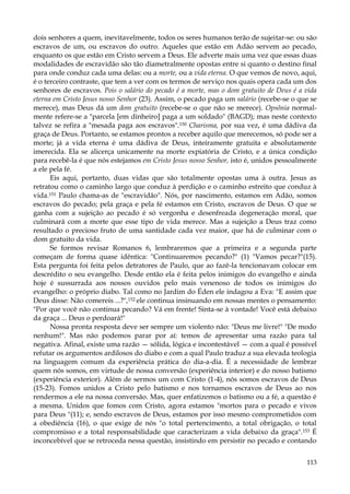 dois senhores a quem, inevitavelmente, todos os seres humanos terão de sujeitar-se: ou são
escravos de um, ou escravos do outro. Aqueles que estão em Adão servem ao pecado,
enquanto os que estão em Cristo servem a Deus. Ele adverte mais uma vez que essas duas
modalidades de escravidão são tão diametralmente opostas entre si quanto o destino final
para onde conduz cada uma delas: ou a morte, ou a vida eterna. O que vemos de novo, aqui,
é o terceiro contraste, que tem a ver com os termos de serviço nos quais opera cada um dos
senhores de escravos. Pois o salário do pecado é a morte, mas o dom gratuito de Deus é a vida
eterna em Cristo Jesus nosso Senhor (23). Assim, o pecado paga um salário (recebe-se o que se
merece), mas Deus dá um dom gratuito (recebe-se o que não se merece). Opsõnia normalmente refere-se a "parcela [em dinheiro] paga a um soldado" (BAGD); mas neste contexto
talvez se refira a "mesada paga aos escravos".150 Charisma, por sua vez, é uma dádiva da
graça de Deus. Portanto, se estamos prontos a receber aquilo que merecemos, só pode ser a
morte; já a vida eterna é uma dádiva de Deus, inteiramente gratuita e absolutamente
imerecida. Ela se alicerça unicamente na morte expiatória de Cristo, e a única condição
para recebê-la é que nós estejamos em Cristo Jesus nosso Senhor, isto é, unidos pessoalmente
a ele pela fé.
Eis aqui, portanto, duas vidas que são totalmente opostas uma à outra. Jesus as
retratou como o caminho largo que conduz à perdição e o caminho estreito que conduz à
vida.151 Paulo chama-as de "escravidão". Nós, por nascimento, estamos em Adão, somos
escravos do pecado; pela graça e pela fé estamos em Cristo, escravos de Deus. O que se
ganha com a sujeição ao pecado é só vergonha e desenfreada degeneração moral, que
culminará com a morte que esse tipo de vida merece. Mas a sujeição a Deus traz como
resultado o precioso fruto de uma santidade cada vez maior, que há de culminar com o
dom gratuito da vida.
Se formos revisar Romanos 6, lembraremos que a primeira e a segunda parte
começam de forma quase idêntica: "Continuaremos pecando?" (1) "Vamos pecar?"(15).
Esta pergunta foi feita pelos detratores de Paulo, que ao fazê-la tencionavam colocar em
descrédito o seu evangelho. Desde então ela é feita pelos inimigos do evangelho e ainda
hoje é sussurrada aos nossos ouvidos pelo mais venenoso de todos os inimigos do
evangelho: o próprio diabo. Tal como no Jardim do Éden ele indagou a Eva: "E assim que
Deus disse: Não comereis ...?",152 ele continua insinuando em nossas mentes o pensamento:
"Por que você não continua pecando? Vá em frente! Sinta-se à vontade! Você está debaixo
da graça ... Deus o perdoará!"
Nossa pronta resposta deve ser sempre um violento não: "Deus me livre!" "De modo
nenhum!". Mas não podemos parar por aí: temos de apresentar uma razão para tal
negativa. Afinal, existe uma razão — sólida, lógica e incontestável — com a qual é possível
refutar os argumentos ardilosos do diabo e com a qual Paulo traduz a sua elevada teologia
na linguagem comum da experiência prática do dia-a-dia. É a necessidade de lembrar
quem nós somos, em virtude de nossa conversão (experiência interior) e do nosso batismo
(experiência exterior). Além de sermos um com Cristo (1-4), nós somos escravos de Deus
(15-23). Fomos unidos a Cristo pelo batismo e nos tornamos escravos de Deus ao nos
rendermos a ele na nossa conversão. Mas, quer enfatizemos o batismo ou a fé, a questão é
a mesma. Unidos que fomos com Cristo, agora estamos "mortos para o pecado e vivos
para Deus "(11); e, sendo escravos de Deus, estamos por isso mesmo comprometidos com
a obediência (16), o que exige de nós "o total pertencimento, a total obrigação, o total
compromisso e a total responsabilidade que caracterizam a vida debaixo da graça".153 É
inconcebível que se retroceda nessa questão, insistindo em persistir no pecado e contando
113

 