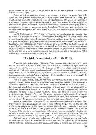 presunçosamente com a graça. A simples idéia de fazê-lo seria intolerável — aliás, uma
verdadeira contradição.
Assim, na prática, precisamos lembrar constantemente quem nós somos. Temos de
aprender a dialogar com nós mesmos, indagando sempre: "Você não sabe? Não sabe o que
significou sua conversão e seu batismo? Não sabe que foi unido com Cristo em sua morte e
ressurreição? Não sabe que se tornou escravo de Deus e que se comprometeu a obedecerlhe? Por acaso ignora estas coisas? Não sabe quem você é?" Temos de insistir perguntando,
pressionando, até que cheguemos ao ponto de replicar: "Sim, é claro que eu sei quem eu
sou! Sou uma nova pessoa em Cristo e, pela graça de Deus, hei de viver de conformidade
com isso."
No dia 28 de maio de 1972 o Duque de Windsor, que não chegou a ser coroado como
Eduardo VIII, morreu em Paris. Na mesma noite um programa de televisão fez uma
reprise dos principais eventos de sua vida. Foram mostrados extratos de filmes anteriores
nos quais ele respondia perguntas sobre a sua formação, seu breve reinado e a abdicação.
Recordando sua infância como Príncipe de Gales, ele dissera: "Meu pai (o Rei George V)
era um disciplinador muito rígido. Às vezes, quando eu fazia alguma coisa errada, ele me
exortava dizendo: 'Meu querido rapaz, lembre-se sempre de quem você é!" Estou plenamente convicto de que, a cada dia, o nosso Pai celestial nos diz a mesma coisa: "Meu
querido filho, lembre-se sempre de quem você é!"

10. A lei de Deus e o discipulado cristão (7:1-25)
A maioria dos cristãos conhece Romanos 7 por causa da discussão que provoca com
respeito à santidade. Quem é esse "miserável homem" do versículo 24, que pinta um
quadro do seu conflito moral interior (15ss.), clama por libertação e logo a seguir já parece
estar agradecendo a Deus por essa libertação (25)? Será uma pessoa convertida ou é um
impenitente? E, se for uma pessoa regenerada, será ela normal ou anormal, madura,
imatura ou será um apóstata? As diferentes escolas de santidade vêem-se na obrigação de
chegar a uma conclusão quanto a este capítulo.
Nunca é sábio, porém, carregar para uma passagem da Escritura a nossa própria
agenda pré-estabelecida, insistindo que ela responde as nossas dúvidas e vem ao encontro
de nossos interesses. Afinal, isso seria ditar a resposta à Escritura em vez de escutá-la.
Precisamos deixar de lado nossas pressuposições a fim de podermos, de sã consciência,
inserir-nos no contexto histórico e cultural do texto. Aí, sim, estaremos em melhores
condições de ouvir o que o autor realmente disse, sem forçá-lo a dizer o que nós
gostaríamos que dissesse. Com isso não estou negando a legitimidade de se tentar
encontrar aplicações secundárias para questões contemporâneas, mas isso somente depois
de cumprirmos diligentemente a tarefa primária da "exegese gramático-histórica".
Se nos aproximarmos de Romanos 7 com esse espírito de mansidão e receptividade,
logo veremos que a preocupação de Paulo é mais histórica do que pessoal. Ele não está
respondendo perguntas que lhe foram impostas a partir de uma convenção cristã, num
contexto de santidade; sua luta é com o papel da lei no propósito de Deus. Pois a "lei" ou
"a forma da lei escrita" é mencionada em cada um dos catorze versículos iniciais deste
capítulo, e umas trinta e cinco vezes na passagem inteira que vai de 7.1 a 8.4. Qual é o
lugar da lei no discipulado cristão, agora que Cristo veio e inaugurou um novo tempo?
Antes de nos aprofundarmos em Romanos 7, porém, precisamos saber o que Paulo
escreveu até aqui acerca do propósito de Deus ao nos dar a lei. A resposta de Paulo está
repleta de termos nada lisonjeiros. Na verdade, em teoria, "o homem que fizer estas coisas
114

 