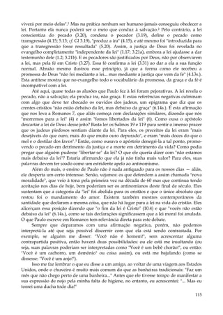 viverá por meio delas".1 Mas na prática nenhum ser humano jamais conseguiu obedecer a
lei. Portanto ela nunca poderá ser o meio que conduz à salvação.2 Pelo contrário, a lei
conscientiza do pecado (3.20), condena o pecador (3.19), define o pecado como
transgressão (4.15; 5.13; cf. Gl 3.19), "produz a ira" (4.15), e até mesmo foi "introduzida para
que a transgressão fosse ressaltada" (5.20). Assim, a justiça de Deus foi revelada no
evangelho completamente "independente da lei" (1.17; 3.21a), embora a lei ajudasse a dar
testemunho dele (1.2; 3.21b). E os pecadores são justificados por Deus, não por observarem
a lei, mas pela fé em Cristo (3.27). Essa fé confirma a lei (3.31) ao dar a ela a sua função
normal. Abraão mesmo ilustrou esse princípio, já que a forma como ele recebeu a
promessa de Deus "não foi mediante a lei... mas mediante a justiça que vem da fé" (4.13s.).
Esta antítese mostra que no evangelho todo o vocabulário da promessa, da graça e da fé é
incompatível com a lei.
Até aqui, quase todas as alusões que Paulo fez à lei foram pejorativas. A lei revela o
pecado, não a salvação; ela produz ira, não graça. E estas referências negativas culminam
com algo que deve ter chocado os ouvidos dos judeus, um epigrama que diz que os
crentes cristãos "não estão debaixo da lei, mas debaixo da graça" (6.14s.). É esta afirmação
que nos leva a Romanos 7, que aliás começa com declarações similares, dizendo que nós
"morremos para a lei" (4) e assim "fomos libertados da lei" (6). Como ousa o apóstolo
descartar a lei de Deus desse jeito? Basta ler os Salmos 19 e 119 para sentir o imenso prazer
que os judeus piedosos sentiam diante da lei. Para eles, os preceitos da lei eram "mais
desejáveis do que ouro, mais do que muito ouro depurado", e eram "mais doces do que o
mel e o destilar dos favos".3 Então, como ousava o apóstolo denegri-la a tal ponto, promovendo o pecado em detrimento da justiça e a morte em detrimento da vida? Como podia
pregar que alguém pudesse "libertar-se" da lei? O que ele queria dizer com "não estamos
mais debaixo da lei"? Estaria afirmando que ela já não tinha mais valor? Para eles, suas
palavras devem ter soado como um estridente apelo ao antinomismo.
Além do mais, o ensino de Paulo não é nada antiquado para os nossos dias — aliás,
ele desperta um certo interesse. Senão, vejamos: os que defendem a assim chamada "nova
moralidade", que veio à tona pela primeira vez na década de 60 mas que continua tendo
aceitação nos dias de hoje, bem poderiam ser os antinomianos deste final de século. Eles
sustentam que a categoria da "lei" foi abolida para os cristãos e que o único absoluto que
restou foi o mandamento do amor. Existem também mestres contemporâneos da
santidade que declaram a mesma coisa, que não há lugar para a lei na vida do cristão. Eles
alicerçam essa posição dizendo que "o fim da lei é Cristo" (10.4) e que "vocês não estão
debaixo da lei" (6.14s.), como se tais declarações significassem que a lei moral foi anulada.
O que Paulo escreve em Romanos tem relevância direta para este debate.
Sempre que deparamos com uma afirmação negativa, porém, não podemos
interpretá-la até que seja possível discernir com que ela está sendo contrastada. Por
exemplo, se alguém me disser: "Você não é homem!", sem acrescentar alguma
contrapartida positiva, então haverá duas possibilidades: ou ele está me insultando (ou
seja, suas palavras poderiam ser interpretadas como "Você é um bebê chorão!", ou então:
"Você é um cachorro, um demônio" ou coisa assim), ou está me bajulando (como se
dissesse: "Você é um anjo!").
Isso me faz lembrar o que eu disse a um amigo, ao voltar de uma viagem aos Estados
Unidos, onde o chuveiro é muito mais comum do que as banheiras tradicionais: "Faz um
mês que não chego perto de uma banheira..." Antes que ele tivesse tempo de manifestar a
sua expressão de nojo pela minha falta de higiene, no entanto, eu acrescentei: "... Mas eu
tomei uma ducha todo dia!"
115

 