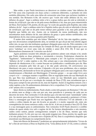 Mas então, o que Paulo tencionava ao descrever os cristãos como "não debaixo da
lei"? Ele usou esta expressão em duas cartas e contextos diferentes, e portanto em dois
sentidos diferentes. Em cada uma delas ele acrescenta uma frase que esclarece também o
seu sentido. Em Romanos 6.14s. ele escreve que "vocês não estão debaixo da lei, mas
debaixo da graça". Aqui a antítese entre a lei e a graça indica que ele está se referindo à
forma de justificação, que não se dá pela nossa obediência à lei, mas por pura misericórdia
de Deus. Em Gaiatas 5.18, porém, ele diz que "se vocês são guiados pelo Espírito, não estão
debaixo da lei". Aqui a antítese entre lei e Espírito indica que ele está se referindo à forma
de santificação, que não se dá pelo nosso esforço para guardar a lei, mas pelo poder do
Espírito que habita em nós. Assim, em se tratando da nossa justificação, não nos
encontramos mais debaixo da lei, mas debaixo da graça; e para sermos santificados, não
dependemos da lei, mas somos guiados pelo Espírito.
É nestes dois sentidos que nós fomos "libertados" da lei. Isto não significa, porém,
que nos divorciamos completamente dela, no sentido de que ela já não tem direito algum
sobre nós, ou que nós não tenhamos qualquer obrigação para com ela. Pelo contrário, a lei
moral continua sendo uma revelação da vontade de Deus, que ele ainda espera que o seu
povo "satisfaça" ao viver uma vida de retidão e amor (8.4; 13.8, 10). É isso que os
Reformadores chamaram de "o terceiro uso da lei".
Agora podemos resumir três atitudes que podemos adotar com relação à lei, sendo
que Paulo rejeita as duas primeiras e recomenda a terceira. Poderíamos chamá-las de
"legalismo", "antinomismo" e "liberdade para cumprir a lei". Os legalistas encontram-se
"debaixo da lei" e estão sujeitos a ela. Eles acham que o seu relacionamento com Deus
depende de obedecerem à lei, e assim buscam ser justificados e santificados por ela. Mas
sentem-se arrasados pelo fato de que a lei não pode salvá-los. Os antinomianos (ou
libertinos) vão para o outro extremo. Culpando a lei por seus problemas, eles a rejeitam
completamente, declarando-se livres de qualquer obrigação para com suas exigências. Eles
transformaram a liberdade em libertinagem. O terceiro grupo — os que estão livres para
cumprir a lei — consegue manter o equilíbrio. Eles se regozijam tanto em sua libertação da
lei, que lhes traz justificação e santificação, como na sua liberdade para cumpri-la.
Deleitam-se na lei por ser a revelação da vontade de Deus (7.22), mas reconhecem que a
força para cumpri-la não provém da lei, mas do Espírito. Assim os legalistas temem a lei e
estão sujeitos a ela. Os antinomianos detestam a lei e a repudiam. E os "livres para cumprir
a lei" amam a lei e a cumprem.
Quer direta ou indiretamente, Paulo alude a estes três grupos em Romanos 7. Ele não
os retrata nem se dirige a eles um por um, mas percebe-se a presença de cada um no
decorrer do texto. Nos versículos 1-6 ele declara que a lei não tem mais "autoridade" sobre
nós. Ao morrer para ela com Cristo nós nos livramos dela, passando a pertencer a Cristo.
Esta é a mensagem que Paulo traz aos legalistas. Nos versículos 7-13 ele defende a lei
contra a crítica injusta de que ela levaria ao pecado e à morte; segundo ele, estes são
conseqüências da nossa natureza caída, e não da lei. A lei em si mesma é boa (12-13). Esta
é a sua mensagem para os antinomianos. Nos versículos 14-25 Paulo descreve o conflito
íntimo de quem ainda vive sob o regime da lei. Se formos abandonados a nós mesmos,
caídos como somos, jamais conseguiremos cumprir a lei de Deus, mesmo que nela
tenhamos prazer. E a lei, por sua vez, não pode resgatar-nos. Deus, porém, fez aquilo que
a lei não podia fazer, ao conceder-nos o Espírito (8.3-4). Esta é a experiência daqueles que
encontram sua libertação no cumprimento da lei.
Estes três blocos de Romanos 7 poderiam ser apropriadamente intitulados: "Livres da
lei" a fim de servirmos a Deus no Espírito (1-6), "Uma defesa da lei" (7-13), contra a calúnia
116

 