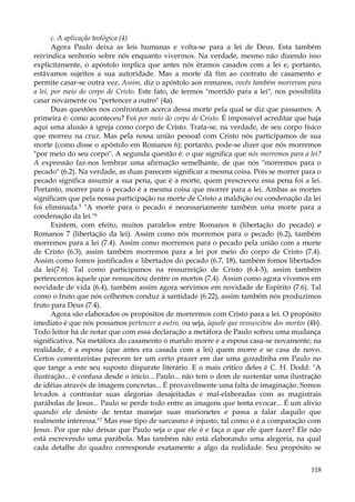 c. A aplicação teológica (4)
Agora Paulo deixa as leis humanas e volta-se para a lei de Deus. Esta também
reivindica senhorio sobre nós enquanto vivermos. Na verdade, mesmo não dizendo isso
explicitamente, o apóstolo implica que antes nós éramos casados com a lei e, portanto,
estávamos sujeitos a sua autoridade. Mas a morte dá fim ao contrato de casamento e
permite casar-se outra vez. Assim, diz o apóstolo aos romanos, vocês também morreram para
a lei, por meio do corpo de Cristo. Este fato, de termos "morrido para a lei", nos possibilita
casar novamente ou "pertencer a outro" (4a).
Duas questões nos confrontam acerca dessa morte pela qual se diz que passamos. A
primeira é: como aconteceu? Foi por meio do corpo de Cristo. É impossível acreditar que haja
aqui uma alusão à igreja como corpo de Cristo. Trata-se, na verdade, de seu corpo físico
que morreu na cruz. Mas pela nossa união pessoal com Cristo nós participamos de sua
morte (como disse o apóstolo em Romanos 6); portanto, pode-se dizer que nós morremos
"por meio do seu corpo". A segunda questão é: o que significa que nós morremos para a lei?
A expressão faz-nos lembrar uma afirmação semelhante, de que nós "morremos para o
pecado" (6.2). Na verdade, as duas parecem significar a mesma coisa. Pois se morrer para o
pecado significa assumir a sua pena, que é a morte, quem prescreveu essa pena foi a lei.
Portanto, morrer para o pecado é a mesma coisa que morrer para a lei. Ambas as mortes
significam que pela nossa participação na morte de Cristo a maldição ou condenação da lei
foi eliminada.5 "A morte para o pecado é necessariamente também uma morte para a
condenação da lei."6
Existem, com efeito, muitos paralelos entre Romanos 6 (libertação do pecado) e
Romanos 7 (libertação da lei). Assim como nós morremos para o pecado (6.2), também
morremos para a lei (7.4). Assim como morremos para o pecado pela união com a morte
de Cristo (6.3), assim também morremos para a lei por meio do corpo de Cristo (7.4).
Assim como fomos justificados e libertados do pecado (6.7, 18), também fomos libertados
da lei(7.6). Tal como participamos na ressurreição de Cristo (6.4-5), assim também
pertencemos àquele que ressuscitou dentre os mortos (7.4). Assim como agora vivemos em
novidade de vida (6.4), também assim agora servimos em novidade de Espírito (7.6). Tal
como o fruto que nós colhemos conduz à santidade (6.22), assim também nós produzimos
fruto para Deus (7.4).
Agora são elaborados os propósitos de morrermos com Cristo para a lei. O propósito
imediato é que nós possamos pertencer a outro, ou seja, àquele que ressuscitou dos mortos (4b).
Todo leitor há de notar que com essa declaração a metáfora de Paulo sofreu uma mudança
significativa. Na metáfora do casamento o marido morre e a esposa casa-se novamente; na
realidade, é a esposa (que antes era casada com a lei) quem morre e se casa de novo.
Certos comentaristas parecem ter um certo prazer em dar uma gozadinha em Paulo no
que tange a este seu suposto disparate literário. E o mais crítico deles é C. H. Dodd: "A
ilustração... é confusa desde o início... Paulo... não tem o dom de sustentar uma ilustração
de idéias através de imagens concretas... É provavelmente uma falta de imaginação. Somos
levados a contrastar suas alegorias desajeitadas e mal-elaboradas com as magistrais
parábolas de Jesus... Paulo se perde todo entre as imagens que tenta evocar... É um alívio
quando ele desiste de tentar manejar suas marionetes e passa a falar daquilo que
realmente interessa."7 Mas esse tipo de sarcasmo é injusto, tal como o é a comparação com
Jesus. Por que não deixar que Paulo seja o que ele é e faça o que ele quer fazer? Ele não
está escrevendo uma parábola. Mas também não está elaborando uma alegoria, na qual
cada detalhe do quadro corresponde exatamente a algo da realidade. Seu propósito se
118

 