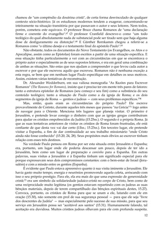 chamou de "um compêndio da doutrina cristã", de certa forma desvinculado de qualquer
contexto sócio-histórico. Já os estudiosos modernos tendem a exagerar, concentrando-se
inteiramente na situação transitória por que passavam o autor e seus leitores. Nem todos,
porém, cometera este equívoco. O professor Bruce chama Romanos de "uma declaração
firme e coerente do evangelho".67 O professor Cranfield descreve-o como "um todo
teológico do qual absolutamente nada de substancial pode ser tirado sem que haja alguma
dose de desfiguramento ou distorção".68 E Günther Bornkamm chegou a referir-se a
Romanos como "o último desejo e o testamento final do apóstolo Paulo".69
Não obstante, todos os documentos do Novo Testamento (os Evangelhos, os Atos e o
Apocalipse, assim como as Epístolas) foram escritos a partir de uma situação específica. E
essa situação tinha particularmente a ver com as circunstâncias em que se encontrava o
próprio autor e especialmente as de seus supostos leitores, e era em geral uma combinação
de ambas as situações. São estas que nos ajudam a compreender o que levou cada autor a
escrever e por que ele escreveu aquilo que escreveu. Romanos não é nenhuma exceção a
esta regra, se bem que em nenhum lugar Paulo especifique em detalhes os seus motivos.
Assim, existem várias tentativas de reconstrução.
Dr. Alexander Wedderburn, em sua valiosa monografia "As Razões para Escrever
Romanos" (The Reasons for Romans), insiste que é preciso ter em mente três pares de fatores:
tanto a estrutura epistolar de Romanos (seu começo e seu fim) como a substância do seu
conteúdo teológico; tanto a situação de Paulo como a da igreja de Roma; e os dois
segmentos da igreja de Roma — gentios e judeus — com seus problemas específicos.™
Mas, então, quais eram as circunstâncias do próprio Paulo? Ele escreve
provavelmente de Corinto, durante aqueles três meses que passou "na Grécia" 71 logo antes
de navegar para o Oriente. Menciona três lugares que planeja visitar. O primeiro é
Jerusalém, e pretende levar consigo o dinheiro com que as igrejas gregas contribuíram
para ajudar os cristãos empobrecidos da Judéia (15.25ss.). O segundo é a própria Roma. Já
que as suas tentativas anteriores de visitar os cristãos de Roma foram frustradas, ele está
confiante de que desta vez vai dar certo (l.llss.; 15.23ss.). Em terceiro lugar, ele pretende
visitar a Espanha, a fim de dar continuidade ao seu trabalho missionário "onde Cristo
ainda não fosse conhecido" (15.20, 24, 28). Seus propósitos mais óbvios ao escrever tinham
relação com esses três destinos.
Na verdade Paulo pensou em Roma por ser esta situada entre Jerusalém e Espanha;
era, portanto, um lugar onde ele poderia descansar um pouco, depois de ter ido a
Jerusalém, bem como um lugar de preparação a caminho para a Espanha. Em outras
palavras, suas visitas a Jerusalém e à Espanha tinham um significado especial para ele
porque expressavam seus dois compromissos constantes: com o bem-estar de Israel (Jerusalém) e com a missão entre os gentios (Espanha).
É evidente que Paulo estava apreensivo quanto à sua visita iminente a Jerusalém. Ele
havia gasto muito tempo, energia e neurônios promovendo aquela coleta, arriscando com
isso o seu próprio prestígio. Para ele, ela era mais do que uma expressão de generosidade
cristã:72 era um símbolo da solidariedade judaico-cristã no corpo de Cristo, bem como de
uma reciprocidade muito legítima (os gentios estavam repartindo com os judeus as suas
bênçãos materiais, depois de terem compartilhado das bênçãos espirituais destes, 15.27).
Convoca, portanto, os cristãos de Roma para que se unam a ele, lutando com ele em
oração (15.30), não somente em prol de sua segurança pessoal — para que ele seja "livre
dos descrentes da Judéia" — mas especialmente pelo sucesso de sua missão, para que seu
serviço em Jerusalém possa ser "aceitável aos santos" (15.31). Humanamente falando, tal
aceitação era duvidosa. Muitos cristãos judeus olhavam para ele com profunda suspeita.
12

 