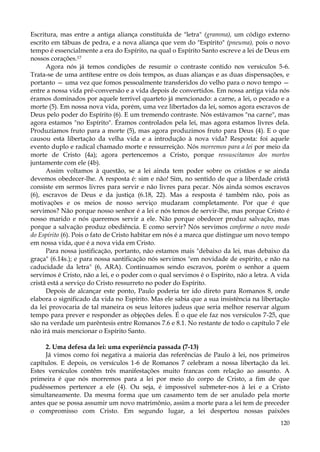 Escritura, mas entre a antiga aliança constituída de "letra" (gramma), um código externo
escrito em tábuas de pedra, e a nova aliança que vem do "Espírito" (pneuma), pois o novo
tempo é essencialmente a era do Espírito, na qual o Espírito Santo escreve a lei de Deus em
nossos corações.17
Agora nós já temos condições de resumir o contraste contido nos versículos 5-6.
Trata-se de uma antítese entre os dois tempos, as duas alianças e as duas dispensações, e
portanto — uma vez que fomos pessoalmente transferidos do velho para o novo tempo —
entre a nossa vida pré-conversão e a vida depois de convertidos. Em nossa antiga vida nós
éramos dominados por aquele terrível quarteto já mencionado: a carne, a lei, o pecado e a
morte (5). Em nossa nova vida, porém, uma vez libertados da lei, somos agora escravos de
Deus pelo poder do Espírito (6). E um tremendo contraste. Nós estávamos "na carne", mas
agora estamos "no Espírito". Éramos controlados pela lei, mas agora estamos livres dela.
Produzíamos fruto para a morte (5), mas agora produzimos fruto para Deus (4). E o que
causou esta libertação da velha vida e a introdução à nova vida? Resposta: foi aquele
evento duplo e radical chamado morte e ressurreição. Nós morremos para a lei por meio da
morte de Cristo (4a); agora pertencemos a Cristo, porque ressuscitamos dos mortos
juntamente com ele (4b).
Assim voltamos à questão, se a lei ainda tem poder sobre os cristãos e se ainda
devemos obedecer-lhe. A resposta é: sim e não! Sim, no sentido de que a liberdade cristã
consiste em sermos livres para servir e não livres para pecar. Nós ainda somos escravos
(6), escravos de Deus e da justiça (6.18, 22). Mas a resposta é também não, pois as
motivações e os meios de nosso serviço mudaram completamente. Por que é que
servimos? Não porque nosso senhor é a lei e nós temos de servir-lhe, mas porque Cristo é
nosso marido e nós queremos servir a ele. Não porque obedecer produz salvação, mas
porque a salvação produz obediência. E como servir? Nós servimos conforme o novo modo
do Espírito (6). Pois o fato de Cristo habitar em nós é a marca que distingue um novo tempo
em nossa vida, que é a nova vida em Cristo.
Para nossa justificação, portanto, não estamos mais "debaixo da lei, mas debaixo da
graça" (6.14s.); e para nossa santificação nós servimos "em novidade de espírito, e não na
caducidade da letra" (6, ARA). Continuamos sendo escravos, porém o senhor a quem
servimos é Cristo, não a lei, e o poder com o qual servimos é o Espírito, não a letra. A vida
cristã está a serviço do Cristo ressurreto no poder do Espírito.
Depois de alcançar este ponto, Paulo poderia ter ido direto para Romanos 8, onde
elabora o significado da vida no Espírito. Mas ele sabia que a sua insistência na libertação
da lei provocaria de tal maneira os seus leitores judeus que seria melhor reservar algum
tempo para prever e responder as objeções deles. É o que ele faz nos versículos 7-25, que
são na verdade um parêntesis entre Romanos 7.6 e 8.1. No restante de todo o capítulo 7 ele
não irá mais mencionar o Espírito Santo.
2. Uma defesa da lei: uma experiência passada (7-13)
Já vimos como foi negativa a maioria das referências de Paulo à lei, nos primeiros
capítulos. E depois, os versículos 1-6 de Romanos 7 celebram a nossa libertação da lei.
Estes versículos contêm três manifestações muito francas com relação ao assunto. A
primeira é que nós morremos para a lei por meio do corpo de Cristo, a fim de que
pudéssemos pertencer a ele (4). Ou seja, é impossível submeter-nos à lei e a Cristo
simultaneamente. Da mesma forma que um casamento tem de ser anulado pela morte
antes que se possa assumir um novo matrimônio, assim a morte para a lei tem de preceder
o compromisso com Cristo. Em segundo lugar, a lei despertou nossas paixões
120

 