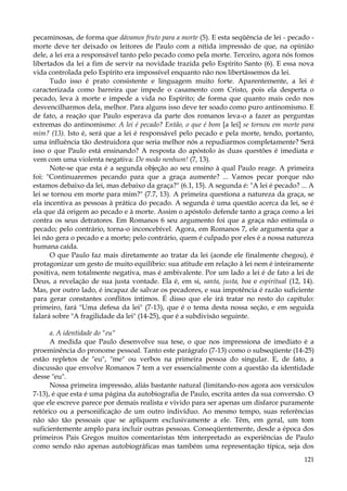 pecaminosas, de forma que dávamos fruto para a morte (5). E esta seqüência de lei - pecado morte deve ter deixado os leitores de Paulo com a nítida impressão de que, na opinião
dele, a lei era a responsável tanto pelo pecado como pela morte. Terceiro, agora nós fomos
libertados da lei a fim de servir na novidade trazida pelo Espírito Santo (6). E essa nova
vida controlada pelo Espírito era impossível enquanto não nos libertássemos da lei.
Tudo isso é prato consistente e linguagem muito forte. Aparentemente, a lei é
caracterizada como barreira que impede o casamento com Cristo, pois ela desperta o
pecado, leva à morte e impede a vida no Espírito; de forma que quanto mais cedo nos
desvencilharmos dela, melhor. Para alguns isso deve ter soado como puro antinomismo. E
de fato, a reação que Paulo esperava da parte dos romanos leva-o a fazer as perguntas
extremas do antinomismo: A lei é pecado? Então, o que é bom [a lei] se tornou em morte para
mim? (13). Isto é, será que a lei é responsável pelo pecado e pela morte, tendo, portanto,
uma influência tão destruidora que seria melhor nós a repudiarmos completamente? Será
isso o que Paulo está ensinando? A resposta do apóstolo às duas questões é imediata e
vem com uma violenta negativa: De modo nenhum! (7, 13).
Note-se que esta é a segunda objeção ao seu ensino à qual Paulo reage. A primeira
foi: "Continuaremos pecando para que a graça aumente? ... Vamos pecar porque não
estamos debaixo da lei, mas debaixo da graça?" (6.1, 15). A segunda é: "A lei é pecado? ... A
lei se tornou em morte para mim?" (7.7, 13). A primeira questiona a natureza da graça, se
ela incentiva as pessoas à prática do pecado. A segunda é uma questão acerca da lei, se é
ela que dá origem ao pecado e à morte. Assim o apóstolo defende tanto a graça como a lei
contra os seus detratores. Em Romanos 6 seu argumento foi que a graça não estimula o
pecado; pelo contrário, torna-o inconcebível. Agora, em Romanos 7, ele argumenta que a
lei não gera o pecado e a morte; pelo contrário, quem é culpado por eles é a nossa natureza
humana caída.
O que Paulo faz mais diretamente ao tratar da lei (aonde ele finalmente chegou), é
protagonizar um gesto de muito equilíbrio: sua atitude em relação à lei nem é inteiramente
positiva, nem totalmente negativa, mas é ambivalente. Por um lado a lei é de fato a lei de
Deus, a revelação de sua justa vontade. Ela é, em si, santa, justa, boa e espiritual (12, 14).
Mas, por outro lado, é incapaz de salvar os pecadores, e sua impotência é razão suficiente
para gerar constantes conflitos íntimos. É disso que ele irá tratar no resto do capítulo:
primeiro, fará "Uma defesa da lei" (7-13), que é o tema desta nossa seção, e em seguida
falará sobre "A fragilidade da lei" (14-25), que é a subdivisão seguinte.
a. A identidade do "eu"
A medida que Paulo desenvolve sua tese, o que nos impressiona de imediato é a
proeminência do pronome pessoal. Tanto este parágrafo (7-13) como o subseqüente (14-25)
estão repletos de "eu", "me" ou verbos na primeira pessoa do singular. E, de fato, a
discussão que envolve Romanos 7 tem a ver essencialmente com a questão da identidade
desse "eu".
Nossa primeira impressão, aliás bastante natural (limitando-nos agora aos versículos
7-13), é que esta é uma página da autobiografia de Paulo, escrita antes da sua conversão. O
que ele escreve parece por demais realista e vivido para ser apenas um disfarce puramente
retórico ou a personificação de um outro indivíduo. Ao mesmo tempo, suas referências
não são tão pessoais que se apliquem exclusivamente a ele. Têm, em geral, um tom
suficientemente amplo para incluir outras pessoas. Conseqüentemente, desde a época dos
primeiros Pais Gregos muitos comentaristas têm interpretado as experiências de Paulo
como sendo não apenas autobiográficas mas também uma representação típica, seja dos
121

 