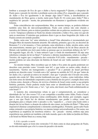 lembrar a acusação de Eva de que o diabo a havia enganado.28 Quinto, o despertar de
Paulo para o pecado foi devido à proibição acerca da cobiça (7s.), enquanto que o pecado
de Adão e Eva foi igualmente o de desejar algo falso.29 Sexto, a desobediência ao
mandamento de Deus gerou a morte, tanto para Paulo (9, 11) como para Adão.30 Daí a
seqüência lei -pecado - morte, tão proeminente em Romanos e igualmente evidente em
Gênesis.
Estas coincidências são surpreendentes. Mas, ao mesmo tempo, se poderia elaborar
também uma lista de não-correspondências. Paulo com certeza não está citando a
narrativa de Gênesis, pois os únicos paralelos verbais são as palavras mandamento, enganou
e morte. Tampouco sabemos se Paulo faz alusão consciente a Adão e Eva, uma vez que ele
nem os menciona. O máximo que podemos dizer é que as duas biografias (de Adão e de
Paulo) correm em sentido paralelo.
Então, seria esse "eu" uma referência a Israel? Esta alternativa é recomendada por
Douglas Moo de maneira bastante atraente. Ele salienta, primeiro, que a lei, no decorrer de
Romanos 7, é a lei mosaica, o Tora; portanto, uma referência a Adão, séculos antes, seria
um anacronismo, mesmo que "o que vale para Israel debaixo da lei de Deus através de
Moisés vale também ipso facto para todas as pessoas que se encontram debaixo da 'lei'".31
Em segundo lugar, diz ele, "o mais natural é que 'a vinda do mandamento' (9) seja uma
referência à doação da lei no Sinai",32 inclusive o décimo mandamento, relativo à cobiça.33
Terceiro, ele sugere que a seqüência dos versículos 9-10 (vida - mandamento - pecado morte) poderia ser uma descrição da história de Israel em um "estilo narrativo vivido" e
pessoal.34
Ao mesmo tempo, Moo reconhece que só Adão e Eva antes da queda poderiam ser
descritos com precisão como "vivendo sem lei"; e que todos os outros estão, desde o
nascimento, "mortos em transgressões e pecados".35 Já o período de Israel pré-Sinai
poderia ser descrito como "vivendo sem a lei" apenas no sentido de 5.13, de que "antes de
ser dada a lei, o pecado já estava no mundo", mas que "o pecado não é levado em conta,
quando não existe lei". Moo conclui lembrando-nos que "o judeu, como indivíduo, tinha
um forte senso de identidade corporativa com a história do seu povo"; exemplo disso seria
a forma como, durante a Páscoa, ele revivia a história de Israel como sendo a sua própria
história; portanto, Paulo poderia muito bem estar se identificando com Israel em sua
experiência com a lei. Neste caso, o "eu", "egõ, seria, não Israel, mas Paulo solidarizando-se
com Israel".36
A maioria dos comentaristas reluta (o que é compreensível), ao considerar a
identidade do "eu" dos versos 7-13, a ser compelido a escolher entre Adão, Paulo e Israel;
diante disso, já foram propostas várias combinações. John Ziesler, por exemplo, sugere
que o uso que Paulo faz do décimo mandamento, que proíbe a cobiça, como um
paradigma para a relação entre o pecado e a lei, "capacita-o ... a fazer uma fusão entre a
doação da Lei no Sinai e a doação da ordem de não comer, no Jardim do Éden".37 Mas seria
impossível eliminar completamente o elemento autobiográfico. Portanto, quem sabe Paulo
esteja contando a sua própria história e ao mesmo tempo universalizando-a. Em suma, sua
experiência (a seqüência de inocência relativa - lei - pecado - morte), embora seja uma
experiência sua, poderia ser também a de todo mundo, quer a de Adão no Jardim do Éden,
a de Israel no Monte Sinai ou a nossa, hoje.
b. A lei, o pecado e a morte
Voltemos agora ao texto dos versículos 7-13, bem como às duas perguntas de Paulo,
se ele está ensinando que a lei é a causa do pecado e da morte.
123

 