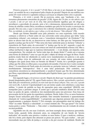 Primeira pergunta: A lei é pecado"? (7-12) Deve a lei em si ser chamada de "pecaminosa", no sentido de ser a responsável pela criação do pecado? Depois de sua enfática resposta (De modo nenhum!) o apóstolo começa a cavoucar as relações entre a lei e o pecado.
Primeiro, a lei revela o pecado. Ele já escreveu, antes, que "mediante a lei... nos
tornamos plenamente conscientes do pecado" (3.20). Agora diz: De fato, eu não saberia o que
é pecado, a não ser por meio da lei (7a). Isto provavelmente significa que ele chegou a
reconhecer a gravidade do pecado, pois a lei o desmascara, demonstrando ser ele uma
forma de rebelião contra Deus; reconheceu também que pela lei foi levado à convicção do
pecado. Em seu caso, o que o convenceu foi o décimo mandamento, que proíbe a cobiça.
Pois, na realidade, eu não saberia o que é cobiça, se a lei não dissesse: "Não cobiçarás" (7b).
Desde que Krister Stendahl usou pela primeira vez essa expressão, todo mundo
começou a referir-se a Paulo antes de sua conversão como uma pessoa que tinha "uma
consciência robusta", em contraste com a "consciência introspectiva" do Ocidente.38 Tal
juízo se alicero fato de ele, ao descrever-se como fariseu, ter dito que era "irrepreensível
quanto à justiça que há na lei".39 Mas seria isto base suficiente para se declarar "robusta" a
consciência de Paulo antes da conversão? A "justiça que há na lei", segundo a qual ele
afirmava ser irrepreensível, era com certeza um sinal de conformidade externa à lei. Mas a
cobiça (epithymia) é algo que se expressa internamente — é um desejo, um impulso, uma
concupiscência. Na verdade ela "inclui todo tipo de desejo ilícito",40 sendo em si mesma
uma forma de idolatria,41 uma vez que ela põe o objeto do desejo no lugar de Deus. Paulo
poderia muito bem ter obedecido os outros nove mandamentos em palavra e em ação;
porém a cobiça vivia de emboscada em seu coração, tal como outros pensamentos
malignos dos quais Jesus falou no Sermão do Monte.42 Assim, foi a proibição quanto à
cobiça que lhe abriu os olhos para a sua própria devassidão. O jovem rico é outro exemplo
disso.4:! A consciência de Paulo antes de converter-se, portanto, nem era "robusta", nem era
morbidamente "introspectiva". Esta é uma falsa polarização. Pelo contrário, sua
consciência encontrava-se desempenhando a saudável função que lhe fora determinada
por Deus, especialmente quando confirmada pelo Espírito Santo, que é a de convencer-nos
do pecado.
Em segundo lugar, a lei provoca o pecado. Depois de dizer que "as paixões pecaminosas
[eram] despertadas pela lei" (5), agora Paulo escreve: Mas o pecado, aproveitando a oportunidade dada pelo mandamento, produziu em mim todo tipo de desejo cobiçoso. Pois, sem a lei, o pecado
está morto (8). A phormê ("oportunidade") era um termo usado com referência a uma base
militar, "o ponto de partida ou base de operações para uma expedição" (BAGD), um
trampolim para o próximo ataque. É assim que o pecado estabelece dentro de nós uma
base ou ponto de apoio, valendo-se dos mandamentos para nos provocar. Essa força de
provocação da lei faz parte da experiência cotidiana. Desde Adão e Eva, os seres humanos
sempre foram seduzidos pelo fruto proibido. Este estranho fenômeno é aparentemente
chamado de "contra-sugestibilidade", "a propensão que algumas pessoas têm para reagir
negativamente a qualquer diretriz".44 Por exemplo, um peremptório sinal de tráfego diz
"Pare" ou então "Reduza a velocidade", e o nosso instinto diz: "Por que parar?" Ou vemos
numa porta o aviso: "Particular — Não entre", e imediatamente nos dá vontade de entrar
na área proibida.
Agostinho nos dá, em suas Confissões, um bom exemplo dessa natureza pervertida.
Certa noite, quando tinha dezesseis anos, na companhia de um bando de "jovens
malvados" ele sacudiu uma pereira e roubou os seus frutos. O que o motivou, confessa,
não foi a fome, pois depois eles atiraram as peras aos porcos. "Eu quis roubar ... não por
necessidade mas por falta de justiça e aversão a ela por excesso de maldade. Roubei de
124

 