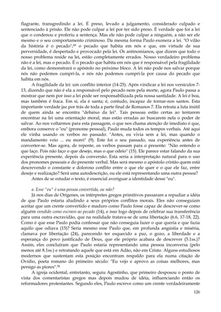 flagrante, transgredindo a lei. É preso, levado a julgamento, considerado culpado e
sentenciado à prisão. Ele não pode culpar a lei por ter sido preso. É verdade que foi a lei
que o condenou e proferiu a sentença. Mas ele não pode culpar a ninguém, a não ser ele
mesmo e o seu comportamento criminoso. Da mesma forma Paulo exonera a lei. "O vilão
da história é o pecado",49 o pecado que habita em nós e que, em virtude de sua
perversidade, é despertado e provocado pela lei. Os antinomianos, que dizem que todo o
nosso problema reside na lei, estão completamente errados. Nosso verdadeiro problema
não é a lei, mas o pecado. É o pecado que habita em nós que é responsável pela fragilidade
da lei, como demonstrará o apóstolo no próximo bloco. A lei não pode nos salvar porque
nós não podemos cumpri-la, e nós não podemos cumpri-la por causa do pecado que
habita em nós.
A fragilidade da lei: um conflito interior (14-25). Após vindicar a lei nos versículos 713, dizendo que não é ela a responsável pelo pecado nem pela morte, agora Paulo passa a
mostrar que nem por isso a lei pode ser responsabilizada pela nossa santidade. A lei é boa,
mas também é fraca. Em si, ela é santa; é, contudo, incapaz de tornar-nos santos. Esta
importante verdade jaz por trás de toda a parte final de Romanos 7. Ela retrata a luta inútil
de quem ainda se encontra "debaixo da lei". Tais pessoas estão certas ao tentarem
encontrar na lei uma orientação moral, mas estão erradas ao buscarem nela o poder de
salvar. Ao nos voltarmos para esta passagem, o que nos chama atenção de imediato é que,
embora conserve o "eu" (pronome pessoal), Paulo muda todos os tempos verbais. Até aqui
ele vinha usando os verbos no passado: "Antes, eu vivia sem a lei, mas quando o
mandamento veio ... eu morri" (9). Este foi o seu passado, sua experiência antes de
converter-se. Mas agora, de repente, os verbos passam para o presente: "Não entendo o
que laço. Pois não faço o que desejo, mas o que odeio" (15). Ele parece estar falando da sua
experiência presente, depois da conversão. Esta seria a interpretação natural para o uso
dos pronomes pessoais e do presente verbal. Mas será mesmo o apóstolo cristão quem está
descrevendo o constante e doloroso conflito entre o que ele quer e o que ele faz, entre
desejo e realização? Será uma autodescrição, ou ele está representando uma outra pessoa?
Antes de se estudar o texto, é essencial averiguar a identidade desse "eu".
a. Esse "eu" é uma pessoa convertida, ou não?
Já nos dias de Orígenes, os intérpretes gregos primitivos passaram a repudiar a idéia
de que Paulo estaria aludindo a seus próprios conflitos morais. Eles não conseguiam
aceitar que um crente convertido e maduro como Paulo fosse capaz de descrever-se como
alguém vendido como escravo ao pecado (14), e isso logo depois de celebrar sua transferência
para uma outra escravidão, que na realidade tratava-se de uma libertação (6.6, 17-18, 22).
Como é que esse Paulo podia confessar que não conseguia fazer o que queria e que fazia
aquilo que odiava (15)? Seria mesmo esse Paulo que, em profunda angústia e miséria,
clamava por libertação (24), parecendo ter esquecido a paz, o gozo, a liberdade e a
esperança do povo justificado de Deus, que ele próprio acabara de descrever (5.1ss.)?
Assim, eles concluíram que Paulo estaria representando uma pessoa inconversa (pelo
menos até 8.1ss.) e retratando aquele que está em Adão, não em Cristo. Alguns estudiosos
modernos que sustentam esta posição encontram respaldo para ela numa citação de
Ovídio, poeta romano do primeiro século: "Eu vejo e aprovo as coisas melhores, mas
persigo as piores".50
A igreja ocidental, entretanto, seguiu Agostinho, que primeiro desposou o ponto de
vista dos comentaristas gregos mas depois mudou de idéia, influenciando então os
reformadores protestantes. Segundo eles, Paulo escreve como um crente verdadeiramente
126

 