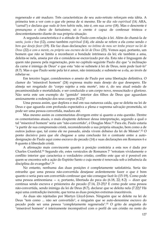 regenerado e até maduro. Três características de seu auto-retrato reforçam esta idéia. A
primeira tem a ver com o que ele pensa de si mesmo. Ele se diz não espiritual (14; ARA,
"carnal") e declara que nada de bom habita nele, isto é, em sua carne (18). Mas o descrente é
presunçoso e cheio de farisaísmo; só o crente é capaz de confessar tristeza e
descontentamento diante de sua própria situação.
A segunda característica é a atitude de Paulo com relação à lei. Além de chamá-la de
santa, justa e boa (12), como também espiritual (14), ele ainda se refere a ela como sendo o
bem que desejo fazer (19). Ele faz duas declarações: no íntimo do meu ser tenho prazer na lei de
Deus (22) e com a mente, eu próprio sou escravo da lei de Deus (25). Vemos aqui, portanto, um
homem que não se limita a reconhecer a bondade intrínseca da lei; ele também a ama,
deleita-se nela, anseia por ela e considera-se escravizado por ela. Esta não é linguagem de
quem não passou pela regeneração, pois no capítulo seguinte Paulo diz que "a inclinação
da carne é inimiga de Deus" e que esta "não se submete à lei de Deus, nem pode fazê-lo"
(8.7). Mas o que Paulo sente pela lei é amor, não inimizade; e submete-se a ela, ao invés de
rebelar-se.
Em terceiro lugar, consideremos o anseio de Paulo por uma libertação definitiva. O
clamor do "miserável homem" (24) expressa muito mais desejo do que desespero. Ele
almeja ser resgatado do "corpo sujeito a esta morte", isto é, do seu atual estado de
pecaminosidade e mortalidade, e ser conduzido a um corpo novo, ressuscitado e glorioso.
Não seria este um exemplo do "gemido" interior dos filhos de Deus que aguardam
ansiosamente a redenção dos seus corpos (8.23)?
Uma pessoa assim, que deplora o mal em sua natureza caída, que se deleita na lei de
Deus e que aguarda com profunda expectativa a plena e suprema salvação prometida, só
pode ser uma pessoa convertida, madura até.
Mas mesmo assim os comentaristas divergem entre si quanto a esta questão. Dentre
os comentaristas atuais, o mais eloqüente defensor dessa interpretação, segundo a qual o
tal "miserável homem" seria um "não-convertido", é Douglas Moo.51 Para ele, Paulo estaria
"a partir de sua compreensão cristã, reconsiderando a sua própria situação, bem como a de
outros judeus que, tal como ele no passado, ainda vivem debaixo da lei de Moisés".52 O
ponto decisivo para que ele chegasse a uma conclusão foi o contraste entre a autodesignação de Paulo aqui como escravo do pecado (14) e suas declarações em Romanos 6 e
8 quanto à liberdade cristã.
A afirmação mais convincente quanto à posição contrária a esta nos é dada por
Charles Cranfield.53 Segundo ele, estes versículos de Romanos 7 "retratam vividamente o
conflito interior que caracteriza o verdadeiro cristão, conflito este que só é possível em
quem se encontra sob a ação do Espírito Santo e cuja mente é renovada sob a influência da
disciplina do evangelho".54
No entanto, nenhuma das duas posições é completamente satisfatória. Seria tão
estranho que uma pessoa não-convertida desejasse ardentemente fazer o que é bom
quanto o seria para um convertido confessar que não consegue fazê-lo (15-19). Como pode
uma pessoa antinomiana — e, portanto, libertada do peca do (6.18, 22; 8.2) — dizer que
continua sendo escrava e prisioneira do pecado (7.14, 23-25)? E como pode uma pessoa
não-convertida, sendo inimiga da lei de Deus (8.7), declarar que se deleita nela (7.22)? Há
aqui uma contradição inerente, que torna as duas posições extremas inaceitáveis.
As duas são rejeitadas por Martyn Lloyd-Jones. Ninguém que se deleite na lei de
Deus "tem como ... não ser convertido", e ninguém que se auto-denomine escravo do
pecado pode ser uma pessoa "completamente regenerada".55 O grito de angústia do
"miserável homem" é inteiramente incompatível com o perfil de um cristão no resto do
127

 