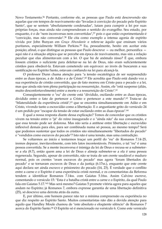 Novo Testamento.56 Portanto, conforme ele, as pessoas que Paulo está descrevendo são
aquelas que em tempos de reavivamento são "levadas à convicção do pecado pelo Espírito
Santo", que se sentem "absolutamente condenadas", lutam para cumprir a lei por suas
próprias forças, mas ainda não compreenderam o sentido do evangelho. Seu estado, por
enquanto, é o de "nem inconversas nem convertidas",57 pois o que estão experimentando é
"convicção, mas não conversão".58 Ele cita como exemplo a intensa agonia de espírito
vivida por John Bunyan em Graça Abundante e refere-se àquilo que ensinam vários
puritanos, especialmente William Perkins.59 Eu, pessoalmente, hesito em aceitar esta
posição; afinal, o que distingue as pessoas que Paulo descreve — ou melhor, personifica —
aqui não é a situação atípica que se percebe em época de reavivamento, mas sim a relação
peculiar que elas alimentavam com a lei. O que há de anômalo nisso? É que, embora
fossem cristãos o suficiente para deleitar-se na lei de Deus, não eram suficientemente
cristãos para obedecê-la. Estavam cometendo um equívoco: ao invés de buscarem a sua
santificação no Espírito Santo, estavam confiando na lei para alcançá-la.
O professor Dunn chama atenção para "a tensão escatológica de ser surpreendido
entre as duas épocas, a de Adão e a de Cristo".60 Ele acredita que Paulo está dando voz a
sua experiência de cristão convertido, que de fato morreu em Cristo para o pecado e a lei,
mas que ainda não tem plena participação na ressurreição. Assim, ele "está suspenso (aliás,
muito desconfortavelmente) entre a morte e a ressurreição de Cristo".61
Conseqüentemente o "eu" do crente está "dividido, oscilando entre as duas épocas,
dividido entre o fato de pertencer a Cristo e pertencer a este mundo".62 Trata-se da
"bilateralidade da experiência cristã",63 que se encontra simultaneamente em Adão e em
Cristo, vivendo tanto a escravidão como a libertação. E o angustiante grito do versículo 24
é um pedido por "escapar da tensão de estar oscilando entre as duas épocas".64
E qual a nossa resposta diante dessa explicação? Temos de concordar que os cristãos
vivem na tensão entre o "já" do reino inaugurado e o "ainda não" da sua consumação, e
que essa tensão pode ser dolorosa. Mas não seria a antítese entre libertação c escravidão
inflexível demais para eles, para ser combinada numa só pessoa, ao mesmo tempo? Será
que podemos sustentar que todos os cristãos são simultaneamente "libertados do pecado"
e "vendidos como escravos do pecado"? Isto não é uma tensão, mas uma contradição.
Se voltarmos ao início e tentarmos traçar um perfil do "eu" de Romanos 7.14-25,
iremos deparar, inevitavelmente, com três latos incontestáveis. Primeiro, o tal "eu" é uma
pessoa convertida. Se a mente inconversa é inimiga da lei de Deus e recusa-se a submeterse a ela (8.7), então quem ama a lei de Deus e almeja submeter-se a ela é uma pessoa
regenerada. Segundo, apesar de convertido, não se trata de um crente saudável e maduro
normal, pois os crentes "eram escravos do pecado" mas agora "foram libertados do
pecado" e se tornaram escravos de Deus e da justiça (6.17ss.), enquanto que este crente
aqui declara ser ainda escravo e prisioneiro do pecado (14, 23). É verdade que o conflito
entre a carne e o Espírito é uma experiência cristã normal, e os comentaristas da Reforma
tendem a identificar Romanos 7.14ss. com Gaiatas 5.16ss. Assim Calvino escreve,
comentando o versículo 15: "Esta é a batalha cristã entre a carne e o Espírito, da qual Paulo
fala em Gaiatas 5.17."65 Mas será mesmo? Gaiatas 5 promete vitória agora para aqueles que
andam no Espírito; já Romanos 7, embora expresse garantia de uma libertação definitiva
(25), só descreve uma derrota atrás da outra.
E, por último, este homem parece não ter a mínima compreensão ou experiência no
que diz respeito ao Espírito Santo. Muitos comentaristas não dão a devida atenção para
aquilo que Handley Moule chamou de "este absoluto e eloqüente silêncio" de Romanos 7
acerca do Espírito Santo.66 O Espírito só é mencionado no versículo 6. Como este versículo
128

 