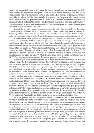 caracteriza a era cristã como sendo a era do Espírito, era de se esperar que este capítulo
fosse repleto de referências ao Espírito. Mas, ao invés disso, Romanos 7 só fala na lei
(mencionada, com seus sinônimos, trinta e uma vezes). É o capítulo seguinte, Romanos 8,
que está marcado do Espírito (mencionado vinte e uma vezes) e que se refere a este como a
marca autenticadora do pertencimento a Cristo (8.9). Portanto, se estamos em busca de
uma descrição da vida cristã normal, é em Romanos 8 que iremos encontrá-la; Romanos 7,
com sua concentração na lei e sua omissão do Espírito, não pode ser uma referência para
descrever a normalidade da vida cristã.
Resumindo, as três características marcantes do indivíduo retratado em Romanos
7.14-25 são: que ele ama a lei (e é, portanto, uma pessoa convertida), ainda é escravo do
pecado (portanto, não é um cristão liberto) e nada sabe sobre o Espírito Santo (e não é,
pois, um crente neotestamentário). Mas então, quem será essa pessoa tão extraordinária?
Se abordarmos essa questão da perspectiva da "história da salvação", isto é, da
evolução do propósito de Deus, o tal "eu" pode ser um crente do Antigo Testamento, um
israelita que vive debaixo da lei, inclusive os discípulos de Jesus antes do Pentecoste e
provavelmente muitos cristãos judeus contemporâneos de Paulo. Essas pessoas eram
convertidas. Os crentes do Antigo Testamento tinham, com relação à lei, uma postura que
beirava o êxtase. "Bem-aventurado o homem ... [cujo] prazer está na lei do Senhor."67 Os
preceitos do Senhor "alegram o coração" e "iluminam os olhos".68 "Terei prazer nos teus
mandamentos, os quais eu amo."69 "Quanto amo a tua lei! É a minha meditação todo o
dia."70 Esta linguagem é característica de crentes que nasceram de novo.
Acontece que esses mesmos crentes do Antigo Testamento amavam a lei mas não
tinham o Espírito. E os chamados "salmos de penitência" testificam da incapacidade que
eles tinham de guardar a lei que tanto amavam. Eram nascidos do Espírito, mas o Espírito
não habitava neles. Ele descia sobre pessoas especiais a fim de ungi-las para tarefas
especiais. Mas a perspectiva de que o Espírito habitasse continuamente neles fazia parte da
era messiânica. "Porei em vós o meu Espírito", foi a promessa de Deus por intermédio de
Ezequiel.71 E Jesus confirmou isso: "Ele vive com vocês e estará em vocês".72 Assim,
poderíamos dizer com toda precisão que os crentes que antecederam o Pentecoste tinham
"amor à lei mas faltava-lhes o Espírito". E, mesmo depois do Pentecoste, parece que
muitos judeus cristãos levaram algum tempo até se acostumarem a essa mudança da velha
era para o novo tempo inaugurado por Jesus. Eles de fato amavam a lei, só que ainda
estavam "debaixo da lei". Mesmo aqueles que haviam compreendido que, para serem
justificados, já "não estavam debaixo da lei, mas debaixo da graça", não haviam entendido
de todo que também deveriam colocar-se "não debaixo da lei, mas debaixo do Espírito"
para serem santificados. Ainda não haviam saído do Antigo Testamento para entrar no
Novo, ou trocado "a velha forma da lei escrita" pelo "novo modo do Espírito" (7.6).
Daí a sua penosa luta, sua humilhante derrota. Eles confiavam na lei e, no entanto,
ainda não haviam resolvido a questão da sua fragilidade. A fim de enfatizar isso, Paulo
identifica-se com eles falando na sua própria peregrinação, particularmente nesse estágio.
Ele representa a impotência da lei através de uma dramatização em que são revividas
experiências pessoais.1 escreve o que acontece com qualquer um que tente viver de
conformidade com a lei em vez de viver conforme o evangelho, de acordo com a carne e
não com o Espírito. A derrota que resulta disso não é culpa da lei, pois esta é boa, embora
seja frágil. O culpado é o pecado que habita em mim (17, 20), o poder do pecado que está tão
impregnado em mim, que a lei não tem o poder de controlar. Só quando chegar a
Romanos 8.9ss. O apóstolo irá aludir ao Espírito que habita em nós, testemunhando ser
este o único capaz de subjugar o pecado que nos domina. Antes disso, porém, fará
129

 