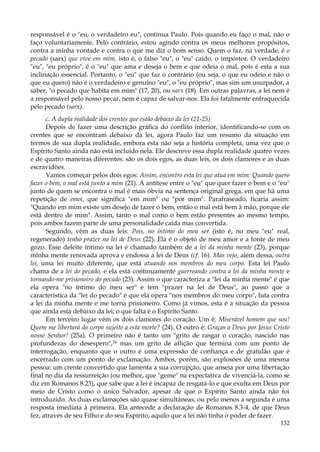 responsável é o "eu, o verdadeiro eu", continua Paulo. Pois quando eu faço o mal, não o
faço voluntariamente. Pelo contrário, estou agindo contra os meus melhores propósitos,
contra a minha vontade e contra o que me diz o bom senso. Quem o faz, na verdade, é o
pecado (sarx) que vive em mim, isto é, o falso "eu", o "eu" caído, o impostor. O verdadeiro
"eu", "eu próprio", é o "eu" que ama e deseja o bem e que odeia o mal, pois é esta a sua
inclinação essencial. Portanto, o "eu" que faz o contrário (ou seja, o que eu odeio e não o
que eu quero) não é o verdadeiro e genuíno "eu", o "eu próprio", mas sim um usurpador, a
saber, "o pecado que habita em mim" (17, 20), ou sarx (18). Em outras palavras, a lei nem é
a responsável pelo nosso pecar, nem é capaz de salvar-nos. Ela foi fatalmente enfraquecida
pelo pecado (sarx).
c. A dupla realidade dos crentes que estão debaixo da lei (21-25)
Depois de fazer uma descrição gráfica do conflito interior, identificando-se com os
crentes que se encontram debaixo da lei, agora Paulo faz um resumo da situação em
termos de sua dupla realidade, embora esta não seja a história completa, uma vez que o
Espírito Santo ainda não está incluído nela. Ele descreve essa dupla realidade quatro vezes
e de quatro maneiras diferentes: são os dois egos, as duas leis, os dois clamores e as duas
escravidões.
Vamos começar pelos dois egos: Assim, encontro esta lei que atua em mim: Quando quero
fazer o bem, o mal está junto a mim (21). A antítese entre o "eu" que quer fazer o bem e o "eu"
junto de quem se encontra o mal é mais óbvia na sentença original grega, em que há uma
repetição de emoi, que significa "em mim" ou "por mim". Parafraseado, ficaria assim:
"Quando em mim existe um desejo de fazer o bem, então o mal está bem à mão, porque ele
está dentro de mim". Assim, tanto o mal como o bem estão presentes ao mesmo tempo,
pois ambos fazem parte de uma personalidade caída mas convertida.
Segundo, vêm as duas leis: Pois, no íntimo do meu ser (isto é, no meu "eu" real,
regenerado) tenho prazer na lei de Deus (22). Ela é o objeto de meu amor e a fonte de meu
gozo. Esse deleite íntimo na lei é chamado também de a lei da minha mente (23), porque
minha mente renovada aprova e endossa a lei de Deus (cf. 16). Mas vejo, além dessa, outra
lei, uma lei muito diferente, que está atuando nos membros do meu corpo. Esta lei Paulo
chama de a lei do pecado, e ela está continuamente guerreando contra a lei da minha mente e
tornando-me prisioneiro do pecado (23). Assim o que caracteriza a "lei da minha mente" é que
ela opera "no íntimo do meu ser" e tem "prazer na lei de Deus", ao passo que a
característica da "lei do pecado" é que ela opera "nos membros do meu corpo", luta contra
a lei da minha mente e me torna prisioneiro. Como já vimos, esta é a situação da pessoa
que ainda está debaixo da lei; o que falta é o Espírito Santo.
Em terceiro lugar vêm os dois clamores do coração. Um é: Miserável homem que sou!
Quem me libertará do corpo sujeito a esta morte? (24). O outro é: Graças a Deus por Jesus Cristo
nosso Senhor! (25a). O primeiro não é tanto um "grito de rasgar o coração, nascido nas
profundezas do desespero",76 mas um grito de aflição que termina com um ponto de
interrogação, enquanto que o outro é uma expressão de confiança e de gratidão que é
encerrado com um ponto de exclamação. Ambos, porém, são explosões de uma mesma
pessoa: um crente convertido que lamenta a sua corrupção, que anseia por uma libertação
final no dia da ressurreição (ou melhor, que "geme" na expectativa de vivenciá-la, como se
diz em Romanos 8.23), que sabe que a lei é incapaz de resgatá-lo e que exulta em Deus por
meio de Cristo como o único Salvador, apesar de que o Espírito Santo ainda não foi
introduzido. As duas exclamações são quase simultâneas, ou pelo menos a segunda é uma
resposta imediata à primeira. Ela antecede a declaração de Romanos 8.3-4, de que Deus
fez, através de seu Filho e do seu Espírito, aquilo que a lei não tinha o poder de fazer.
132

 