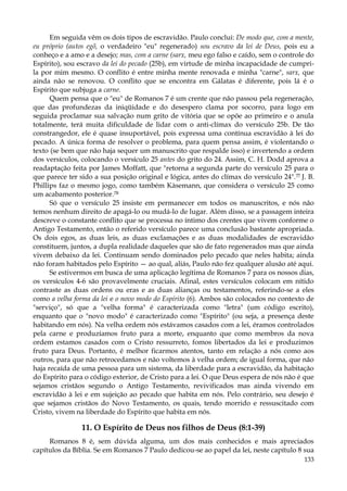 Em seguida vêm os dois tipos de escravidão. Paulo conclui: De modo que, com a mente,
eu próprio (autos egõ, o verdadeiro "eu" regenerado) sou escravo da lei de Deus, pois eu a
conheço e a amo e a desejo; mas, com a carne (sarx, meu ego falso e caído, sem o controle do
Espírito), sou escravo da lei do pecado (25b), em virtude de minha incapacidade de cumprila por mim mesmo. O conflito é entre minha mente renovada e minha "carne", sarx, que
ainda não se renovou. O conflito que se encontra em Gálatas é diferente, pois lá é o
Espírito que subjuga a carne.
Quem pensa que o "eu" de Romanos 7 é um crente que não passou pela regeneração,
que das profundezas da iniqüidade e do desespero clama por socorro, para logo em
seguida proclamar sua salvação num grito de vitória que se opõe ao primeiro e o anula
totalmente, terá muita dificuldade de lidar com o anti-clímax do versículo 25b. De tão
constrangedor, ele é quase insuportável, pois expressa uma contínua escravidão à lei do
pecado. A única forma de resolver o problema, para quem pensa assim, é violentando o
texto (se bem que não haja sequer um manuscrito que respalde isso) e invertendo a ordem
dos versículos, colocando o versículo 25 antes do grito do 24. Assim, C. H. Dodd aprova a
readaptação feita por James Moffatt, que "retorna a segunda parte do versículo 25 para o
que parece ter sido a sua posição original e lógica, antes do clímax do versículo 24".77 J. B.
Phillips faz o mesmo jogo, como também Kàsemann, que considera o versículo 25 como
um acabamento posterior.78
Só que o versículo 25 insiste em permanecer em todos os manuscritos, e nós não
temos nenhum direito de apagá-lo ou mudá-lo de lugar. Além disso, se a passagem inteira
descreve o constante conflito que se processa no íntimo dos crentes que vivem conforme o
Antigo Testamento, então o referido versículo parece uma conclusão bastante apropriada.
Os dois egos, as duas leis, as duas exclamações e as duas modalidades de escravidão
constituem, juntos, a dupla realidade daqueles que são de fato regenerados mas que ainda
vivem debaixo da lei. Continuam sendo dominados pelo pecado que neles habita; ainda
não foram habitados pelo Espírito — ao qual, aliás, Paulo não fez qualquer alusão até aqui.
Se estivermos em busca de uma aplicação legítima de Romanos 7 para os nossos dias,
os versículos 4-6 são provavelmente cruciais. Afinal, estes versículos colocam em nítido
contraste as duas ordens ou eras e as duas alianças ou testamentos, referindo-se a eles
como a velha forma da lei e o novo modo do Espírito (6). Ambos são colocados no contexto de
"serviço", só que a "velha forma" é caracterizada como "letra" (um código escrito),
enquanto que o "novo modo" é caracterizado como "Espírito" (ou seja, a presença deste
habitando em nós). Na velha ordem nós estávamos casados com a lei, éramos controlados
pela carne e produzíamos fruto para a morte, enquanto que como membros da nova
ordem estamos casados com o Cristo ressurreto, fomos libertados da lei e produzimos
fruto para Deus. Portanto, é melhor ficarmos atentos, tanto em relação a nós como aos
outros, para que não retrocedamos e não voltemos à velha ordem; de igual forma, que não
haja recaída de uma pessoa para um sistema, da liberdade para a escravidão, da habitação
do Espírito para o código exterior, de Cristo para a lei. O que Deus espera de nós não é que
sejamos cristãos segundo o Antigo Testamento, revivificados mas ainda vivendo em
escravidão à lei e em sujeição ao pecado que habita em nós. Pelo contrário, seu desejo é
que sejamos cristãos do Novo Testamento, os quais, tendo morrido e ressuscitado com
Cristo, vivem na liberdade do Espírito que habita em nós.

11. O Espírito de Deus nos filhos de Deus (8:1-39)
Romanos 8 é, sem dúvida alguma, um dos mais conhecidos e mais apreciados
capítulos da Bíblia. Se em Romanos 7 Paulo dedicou-se ao papel da lei, neste capítulo 8 sua
133

 