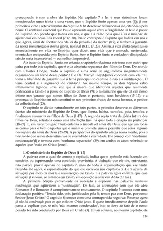 preocupação é com a obra do Espírito. No capítulo 7 a lei e seus sinônimos foram
mencionados umas trinta e uma vezes, mas o Espírito Santo apenas uma vez (6); já nos
primeiros vinte e sete versículos do capítulo 8 há dezenove referências a ele, citando-o pelo
nome. O contraste essencial que Paulo apresenta aqui é entre a fragilidade da lei e o poder
do Espírito. Ao pecado que habita em nós, e que é a razão pela qual a lei é incapaz de
ajudar-nos em nossa luta moral (7.17, 20), Paulo contrapõe o Espírito que habita em nós e
que, agora, além de libertar-nos "da lei do pecado e da morte" (8.2), é também a garantia
da nossa ressurreição e eterna glória, no final (8.11, 17, 23). Assim, a vida cristã constitui-se
essencialmente em vida no Espírito, quer dizer, uma vida que é animada, sustentada,
orientada e enriquecida pelo Espírito Santo. Sem o Espírito Santo o verdadeiro discipulado
cristão seria inconcebível — ou melhor, impossível.
Ao tratar do Espírito Santo, no entanto, o apóstolo relaciona este tema com outro que
paira por todo este capítulo, que é o da absoluta segurança dos filhos de Deus. De acordo
com Charles Hodge, "todo o capítulo é uma série de argumentos magnificamente
organizados em torno deste ponto".1 E o Dr. Martyn Lloyd-Jones concorda com ele. "Eu
tomo a liberdade de garantir que o tema principal do capítulo 8 não é a santificação... O
tema central é a segurança do cristão".2 Ao mesmo tempo, os dois tópicos estão
intimamente ligados, uma vez que a marca que identifica aqueles que realmente
pertencem a Cristo é a posse do Espírito de Deus (9); o testemunho que ele dá em nosso
íntimo nos garante que somos filhos de Deus e, portanto, seus herdeiros (15-17); e a
presença do Espírito em nós constitui-se nos primeiros frutos de nossa herança, o penhor
da colheita final (23).
O capítulo se divide naturalmente em três partes. A primeira descreve as diferentes
facetas do ministério do Espírito de Deus, que liberta, habita, santifica, guia, testifica e
finalmente ressuscita os filhos de Deus (1-17). A segunda seção trata da glória futura dos
filhos de Deus, retratada como uma libertação final na qual toda a criação irá participar
(18-27). E, em terceiro lugar, Paulo enfatiza o inabalável amor de Deus, que age em todas
as coisas para o bem daqueles que o amam e promete jamais permitir que coisa alguma
nos separe do amor de Deus (28-39). A perspectiva do apóstolo alarga nossa mente, pois o
horizonte que se nos descortina vai de eternidade a eternidade. Ele começa com "nenhuma
condenação"(l) e termina com "nenhuma separação" (39), em ambos os casos referindo-se
àqueles que "estão em Cristo Jesus".
1. O ministério do Espírito de Deus (1-17)
A palavra com a qual ele começa o capítulo, indica que o apóstolo está fazendo um
sumário, ou expressando uma conclusão provisória. A dedução que ele tira, entretanto,
não parece provir apenas do capítulo 7, mas de toda a argumentação que ele vinha
fazendo até agora, e especialmente do que ele escreveu nos capítulos 3, 4 e 5 acerca da
salvação por meio da morte e ressurreição de Cristo. E a palavra agora enfatiza que essa
salvação já é nossa, se estamos em Cristo, em oposição a estar em Adão (5.12ss.).
A primeira bênção proveniente da salvação é expressa nas palavras nenhuma
condenação, que eqüivalem a "justificação". De fato, as afirmações com que ele abre
Romanos 5 e Romanos 8 complementam-se mutuamente. O capítulo 5 começa com uma
declaração positiva: "Tendo sido, pois, justificados pela fé, temos paz com Deus, por nosso
Senhor Jesus Cristo." O capítulo 8 começa com uma contrapartida negativa: Portanto, agora
já não há condenação para os que estão em Cristo Jesus. E quase imediatamente depois Paulo
passa a explicar que, se nós "não estamos condenados", isto se deve ao fato de o nosso
pecado ter sido condenado por Deus em Cristo (3). E mais adiante, no mesmo capítulo, ele
134

 