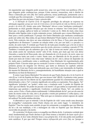 irá argumentar que ninguém pode acusar-nos, uma vez que Cristo nos justificou (33), e
que ninguém pode condenar-nos, porque Cristo morreu, ressuscitou, está à direita de
Deus e intercede por nós (34). Em outras palavras, nossa justificação, juntamente com a
verdade que lhe corresponde — "nenhuma condenação" — está seguramente alicerçada no
que Deus fez por nós em Jesus Cristo e através dele.
a. A libertação do Espírito (2-4). O segundo privilégio da salvação se expressa na
afirmação seguinte: porque por meio de Cristo Jesus a lei do Espírito de vida me libertou da lei do
pecado e da morte (2). Assim, uma certa "libertação" alia-se a essa "nenhuma condenação",
perfazendo as duas grandes bênçãos que são nossas se estamos "em Cristo Jesus" (uma
frase que, no grego, aplica-se tanto ao versículo 1 como ao 2). Além do mais, estas duas
bênçãos estão ligadas entre si pela conjunção porque, indicando que a nossa libertação é a
base para a nossa justificação. É porque nós fomos libertados que nenhuma condenação
pode cair sobre nós. Mas então, de que fomos libertados? Paulo replica: da lei do pecado e da
morte. Pelo contexto, isto deve ser uma referência à lei de Deus, o Tora, pois uma ênfase
significativa de Romanos 7 consiste na relação entre a lei, por um lado, e o pecado e a
morte, do outro lado. É verdade que Paulo fez de tudo para ressaltar que a lei em si não é
pecaminosa, mas também acrescentou que ela revela, provoca e condena o pecado (7.7-9).
Também é verdade que ele salientou que a lei "não se torna em morte" para as pessoas;
mas ainda assim ela "produziu morte" nele (7.13). Assim, por mais que isso nos deixe
chocados, a santa lei de Deus pode, sim, ser chamada de a lei do pecado e da morte, uma vez
que ocasionou tanto um como o outro. Neste caso, ser libertado da lei do pecado e da
morte por meio de Cristo é não estar mais "debaixo da lei", isto é, deixar de depender da
lei, tanto para a justificação como a santificação. Essa libertação foi experimentada pelo
próprio Paulo. Convém notar que no versículo 2 ocorre o único uso que Romanos 8 faz da
primeira pessoa do singular (me libertou), que tanto se destacou no capítulo anterior
(Romanos 7). Com isso Paulo está indicando que, em Cristo e por intermédio do Espírito,
ele mesmo foi libertado da lei e, conseqüentemente, da humilhante situação com a qual se
identificou no final de Romanos 7.
E como é que fomos libertados? Foi através do que Paulo chama de a lei do Espírito de
vida (2) ou "a lei do Espírito de Deus, que nos trouxe vida" (BLH). A primeira vista, parece
estranho que uma lei nos liberte da lei, especialmente quando há comentaristas que estão
determinados a dar a "lei" o mesmo significado em ambas as expressões. Para alguns, "lei"
significaria "princípio" ou "poder"; neste caso, a tradução seria "o poder do Espírito de
vida" que nos liberta "do poder do pecado e da morte"; só que ambas as expressões são tão
imprecisas que perdem o significado. Conforme o professor Dunn, "lei", em ambos os
casos, seria o Tora, e Paulo estaria reafirmando "a bilateralidade da lei", por ser ela uma lei
tanto da morte como da vida, isto é, de pecado e morte por pertencer à velha época, e de
Espírito e vida, por pertencer à nova.3 Mas será que os romanos seriam capazes de captar
tal sutileza? Eu tenho minhas dúvidas.
A alternativa é que se entenda "a lei do Espírito de vida" como sendo uma descrição
do evangelho,4 exatamente como Paulo chama em um outro lugar: "o ministério do
Espírito".5 Isso faz muito mais sentido, já que foi certamente o evangelho que nos libertou
da lei e de sua maldição, e foi a mensagem da vida no Espírito que nos libertou da
escravidão do pecado e da morte.
Os versículos 3-4 dizem como o evangelho nos liberta da lei. A primeira verdade (por
sinal, fundamental) que Paulo declara é que Deus tomou a iniciativa de fazer aquilo que a
lei fora incapaz de fazer (não obstante fosse a sua própria lei). A lei não podia nem justificar
nem santificar. E por que não? Porque estava enfraquecida pela carne (3a), ou "porque a
135

 