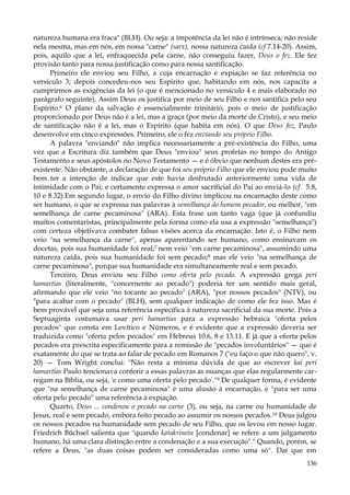 natureza humana era fraca" (BLH). Ou seja: a impotência da lei não é intrínseca; não reside
nela mesma, mas em nós, em nossa "carne" (sarx), nossa natureza caída (cf 7.14-20). Assim,
pois, aquilo que a lei, enfraquecida pela carne, não conseguiu fazer, Deus o fez. Ele fez
provisão tanto para nossa justificação como para nossa santificação.
Primeiro ele enviou seu Filho, a cuja encarnação e expiação se faz referência no
versículo 3; depois concedeu-nos seu Espírito que, habitando em nós, nos capacita a
cumprirmos as exigências da lei (o que é mencionado no versículo 4 e mais elaborado no
parágrafo seguinte). Assim Deus os justifica por meio de seu Filho e nos santifica pelo seu
Espírito.6 O plano da salvação é essencialmente trinitário, pois o meio de justificação
proporcionado por Deus não é a lei, mas a graça (por meio da morte de Cristo), e seu meio
de santificação não é a lei, mas o Espírito (que habita em nós). O que Deus fez, Paulo
desenvolve em cinco expressões. Primeiro, ele o fez enviando seu próprio Filho.
A palavra "enviando" não implica necessariamente a pré-existência do Filho, uma
vez que a Escritura diz também que Deus "enviou" seus profetas no tempo do Antigo
Testamento e seus apóstolos no Novo Testamento — e é óbvio que nenhum destes era préexistente. Não obstante, a declaração de que foi seu próprio Filho que ele enviou pode muito
bem ter a intenção de indicar que este havia desfrutado anteriormente uma vida de
intimidade com o Pai; e certamente expressa o amor sacrificial do Pai ao enviá-lo (cf. 5.8,
10 e 8.32).Em segundo lugar, o envio do Filho divino implicou na encarnação deste como
ser humano, o que se expressa nas palavras à semelhança do homem pecador, ou melhor, "em
semelhança de carne pecaminosa" (ARA). Esta frase um tanto vaga (que já confundiu
muitos comentaristas, principalmente pela forma como ela usa a expressão "semelhança")
com certeza objetivava combater falsas visões acerca da encarnação. Isto é, o Filho nem
veio "na semelhança da carne", apenas aparentando ser humano, como ensinavam os
docetas, pois sua humanidade foi real;7 nem veio "em carne pecaminosa", assumindo uma
natureza caída, pois sua humanidade foi sem pecado;8 mas ele veio "na semelhança de
carne pecaminosa", porque sua humanidade era simultaneamente real e sem pecado.
Terceiro, Deus enviou seu Filho como oferta pelo pecado. A expressão grega peri
hamartias (literalmente, "concernente ao pecado") poderia ter um sentido mais geral,
afirmando que ele veio "no tocante ao pecado" (ARA), "por nossos pecados" (NTV), ou
"para acabar com o pecado" (BLH), sem qualquer indicação de como ele fez isso. Mas é
bem provável que seja uma referência específica à natureza sacrificial da sua morte. Pois a
Septuaginta costumava usar peri hamartias para a expressão hebraica "oferta pelos
pecados" que consta em Levítico e Números, e é evidente que a expressão deveria ser
traduzida como "oferta pelos pecados" em Hebreus 10.6, 8 e 13.11. E já que a oferta pelos
pecados era prescrita especificamente para a remissão de "pecados involuntários" — que é
exatamente do que se trata ao falar de pecado em Romanos 7 ("eu faço o que não quero", v.
20) — Tom Wright conclui: "Não resta a mínima dúvida de que ao escrever kai peri
hamartias Paulo tencionava conferir a essas palavras as nuanças que elas regularmente carregam na Bíblia, ou seja, 'e como uma oferta pelo pecado'."9 De qualquer forma, é evidente
que "na semelhança de carne pecaminosa" é uma alusão à encarnação, e "para ser uma
oferta pelo pecado" uma referência à expiação.
Quarto, Deus ... condenou o pecado na carne (3), ou seja, na carne ou humanidade de
Jesus, real e sem pecado, embora feito pecado ao assumir os nossos pecados.10 Deus julgou
os nossos pecados na humanidade sem pecado de seu Filho, que os levou em nosso lugar.
Friedrich Büchsel salienta que "quando katakrinein [condenar] se refere a um julgamento
humano, há uma clara distinção entre a condenação e a sua execução"." Quando, porém, se
refere a Deus, "as duas coisas podem ser consideradas como uma só". Daí que em
136

 