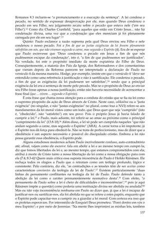 Romanos 8.3 incluem-se "o pronunciamento e a execução da sentença". A lei condena o
pecado, no sentido de expressar desaprovação por ele, mas quando Deus condenou o
pecado em seu Filho, seu julgamento recaiu sobre o pecado que estava nele ("em seu
Filho").12 Como diz Charles Cranfield, "para aqueles que estão em Cristo Jesus... não há
condenação divina, uma vez que a condenação que eles mereciam já foi plenamente
carregada por ele em seu lugar".13
Quinto: Paulo esclarece a razão suprema pela qual Deus enviou seu Filho e nele
condenou o nosso pecado. Foi a fim de que as justas exigências da lei fossem plenamente
satisfeitas em nós, que não vivemos segundo a carne, mas segundo o Espírito (4). Era de se esperar
que Paulo escrevesse que "Deus condenou o pecado em Jesus a fim de que nós
pudéssemos escapar da condenação", isto é, "a fim de que pudéssemos ser justificados".
Na verdade, foi este o propósito imediato da morte expiatória do Filho de Deus.
Conseqüentemente, a maioria dos Pais da Igreja, dos Reformadores e dos comentaristas
que vieram depois da Reforma parecem ter interpretado a declaração de Paulo no
versículo 4 da mesma maneira. Hodge, por exemplo, insiste em que o versículo 4 "deve ser
entendido como uma referência à justificação e não à santificação. Ele condenou o pecado,
a fim de que as exigências da lei pudessem ser satisfeitas",14 sendo que a principal
exigência da lei era a sentença de morte pelo pecado. Mas se o propósito de Deus ao enviar
seu Filho fosse apenas a nossa justificação, então não haveria necessidade de acrescentar a
frase final {que ... vivem ... segundo o Espírito).
É esta frase que chama nossa atenção para a conduta do cristão que se fia na lei como
o supremo propósito da ação de Deus através de Cristo. Neste caso, odikaiõna ou a "justa
exigência" (no singular, e não "justas exigências" no plural, como traz a NVI) refere-se aos
mandamentos da lei moral vistos como um todo, que Deus quer que seja "cumprido" (isto
é, "obedecido", não "satisfeito") em seu povo. Pois o próprio Jesus já havia falado de
cumprir a lei,15 e Paulo, mais adiante, irá referir-se ao amar ao próximo como o principal
"cumprimento da lei" (13.8-10).16 Além disso, a lei só pode ser cumprida naqueles "que não
andam segundo a carne, mas segundo o Espírito" (ARA). A carne torna a lei impotente; já
o Espírito nos dá força para obedecê-la. Não se trata de perfeccionismo, mas de dizer que a
obediência é um aspecto necessário e possível do discipulado cristão. Embora a lei não
possa garantir essa obediência, o Espírito pode.
Alguns estudiosos modernos acham Paulo incrivelmente confuso, auto-contraditório
até; afinal, vejam como ele escreve: fala em abolir a lei e ao mesmo tempo em cumpri-la;
diz que fomos libertados da lei e, ao mesmo tempo, que estamos comprometidos com ela;
atribui à morte de Cristo tanto a nossa libertação da lei como a nossa obrigação para com
ela (7.4; 8.3-4)! Quem mais critica essa suposta incoerência de Paulo é Heikki Ráisànen. Ele
rechaça todos os elogios a Paulo que o retratam como um teólogo profundo, lógico e
consistente. Pelo contrário, diz ele, "as contradições e as tensões têm de ser aceitas como
características constantes da teologia da lei de Paulo".17 Existem particularmente "duas
linhas de pensamento conflitantes na teologia da lei de Paulo. Paulo defende tanto a
abolição da lei como o caráter permanentemente normativo desta".'8 Com efeito, "o
pensamento de Paulo sobre a lei é cheio de dificuldades e inconsistências",19 pois (e aqui
Ráisánen impõe a questão) como poderia uma instituição divina ser abolida ou anulada?20
Mas eu não vejo inconsistência nenhuma em Paulo ao dizer que, já que a lei é incapaz de
justificar-nos ou santificar-nos, ela foi abolida no que se refere a estes papéis, enquanto que
o Espírito pode capacitar-nos a cumprir ou a guardar a lei moral. Com certeza era isso que
os profetas esperavam. Por intermédio de Ezequiel Deus prometeu: "Porei dentro em vós o
meu Espírito"; e por meio de Jeremias: "Na mente lhes imprimirei as minhas leis, também
137

 