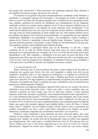 no coração lhas inscreverei".21 Estas promessas são sinônimas. Quando Deus derrama o
seu Espírito em nossos corações, ele escreve ali a sua lei.
O versículo 4 é de grande valia para compreendermos a santidade cristã. Primeiro, a
santidade é o propósito supremo da encarnação e da expiação de Cristo. O objetivo de
Deus ao enviar seu Filho não foi apenas justificar-nos, livrando-nos da condenação da lei,
mas também santificar-nos através da obediência aos mandamentos da lei. Segundo,
santidade consiste em cumprir ajusta exigência da lei. É esta a resposta definitiva que se
deve dar aos antinomianos e aos adeptos da assim chamada "nova moralidade". A lei
moral não foi abolida para nós; ela é para ser cumprida em nós. Embora a obediência à lei
não seja a base da nossa justificação (é neste sentido que nós "não estamos debaixo da lei
mas debaixo da graça"), ela é fruto da nossa justificação, e é exatamente isso que significa
santificação. Santidade é ser semelhante a Cristo, e ser semelhante a Cristo é cumprir a
justiça da lei. Terceiro, a santidade é obra do Espírito Santo. Romanos 7 insiste em dizer
que não podemos guardar a lei porque a "carne" habita em nós; Romanos 8.4 diz que sim,
nós podemos, porque somos habitados pelo Espírito de Deus.
Se relembrarmos a passagem inteira que vai de Romanos 7.1 até 8.4, o lugar
constante da lei na vida do cristão deveria estar bem claro em nossa mente. Nossa
libertação da lei (proclamada, por exemplo, em 7.4, 6 e em 8.2) não nos deixa livres para
desobedecer a ela. Pelo contrário, a obediência à lei por parte do povo de Deus é tão
importante para Deus que ele enviou seu Filho para morrer por nós e seu Espírito para
viver em nós, a fim de assegurar essa obediência. A santidade é fruto da graça trinitária: é
o Pai que envia o seu Filho ao mundo e seu Espírito aos nossos corações.
b. A mente do Espírito (5-8)
Paulo asseverou que as únicas pessoas em quem a justa exigência da lei pode ser
cumprida são aquelas que vivem, não kata sarka (segundo a carne), mas kata pneuma
(segundo o Espírito), isto é, os que seguem as inclinações e se sujeitam ao controle do
Espírito e não da carne. É esta antítese entre carne e Espírito que Paulo vai desenvolver
agora nos versículos 5-8. Seja implícita ou explicitamente, ela aparece em cada um destes
versículos. O propósito de Paulo é explicitar por que a obediência à lei só é possível para
aqueles que andam segundo o Espírito.
Comecemos com algumas definições. Quando Paulo fala em sarx (carne), não está se
referindo a esse tecido muscular mole e macio que cobre o nosso esqueleto, nem aos
instintos e apetites do nosso corpo, mas sim ao todo que compõe a nossa natureza
humana, vista como corrupta e irredimida, "nossa natureza humana caída e egocêntrica", 22
ou "o ego dominado pelo pecado".23 Pneuma (espírito), nesta passagem, não é uma alusão
ao nível mais elevado de nossa humanidade, a nossa esfera "espiritual" (se bem que no
versículo 16 ele vá referir-se ao nosso espírito/humano), mas à própria pessoa do Espírito
Santo, que agora não somente regenera mas também habita o povo de Deus. A tensão
entre "carne" e "Espírito" nos faz lembrar Gaiatas 5.16-26, onde os dois se encontram em
conflito inconciliável um com o outro. Aqui Paulo concentra-se na "mente", ou (como
diríamos) a "inclinação" daqueles cuja característica marcante é sarx ou pneuma.
Primeiro, nossa inclinação é uma expressão da nossa natureza básica, seja como
cristãos ou não-cristãos. Por um lado, há os que vivem segundo a carne. Aqui não se trata
daqueles que "andam" de acordo com ela (4, literalmente, como na ARA), mas daqueles
que simplesmente "são" assim (que é o sentido literal do verso 5). Tais pessoas têm suas
mentes voltadas para o que a carne deseja, enquanto que os que vivem de acordo com o Espírito
(literalmente, "aqueles de acordo com o Espírito" — sem verbo) têm suas mentes voltadas
138

 