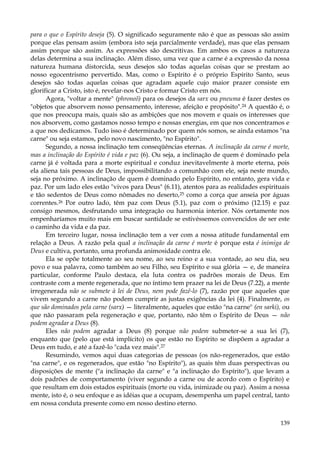 para o que o Espírito deseja (5). O significado seguramente não é que as pessoas são assim
porque elas pensam assim (embora isto seja parcialmente verdade), mas que elas pensam
assim porque são assim. As expressões são descritivas. Em ambos os casos a natureza
delas determina a sua inclinação. Além disso, uma vez que a carne é a expressão da nossa
natureza humana distorcida, seus desejos são todas aquelas coisas que se prestam ao
nosso egocentrismo pervertido. Mas, como o Espírito é o próprio Espírito Santo, seus
desejos são todas aquelas coisas que agradam aquele cujo maior prazer consiste em
glorificar a Cristo, isto é, revelar-nos Cristo e formar Cristo em nós.
Agora, "voltar a mente" (phroneõ) para os desejos da sarx ou pneuma é fazer destes os
"objetos que absorvem nosso pensamento, interesse, afeição e propósito".24 A questão é, o
que nos preocupa mais, quais são as ambições que nos movem e quais os interesses que
nos absorvem, como gastamos nosso tempo e nossas energias, em que nos concentramos e
a que nos dedicamos. Tudo isso é determinado por quem nós somos, se ainda estamos "na
carne" ou seja estamos, pelo novo nascimento, "no Espírito".
Segundo, a nossa inclinação tem conseqüências eternas. A inclinação da carne é morte,
mas a inclinação do Espírito é vida e paz (6). Ou seja, a inclinação de quem é dominado pela
carne já é voltada para a morte espiritual e conduz inevitavelmente à morte eterna, pois
ela aliena tais pessoas de Deus, impossibilitando a comunhão com ele, seja neste mundo,
seja no próximo. A inclinação de quem é dominado pelo Espírito, no entanto, gera vida e
paz. Por um lado eles estão "vivos para Deus" (6.11), atentos para as realidades espirituais
e tão sedentos de Deus como nômades no deserto,25 como a corça que anseia por águas
correntes.26 Por outro lado, têm paz com Deus (5.1), paz com o próximo (12.15) e paz
consigo mesmos, desfrutando uma integração ou harmonia interior. Nós certamente nos
empenharíamos muito mais em buscar santidade se estivéssemos convencidos de ser este
o caminho da vida e da paz.
Em terceiro lugar, nossa inclinação tem a ver com a nossa atitude fundamental em
relação a Deus. A razão pela qual a inclinação da carne é morte é porque esta é inimiga de
Deus e cultiva, portanto, uma profunda animosidade contra ele.
Ela se opõe totalmente ao seu nome, ao seu reino e a sua vontade, ao seu dia, seu
povo e sua palavra, como também ao seu Filho, seu Espírito e sua glória — e, de maneira
particular, conforme Paulo destaca, ela luta contra os padrões morais de Deus. Em
contraste com a mente regenerada, que no íntimo tem prazer na lei de Deus (7.22), a mente
irregenerada não se submete à lei de Deus, nem pode fazê-lo (7), razão por que aqueles que
vivem segundo a carne não podem cumprir as justas exigências da lei (4). Finalmente, os
que são dominados pela carne (sarx) — literalmente, aqueles que estão "na carne" (en sarki), ou
que não passaram pela regeneração e que, portanto, não têm o Espírito de Deus — não
podem agradar a Deus (8).
Eles não podem agradar a Deus (8) porque não podem submeter-se a sua lei (7),
enquanto que (pelo que está implícito) os que estão no Espírito se dispõem a agradar a
Deus em tudo, e até a fazê-lo "cada vez mais".27
Resumindo, vemos aqui duas categorias de pessoas (os não-regenerados, que estão
"na carne", e os regenerados, que estão "no Espírito"), as quais têm duas perspectivas ou
disposições de mente ("a inclinação da carne" e "a inclinação do Espírito"), que levam a
dois padrões de comportamento (viver segundo a carne ou de acordo com o Espírito) e
que resultam em dois estados espirituais (morte ou vida, inimizade ou paz). Assim a nossa
mente, isto é, o seu enfoque e as idéias que a ocupam, desempenha um papel central, tanto
em nossa conduta presente como em nosso destino eterno.
139

 