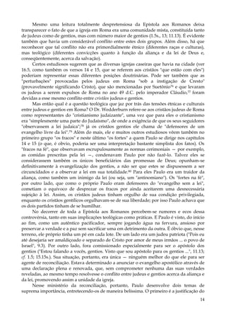 Mesmo uma leitura totalmente despretensiosa da Epístola aos Romanos deixa
transparecer o fato de que a igreja em Roma era uma comunidade mista, constituída tanto
de judeus como de gentios, mas com número maior de gentios (1.5s., 13; 11.13). É evidente
também que havia um considerável conflito entre estes dois grupos. Além disso, há que
reconhecer que tal conflito não era primordialmente étnico (diferentes raças e culturas),
mas teológico (diferentes convicções quanto à função da aliança e da lei de Deus e,
conseqüentemente, acerca da salvação).
Certos estudiosos sugerem que as diversas igrejas caseiras que havia na cidade (ver
16.5, como também os versos 14 e 15, que se referem aos cristãos "que estão com eles")
poderiam representar essas diferentes posições doutrinárias. Pode ser também que as
"perturbações" provocadas pelos judeus em Roma "sob a instigação de Cresto"
(provavelmente significando Cristo), que são mencionadas por Suetônio76 e que levaram
os judeus a serem expulsos de Roma no ano 49 d.C. pelo imperador Cláudio,77 foram
devidas a esse mesmo conflito entre cristãos judeus e gentios.
Mas então qual é a questão teológica que jaz por trás das tensões étnicas e culturais
entre judeus e gentios em Roma? O Dr. Wedderburn refere-se aos cristãos judeus de Roma
como representantes do "cristianismo judaizante", uma vez que para eles o cristianismo
era "simplesmente uma parte do Judaísmo", de onde a exigência de que os seus seguidores
"observassem a lei judaica";78 já os cristãos gentios ele chama de "defensores de um
evangelho livre da lei".79 Além do mais, ele e muitos outros estudiosos vêem também no
primeiro grupo "os fracos" e neste último "os fortes" a quem Paulo se dirige nos capítulos
14 e 15 (o que, é obvio, poderia ser uma interpretação bastante simplista dos fatos). Os
"fracos na fé", que observavam escrupulosamente as normas cerimoniais — por exemplo,
as comidas prescritas pela lei —, condenavam Paulo por não fazê-lo. Talvez eles se
considerassem também os únicos beneficiários das promessas de Deus; opunham-se
definitivamente à evangelização dos gentios, a não ser que estes se dispusessem a ser
circuncidados e a observar a lei em sua totalidade.80 Para eles Paulo era um traidor da
aliança, como também um inimigo da lei (ou seja, um "antinomiano"). Os "fortes na fé",
por outro lado, que como o próprio Paulo eram defensores do "evangelho sem a lei",
cometiam o equívoco de desprezar os fracos por ainda aceitarem uma desnecessária
sujeição à lei. Assim, os cristãos judeus tinham orgulho de sua condição privilegiada,
enquanto os cristãos gentílicos orgulhavam-se de sua liberdade; por isso Paulo achava que
os dois partidos tinham de se humilhar.
No decorrer de toda a Epístola aos Romanos percebem-se rumores e ecos dessa
controvérsia, tanto em suas implicações teológicas como práticas. E Paulo é visto, do início
ao fim, como um autêntico pacificador, sempre jogando água na fervura, ansioso por
preservar a verdade e a paz sem sacrificar uma em detrimento da outra. É óbvio que, nesse
terreno, ele próprio tinha um pé em cada lote. De um lado era um judeu patriota ("Pois eu
até desejaria ser amaldiçoado e separado de Cristo por amor de meus irmãos ... o povo de
Israel", 9.3). Por outro lado, fora comissionado especialmente para ser o apóstolo dos
gentios ("Estou falando a vocês, gentios. Visto que sou apóstolo para os gentios ...", 11.13;
cf. 1.5; 15.15s.). Sua situação, portanto, era única — ninguém melhor do que ele para ser
agente de reconciliação. Estava determinado a anunciar o evangelho apostólico através de
uma declaração plena e renovada, que, sem comprometer nenhuma das suas verdades
reveladas, ao mesmo tempo resolvesse o conflito entre judeus e gentios acerca da aliança e
da lei, promovendo assim a unidade da igreja.
Nesse ministério da reconciliação, portanto, Paulo desenvolve dois temas de
suprema importância, entretecendo-os de maneira belíssima. O primeiro é a justificação do
14

 