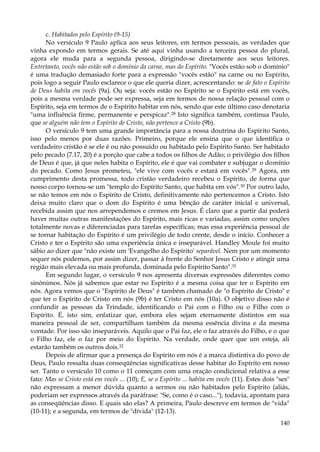 c. Habitados pelo Espírito (9-15)
No versículo 9 Paulo aplica aos seus leitores, em termos pessoais, as verdades que
vinha expondo em termos gerais. Se até aqui vinha usando a terceira pessoa do plural,
agora ele muda para a segunda pessoa, dirigindo-se diretamente aos seus leitores.
Entretanto, vocês não estão sob o domínio da carne, mas do Espírito. "Vocês estão sob o domínio"
é uma tradução demasiado forte para a expressão "vocês estão" na carne ou no Espírito,
pois logo a seguir Paulo esclarece o que ele queria dizer, acrescentando: se de fato o Espírito
de Deus habita em vocês (9a). Ou seja: vocês estão no Espírito se o Espírito está em vocês,
pois a mesma verdade pode ser expressa, seja em termos de nossa relação pessoal com o
Espírito, seja em termos de o Espírito habitar em nós, sendo que este último caso denotaria
"uma influência firme, permanente e perspicaz".28 Isto significa também, continua Paulo,
que se alguém não tem o Espírito de Cristo, não pertence a Cristo (9b).
O versículo 9 tem uma grande importância para a nossa doutrina do Espírito Santo,
isso pelo menos por duas razões. Primeiro, porque ele ensina que o que identifica o
verdadeiro cristão é se ele é ou não possuído ou habitado pelo Espírito Santo. Ser habitado
pelo pecado (7.17, 20) é a porção que cabe a todos os filhos de Adão; o privilégio dos filhos
de Deus é que, já que neles habita o Espírito, ele é que vai combater e subjugar o domínio
do pecado. Como Jesus prometeu, "ele vive com vocês e estará em vocês". 29 Agora, em
cumprimento desta promessa, todo cristão verdadeiro recebeu o Espírito, de forma que
nosso corpo tornou-se um "templo do Espírito Santo, que habita em vós".30 Por outro lado,
se não temos em nós o Espírito de Cristo, definitivamente não pertencemos a Cristo. Isto
deixa muito claro que o dom do Espírito é uma bênção de caráter inicial e universal,
recebida assim que nos arrependemos e cremos em Jesus. É claro que a partir daí poderá
haver muitas outras manifestações do Espírito, mais ricas e variadas, assim como unções
totalmente novas e diferenciadas para tarefas específicas; mas essa experiência pessoal de
se tornar habitação do Espírito é um privilégio de todo crente, desde o início. Conhecer a
Cristo e ter o Espírito são uma experiência única e inseparável. Handley Moule foi muito
sábio ao dizer que "não existe um 'Evangelho do Espírito' separável. Nem por um momento
sequer nós podemos, por assim dizer, passar à frente do Senhor Jesus Cristo e atingir uma
região mais elevada ou mais profunda, dominada pelo Espírito Santo".31
Em segundo lugar, o versículo 9 nos apresenta diversas expressões diferentes como
sinônimos. Nós já sabemos que estar no Espírito é a mesma coisa que ter o Espírito em
nós. Agora vemos que o "Espírito de Deus" é também chamado de "o Espírito de Cristo" e
que ter o Espírito de Cristo em nós (9b) é ter Cristo em nós (10a). O objetivo disso não é
confundir as pessoas da Trindade, identificando o Pai com o Filho ou o Filho com o
Espírito. É, isto sim, enfatizar que, embora eles sejam eternamente distintos em sua
maneira pessoal de ser, compartilham também da mesma essência divina e da mesma
vontade. Por isso são inseparáveis. Aquilo que o Pai faz, ele o faz através do Filho, e o que
o Filho faz, ele o faz por meio do Espírito. Na verdade, onde quer que um esteja, ali
estarão também os outros dois.32
Depois de afirmar que a presença do Espírito em nós é a marca distintiva do povo de
Deus, Paulo ressalta duas conseqüências significativas desse habitar do Espírito em nosso
ser. Tanto o versículo 10 como o 11 começam com uma oração condicional relativa a esse
fato: Mas se Cristo está em vocês ... (10); E, se o Espírito ... habita em vocês (11). Estes dois "ses"
não expressam a menor dúvida quanto a sermos ou não habitados pelo Espírito (aliás,
poderiam ser expressos através da paráfrase: "Se, como é o caso..."); todavia, apontam para
as conseqüências disso. E quais são elas? A primeira, Paulo descreve em termos de "vida"
(10-11); e a segunda, em termos de "dívida" (12-13).
140

 