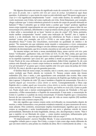 Há alguma discussão em torno do significado exato do versículo 10: o corpo está morto
por causa do pecado, mas o espírito está vivo por causa da justiça. Levantam-se aqui duas
questões. A primeira é: a que morte do corpo se está referindo aqui? Há quem sugira que o
corpo {s~o ma) significaria simplesmente "vocês" : vocês estão mortos, no sentido de que
vocês morreram com Cristo, tal como explicado em 6.2ss. Ernst Kásemann, por exemplo,
chega a afirmar que "a única referência possível é à morte do corpo do pecado efetuada no
batismo".33 Mas é estranho que se relute tanto a aceitar que "corpo" pudesse significar
nosso corpo material, especialmente em um contexto que prossegue e passa a falar de sua
ressurreição (11); ademais, dificilmente o corpo já estaria morto, já que o apóstolo continua
a falar sobre a necessidade de se fazer "morrer os atos do corpo" (13). Seria, portanto,
muito melhor compreender "morto" como uma indicação de "mortal", isto é, sujeito à
morte e a ela destinado. Isto se encaixaria nas referências de Paulo a nossos "corpos
mortais" (como, por exemplo, em 6.12 e 8.11b) e, em outra parte, a nossa morte e
decadência física.34 Como diz Lloyd-Jones, escrevendo na qualidade de médico e de
pastor: "No momento em que entramos neste mundo e começamos a viver, começamos
também a morrer. Seu primeiro fôlego é um dos últimos suspiros que você jamais dará!... o
princípio da decomposição, que leva à morte, encontra-se em cada um de nós."36
Ao mesmo tempo, em meio a nossa mortalidade física, nosso espírito está vivo, pois
fomos "vivificados", ganhamos vida, em Cristo (cf. 6.11, 13, 23). Mas, então, por que essa
dupla condição, a saber, um corpo que morre e um espírito que vive? A resposta encontrase na repetida expressão "por causa de", que atribui a morte ao pecado e a vida à justiça.
Como Paulo já fez essa atribuição em seu paralelismo Adão-Cristo (capítulo 5), ele com
certeza está dizendo que o nosso corpo tornou-se mortal em virtude do pecado de Adão
("ao pó tornarás"),36 ao passo que o nosso espírito está vivo por causa da justiça de Cristo
(5.15-18, 21), isto é, devido à que ele garantiu para nós.
O destino final de nosso corpo, no entanto, não é a morte, mas a ressurreição. É essa
outra verdade que Paulo aborda no versículo 11. Nossos corpos ainda não foram
redimidos (23), mas o serão, e nós aguardamos com ansiedade este evento. Mas como
podemos estar tão certos dele? É por causa da natureza do Espírito que habita em nós. Ele
não é apenas "o Espírito de vida" (2), mas é também o Espírito de ressurreição. Pois ele é o
Espírito daquele que ressuscitou a Jesus dentre os mortos. Conseqüentemente o Deus cujo
Espírito ele é, a saber, aquele que ressuscitou a Jesus dentre os mortos, também dará vida a seus
corpos mortais, e isso ele fará por meio do seu Espírito, que habita em vocês (11). Como se pode
ver, Paulo alude sem o menor constrangimento às três pessoas da Trindade: o Pai que
ressuscita, o Filho ressuscitado e o Espírito da ressurreição. E tem mais: a ressurreição de
Cristo é o penhor e o padrão da nossa ressurreição. O mesmo Espírito que o ressuscitou
haverá de nos ressuscitar. O mesmo Espírito que dá vida ao nosso espírito (10) também
haverá de dar vida a nossos corpos (11).
Isto não significa que nossos corpos serão revivificados ou ressuscitados depois de
mortos, e então restaurados a sua presente existência material, só para morrerem de novo,
mais adiante. Pelo contrário, ressurreição implica transformação; significa que os nossos
corpos se reerguerão e serão transformados em um novo e glorioso veículo de nossa
personalidade, libertados de toda fragilidade, doença, dor, decomposição e morte. "Não é
que o espírito vá ser libertado do corpo — como muitos sustentam, influenciados pelo
pensamento grego —, mas sim que o Espírito dará vida ao corpo".37
"O impressionante", escreve Handley Moule, "é essa característica da Escritura: seu
evangelho voltado para o corpo. Em Cristo, o corpo é visto como algo muito diferente do
que um mero estorvo, uma prisão ou crisálida da alma. Ele é o instrumento da alma — ou,
141

 