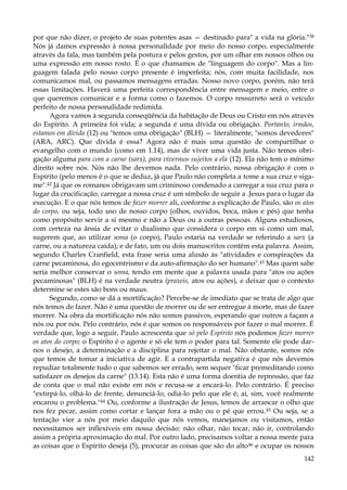por que não dizer, o projeto de suas potentes asas — destinado para" a vida na glória."38
Nós já damos expressão à nossa personalidade por meio do nosso corpo, especialmente
através da fala, mas também pela postura e pelos gestos, por um olhar em nossos olhos ou
uma expressão em nosso rosto. É o que chamamos de "linguagem do corpo". Mas a linguagem falada pelo nosso corpo presente é imperfeita; nós, com muita facilidade, nos
comunicamos mal, ou passamos mensagens erradas. Nosso novo corpo, porém, não terá
essas limitações. Haverá uma perfeita correspondência entre mensagem e meio, entre o
que queremos comunicar e a forma como o fazemos. O corpo ressurreto será o veículo
perfeito de nossa personalidade redimida.
Agora vamos à segunda conseqüência da habitação de Deus ou Cristo em nós através
do Espírito. A primeira foi vida; a segunda é uma dívida ou obrigação. Portanto, irmãos,
estamos em dívida (12) ou "temos uma obrigação" (BLH) — literalmente, "somos devedores"
(ARA, ARC). Que dívida é essa? Agora não é mais uma questão de compartilhar o
evangelho com o mundo (como em 1.14), mas de viver uma vida justa. Não temos obrigação alguma para com a carne (sarx), para vivermos sujeitos a ela (12). Ela não tem o mínimo
direito sobre nós. Nós não lhe devemos nada. Pelo contrário, nossa obrigação é com o
Espírito (pelo menos é o que se deduz, já que Paulo não completa a tome a sua cruz e sigame".42 Já que os romanos obrigavam um criminoso condenado a carregar a sua cruz para o
lugar da crucificação, carregar a nossa cruz é um símbolo de seguir a .Jesus para o lugar da
execução. E o que nós temos de fazer morrer ali, conforme a explicação de Paulo, são os atos
do corpo, ou seja, todo uso de nosso corpo (olhos, ouvidos, boca, mãos e pés) que tenha
como propósito servir a si mesmo e não a Deus ou a outras pessoas. Alguns estudiosos,
com certeza na ânsia de evitar o dualismo que considera o corpo em si como um mal,
sugerem que, ao utilizar soma (o corpo), Paulo estaria na verdade se referindo a sarx (a
carne, ou a natureza caída); e de fato, um ou dois manuscritos contêm esta palavra. Assim,
segundo Charles Cranfield, esta frase seria uma alusão às "atividades e conspirações da
carne pecaminosa, do egocentrismo e da auto-afirmação do ser humano".43 Mas quem sabe
seria melhor conservar o soma, tendo em mente que a palavra usada para "atos ou ações
pecaminosas" (BLH) é na verdade neutra (praxeis, atos ou ações), e deixar que o contexto
determine se estes são bons ou maus.
Segundo, como se dá a mortificação? Percebe-se de imediato que se trata de algo que
nós temos de fazer. Não é uma questão de morrer ou de ser entregue à morte, mas de fazer
morrer. Na obra da mortificação nós não somos passivos, esperando que outros a façam a
nós ou por nós. Pelo contrário, nós é que somos os responsáveis por fazer o mal morrer. É
verdade que, logo a seguir, Paulo acrescenta que só pelo Espírito nós podemos fazer morrer
os atos do corpo; o Espírito é o agente e só ele tem o poder para tal. Somente ele pode darnos o desejo, a determinação e a disciplina para rejeitar o mal. Não obstante, somos nós
que temos de tomar a iniciativa de agir. E a contrapartida negativa é que nós devemos
repudiar totalmente tudo o que sabemos ser errado, sem sequer "ficar premeditando como
satisfazer os desejos da carne" (13.14). Esta não é uma forma doentia de repressão, que faz
de conta que o mal não existe em nós e recusa-se a encará-lo. Pelo contrário. É preciso
"extirpá-lo, olhá-lo de frente, denunciá-lo, odiá-lo pelo que ele é; aí, sim, você realmente
encarou o problema."44 Ou, conforme a ilustração de Jesus, temos de arrancar o olho que
nos fez pecar, assim como cortar e lançar fora a mão ou o pé que errou. 45 Ou seja, se a
tentação vier a nós por meio daquilo que nós vemos, manejamos ou visitamos, então
necessitamos ser inflexíveis em nossa decisão: não olhar, não tocar, não ir, controlando
assim a própria aproximação do mal. Por outro lado, precisamos voltar a nossa mente para
as coisas que o Espírito deseja (5), procurar as coisas que são do alto 46 e ocupar os nossos
142

 