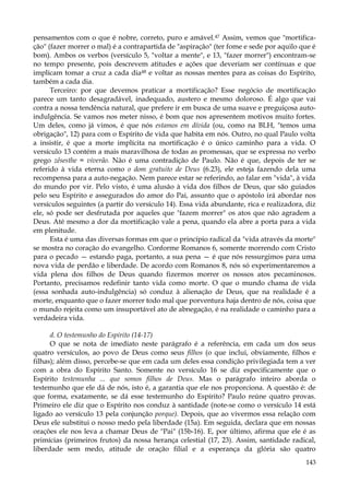 pensamentos com o que é nobre, correto, puro e amável.47 Assim, vemos que "mortificação" (fazer morrer o mal) é a contrapartida de "aspiração" (ter fome e sede por aquilo que é
bom). Ambos os verbos (versículo 5, "voltar a mente", e 13, "fazer morrer") encontram-se
no tempo presente, pois descrevem atitudes e ações que deveriam ser contínuas e que
implicam tomar a cruz a cada dia48 e voltar as nossas mentes para as coisas do Espírito,
também a cada dia.
Terceiro: por que devemos praticar a mortificação? Esse negócio de mortificação
parece um tanto desagradável, inadequado, austero e mesmo doloroso. É algo que vai
contra a nossa tendência natural, que prefere ir em busca de uma suave e preguiçosa autoindulgência. Se vamos nos meter nisso, é bom que nos apresentem motivos muito fortes.
Um deles, como já vimos, é que nós estamos em dívida (ou, como na BLH, "temos uma
obrigação", 12) para com o Espírito de vida que habita em nós. Outro, no qual Paulo volta
a insistir, é que a morte implícita na mortificação é o único caminho para a vida. O
versículo 13 contém a mais maravilhosa de todas as promessas, que se expressa no verbo
grego zêsesthe = viverão. Não é uma contradição de Paulo. Não é que, depois de ter se
referido à vida eterna como o dom gratuito de Deus (6.23), ele esteja fazendo dela uma
recompensa para a auto-negação. Nem parece estar se referindo, ao falar em "vida", à vida
do mundo por vir. Pelo visto, é uma alusão à vida dos filhos de Deus, que são guiados
pelo seu Espírito e assegurados do amor do Pai, assunto que o apóstolo irá abordar nos
versículos seguintes (a partir do versículo 14). Essa vida abundante, rica e realizadora, diz
ele, só pode ser desfrutada por aqueles que "fazem morrer" os atos que não agradem a
Deus. Até mesmo a dor da mortificação vale a pena, quando ela abre a porta para a vida
em plenitude.
Esta é uma das diversas formas em que o princípio radical da "vida através da morte"
se mostra no coração do evangelho. Conforme Romanos 6, somente morrendo com Cristo
para o pecado — estando paga, portanto, a sua pena — é que nós ressurgimos para uma
nova vida de perdão e liberdade. De acordo com Romanos 8, nós só experimentaremos a
vida plena dos filhos de Deus quando fizermos morrer os nossos atos pecaminosos.
Portanto, precisamos redefinir tanto vida como morte. O que o mundo chama de vida
(essa sonhada auto-indulgência) só conduz à alienação de Deus, que na realidade é a
morte, enquanto que o fazer morrer todo mal que porventura haja dentro de nós, coisa que
o mundo rejeita como um insuportável ato de abnegação, é na realidade o caminho para a
verdadeira vida.
d. O testemunho do Espírito (14-17)
O que se nota de imediato neste parágrafo é a referência, em cada um dos seus
quatro versículos, ao povo de Deus como seus filhos (o que inclui, obviamente, filhos e
filhas); além disso, percebe-se que em cada um deles essa condição privilegiada tem a ver
com a obra do Espírito Santo. Somente no versículo 16 se diz especificamente que o
Espírito testemunha ... que somos filhos de Deus. Mas o parágrafo inteiro aborda o
testemunho que ele dá de nós, isto é, a garantia que ele nos proporciona. A questão é: de
que forma, exatamente, se dá esse testemunho do Espírito? Paulo reúne quatro provas.
Primeiro ele diz que o Espírito nos conduz à santidade (note-se como o versículo 14 está
ligado ao versículo 13 pela conjunção porque). Depois, que ao vivermos essa relação com
Deus ele substitui o nosso medo pela liberdade (15a). Em seguida, declara que em nossas
orações ele nos leva a chamar Deus de "Pai" (15b-16). E, por último, afirma que ele é as
primícias (primeiros frutos) da nossa herança celestial (17, 23). Assim, santidade radical,
liberdade sem medo, atitude de oração filial e a esperança da glória são quatro
143

 
