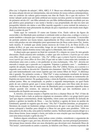 filhos (ou "o Espírito de adoção", ARA, ARC). F. F. Bruce nos relembra que as implicações
de nossa adoção devem ser interpretadas, não em termos de nossa cultura contemporânea,
mas no contexto da cultura greco-romana nos dias de Paulo. Eis o que ele escreve: "O
termo 'adoção' pode soar um tanto artificial aos nossos ouvidos; porém no mundo romano
do primeiro século d.C. um filho adotado era um filho deliberadamente escolhido por seu
pai adotivo para perpetuar o seu nome e herdar a sua propriedade; ele não era nem um
pouquinho inferior em status a um filho nascido segundo o curso normal da natureza, e
até podia desfrutar mais plenamente da afeição do pai e reproduzir com muito mais dignidade o caráter do pai."59
Tanto aqui no versículo 15 como em Gaiatas 4.1ss. Paulo vale-se da figura da
escravidão e da liberdade para acentuar o contraste entre as duas eras, a antiga e a nova, e
assim também a situação que vivíamos antes e a que veio após a conversão. A escravidão
do período anterior nos trazia temor, especialmente de Deus como juiz; a liberdade da
nova vida produz em nós intrepidez para aproximar-nos de Deus como nosso Pai. Assim,
tudo mudou. E verdade que ainda somos escravos de Cristo (1.1), de Deus (6.22) e da
justiça (6.18s.); só que essa escravidão, longe de ser incompatível com a liberdade, é a
essência desta. Quem domina nossa vida agora é a liberdade, não o medo.
A observação que aparece no final do versículo 15, e depois no verso 16, tem gerado
discussões. Paulo enuncia três verdades, a saber: que nós recebemos o Espírito que nos adota
como filhos (15a), que nós clamamos: "Aba, Pai" (15b) e que o próprio Espírito testemunha ao
nosso espírito que somos filhos de Deus (16). O que não se sabe é como estas três verdades se
relacionam uma com a outra, e em particular se essa exclamação, uAba, Pai", deveria ser
anexada à oração que a precede ou à seguinte. Vejamos o primeiro caso: "... recebestes o
espírito de adoção, baseados no qual clamamos: Aba, Pai" (ARA). Porém, se o correto é o
segundo caso, então se deveria ler: "Quando nós clamamos 'Aba! Pai!' é o próprio Espírito
que está testemunhando com nosso espírito que nós somos filhos de Deus". A diferença
não é grande. Na primeira versão, o "Aba! Pai!" é uma exclamação resultante de termos
recebido o Espírito de adoção; na segunda, é uma explicação referente ao testemunho do
Espírito em nosso interior. De qualquer forma, o dom do Espírito, o clamor e o testemunho
andam juntos. Mas, na comparação, eu prefiro a segunda interpretação, na qual Paulo
parte de um contexto geral, que é nossa relação e atitude para com Deus (não de escravidão mas de filiação, não de medo mas de liberdade) para a expressão específica dessa
relação quando nós oramos, da natureza do Espírito que nós recebemos para o
testemunho do Espírito em nossas orações.
E, terceiro, em nossas orações o Espírito nos leva a chamar Deus de "Pai". O fato de
Paulo colocar lado a lado as palavras originais no aramaico iabba) e no grego (patér) para
"pai”que alguns comentaristas, desde Agostinho, vêem como um símbolo da inclusão de
judeus e gentios na família de Deus — nos faz lembrar a agonia de Jesus no jardim do
Getsêmani, quando se registra que ele orou "Aba, Pai".60 Joachim Jeremias, ao pesquisar a
literatura da oração no Judaísmo antigo, convenceu-se de que o uso que Jesus fez desse
termo coloquial e familiar para dirigir-se a Deus foi um gesto sem paralelos. "Abba era
uma palavra do dia-a-dia, uma palavra familiar caseira. Nenhum judeu ousaria dirigir-se a
Deus dessa forma. Jesus sempre o fazia, em todas as suas orações que nos foram legadas,
com uma única exceção: o grito da cruz."61
Embora alguns estudiosos, tanto judeus como cristãos, considerem o argumento de
Jeremias um exagero e que, por isso, deveria ser modificado, sua tese principal permanece.
Até porque Jesus mesmo disse aos seus discípulos que deveriam orar chamando Deus de
"Pai nosso", autorizando-os assim a usarem, ao falarem com Deus, a mesma expressão de
145

 