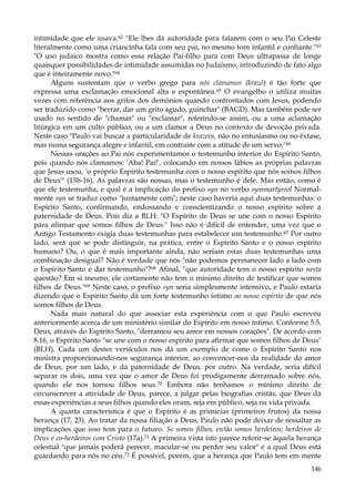 intimidade que ele usava.62 "Ele lhes dá autoridade para falarem com o seu Pai Celeste
literalmente como uma criancinha fala com seu pai, no mesmo tom infantil e confiante."63
"O uso judaico mostra como essa relação Pai-filho para com Deus ultrapassa de longe
quaisquer possibilidades de intimidade assumidas no Judaísmo, introduzindo de fato algo
que é inteiramente novo."64
Alguns sustentam que o verbo grego para nós clamamos (krazõ) é tão forte que
expressa uma exclamação emocional alta e espontânea.65 O evangelho o utiliza muitas
vezes com referência aos gritos dos demônios quando confrontados com Jesus, podendo
ser traduzido como "berrar, dar um grito agudo, guinchar" (BAGD). Mas também pode ser
usado no sentido de "chamar" ou "exclamar", referindo-se assim, ou a uma aclamação
litúrgica em um culto público, ou a um clamor a Deus no contexto de devoção privada.
Neste caso "Paulo vai buscar a particularidade de krazein, não no entusiasmo ou no êxtase,
mas numa segurança alegre e infantil, em contraste com a atitude de um servo."66
Nessas orações ao Pai nós experimentamos o testemunho interior do Espírito Santo,
pois quando nós clamamos: 'Aba! Pai!', colocando em nossos lábios as próprias palavras
que Jesus usou, 'o próprio Espírito testemunha com o nosso espírito que nós somos filhos
de Deus'" (15b-16). As palavras são nossas, mas o testemunho é dele. Mas então, como é
que ele testemunha, e qual é a implicação do prefixo syn no verbo symmartyreol Normalmente syn se traduz como "juntamente com"; neste caso haveria aqui duas testemunhas: o
Espírito Santo, confirmando, endossando e conscientizando o nosso espírito sobre a
paternidade de Deus. Pois diz a BLH: "O Espírito de Deus se une com o nosso Espírito
para afirmar que somos filhos de Deus." Isso não é difícil de entender, uma vez que o
Antigo Testamento exigia duas testemunhas para estabelecer um testemunho.67 Por outro
lado, será que se pode distinguir, na prática, entre o Espírito Santo e o nosso espírito
humano? Ou, o que é mais importante ainda, não seriam estas duas testemunhas uma
combinação desigual? Não é verdade que nós "não podemos permanecer lado a lado com
o Espírito Santo e dar testemunho"?68 Afinal, "que autoridade tem o nosso espírito nesta
questão? Em si mesmo, ele certamente não tem o mínimo direito de testificar que somos
filhos de Deus."69 Neste caso, o prefixo syn seria simplesmente intensivo, e Paulo estaria
dizendo que o Espírito Santo dá um forte testemunho íntimo ao nosso espírito de que nós
somos filhos de Deus.
Nada mais natural do que associar esta experiência com o que Paulo escreveu
anteriormente acerca de um ministério similar do Espírito em nosso íntimo. Conforme 5.5,
Deus, através do Espírito Santo, "derramou seu amor em nossos corações". De acordo com
8.16, o Espírito Santo "se une com o nosso espírito para afirmar que somos filhos de Deus"
(BLH). Cada um destes versículos nos dá um exemplo de como o Espírito Santo nos
ministra proporcionando-nos segurança interior, ao convencer-nos da realidade do amor
de Deus, por um lado, e da paternidade de Deus, por outro. Na verdade, seria difícil
separar os dois, uma vez que o amor de Deus foi prodigamente derramado sobre nós,
quando ele nos tornou filhos seus.70 Embora não tenhamos o mínimo direito de
circunscrever a atividade de Deus, parece, a julgar pelas biografias cristãs, que Deus dá
essas experiências a seus filhos quando eles oram, seja em público, seja na vida privada.
A quarta característica é que o Espírito é as primícias (primeiros frutos) da nossa
herança (17, 23). Ao tratar da nossa filiação a Deus, Paulo não pode deixar de ressaltar as
implicações que isso tem para o futuro. Se somos filhos, então somos herdeiros; herdeiros de
Deus e co-herdeiros com Cristo (17a).71 A primeira vista isto parece referir-se àquela herança
celestial "que jamais poderá perecer, macular-se ou perder seu valor" e a qual Deus está
guardando para nós no céu.72 É possível, porém, que a herança que Paulo tem em mente
146

 