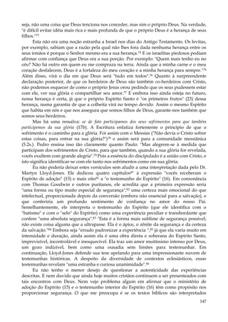 seja, não uma coisa que Deus tenciona nos conceder, mas sim o próprio Deus. Na verdade,
"é difícil evitar idéia mais rica e mais profunda de que o próprio Deus é a herança de seus
filhos."73
Esta não era uma noção estranha a Israel nos dias do Antigo Testamento. Os levitas,
por exemplo, sabiam que a razão pela qual não lhes fora dada nenhuma herança entre os
seus irmãos é porque o Senhor mesmo era a sua herança.74 E os israelitas piedosos podiam
afirmar com confiança que Deus era a sua porção. Por exemplo: "Quem mais tenho eu no
céu? Não há outro em quem eu me compraza na terra. Ainda que a minha carne e o meu
coração desfalecem, Deus é a fortaleza do meu coração e a minha herança para sempre."76
Além disso, virá o dia em que Deus será "tudo em todos".76 Quanto à surpreendente
declaração posterior, de que os herdeiros de Deus são também co-herdeiros com Cristo,
não podemos esquecer de como o próprio Jesus orou pedindo que os seus pudessem estar
com ele, ver sua glória e compartilhar seu amor.77 E embora isso ainda esteja no futuro,
nossa herança é certa, já que o próprio Espírito Santo é "os primeiros frutos" (23) dessa
herança, numa garantia de que a colheita virá no tempo devido. Assim o mesmo Espírito
que habita em nós e que nos assegura que somos filhos de Deus, garante-nos também que
somos seus herdeiros.
Mas há uma ressalva: se de fato participamos dos seus sofrimentos para que também
participemos da sua glória (17b). A Escritura enfatiza fortemente o princípio de que o
sofrimento é o caminho para a glória. Foi assim com o Messias ("Não devia o Cristo sofrer
estas coisas, para entrar na sua glória?")78 e assim será para a comunidade messiânica
(5.2s.). Pedro ensina isso tão claramente quanto Paulo: "Mas alegrem-se à medida que
participam dos sofrimentos de Cristo, para que também, quando a sua glória for revelada,
vocês exultem com grande alegria".79 Pois a essência do discipulado é a união com Cristo, e
isto significa identificar-se com ele tanto nos sofrimentos como em sua glória.
Eu não poderia deixar estes versículos sem aludir a uma interpretação dada pelo Dr.
Martyn Lloyd-Jones. Ele dedicou quatro capítulos8" à expressão "vocês receberam o
Espírito de adoção" (15) e mais oito81 a "o testemunho do Espírito" (16). Em consonância
com Thomas Goodwin e outros puritanos, ele acredita que a primeira expressão seria
"uma forma ou tipo muito especial de segurança",82 uma certeza mais emocional do que
intelectual, proporcionada depois da conversão (embora não essencial para a salvação), e
que conferiria um profundo sentimento de confiança no amor do nosso Pai.
Semelhantemente, ele interpreta o testemunho do Espírito (que ele identifica com o
"batismo" e com o "selo" do Espírito) como uma experiência peculiar e transbordante que
confere "uma absoluta segurança".83 "Esta é a forma mais sublime de segurança possível;
não existe coisa alguma que a ultrapasse. Ela é o ápice, o zênite da segurança e da certeza
da salvação."84 Embora seja "errado padronizar a experiência ",85 já que ela varia muito em
intensidade e duração, ainda assim ela é uma obra direta e soberana do Espírito Santo,
imprevisível, incontrolável e inesquecível. Ela traz um amor muitíssimo intenso por Deus,
um gozo indizível, bem como uma ousadia sem limites para testemunhar. Em
continuação, Lloyd-Jones defende sua tese apelando para uma impressionante nuvem de
testemunhas históricas. A despeito da diversidade de contextos eclesiásticos, essas
testemunhas revelam "uma estranha e curiosa unanimidade".86
Eu não tenho o menor desejo de questionar a autenticidade das experiências
descritas. E nem duvido que ainda hoje muitos cristãos continuem a ser presenteados com
tais encontros com Deus. Nem vejo problema algum em afirmar que o ministério de
adoção do Espírito (15) e o testemunho interior do Espírito (16) têm como propósito nos
proporcionar segurança. O que me preocupa é se os textos bíblicos são interpretados
147

 