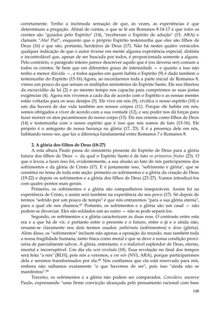 corretamente. Tenho a incômoda sensação de que, às vezes, as experiências é que
determinam a pregação. Afinal de contas, o que se lê em Romanos 8.14-17 é que todos os
crentes são "guiados pelo Espírito" (14), "receberam o Espírito de adoção" (15, ARA) e
clamam "Aba! Pai!", enquanto que o próprio Espírito testemunha que eles são filhos de
Deus (16) e que são, portanto, herdeiros de Deus (17). Não há nestes quatro versículos
qualquer indicação de que o autor tivesse em mente alguma experiência especial, distinta
e incontrolável que, apesar de ser buscada por todos, é proporcionada somente a alguns.
Pelo contrário, o parágrafo inteiro parece descrever aquilo que é (ou deveria ser) comum a
todos os crentes. Se bem que em diferentes graus de intensidade — e quanto a isso não
tenho a menor dúvida —, a todos aqueles em quem habita o Espírito (9) é dado também o
testemunho do Espírito (15-16).Agora, ao recordarmos toda a parte inicial de Romanos 8,
vimos um pouco do que seriam os múltiplos ministérios do Espírito Santo. Ele nos libertou
da escravidão da lei (2) e ao mesmo tempo nos capacita para cumprirmos as suas justas
exigências (4). Agora nós vivemos a cada dia de acordo com o Espírito e as nossas mentes
estão voltadas para os seus desejos (5). Ele vive em nós (9), vivifica o nosso espírito (10) e
um dia haverá de dar vida também aos nossos corpos (11). Porque ele habita em nós,
somos obrigados a viver de acordo com a sua vontade (12), e seu poder nos dá forças para
fazer morrer os atos pecaminosos do nosso corpo (13). Ele nos orienta como filhos de Deus
(14) e testemunha com o nosso espírito que é isso que nós somos de fato (15-16). Ele
próprio é o antegosto de nossa herança na glória (17, 23). E é a presença dele em nós,
habitando nosso ser, que faz a diferença fundamental entre Romanos 7 e Romanos 8.
2. A glória dos filhos de Deus (18-27)
A esta altura Paulo passa do ministério presente do Espírito de Deus para a glória
futura dos filhos de Deus — da qual o Espírito Santo é de fato os primeiros frutos (23). O
que o levou a fazer isso foi, evidentemente, a sua alusão ao fato de nós participarmos dos
sofrimentos e da glória de Cristo (17). E é justamente isso, "sofrimento e glória", que se
constitui no tema de toda esta seção: primeiro os sofrimentos e a glória da criação de Deus
(19-22) e depois os sofrimentos e a glória dos filhos de Deus (23-27). Vamos introduzi-los
com quatro pontos mais gerais.
Primeiro, os sofrimentos e a glória são companheiros inseparáveis. Assim foi na
experiência de Cristo, e assim será também na experiência do seu povo (17). Só depois de
termos "sofrido por um pouco de tempo" é que nós entraremos "para a sua glória eterna",
para a qual ele nos chamou.87 Portanto, os sofrimentos e a glória são um casal — não
podem se divorciar. Eles são soldados um ao outro — não se pode separá-los.
Segundo, os sofrimentos e a glória caracterizam as duas eras. O contraste entre esta
era e a que há de vir, e portanto entre o presente e o futuro, entre o já e o ainda não,
resume-se claramente nos dois termos usados: pathèmata (sofrimentos) e doxa (glória).
Além disso, os "sofrimentos" incluem não apenas a oposição do mundo, mas também toda
a nossa fragilidade humana, tanto física como moral e que se deve a nossa condição provisória de parcialmente salvos. A glória, entretanto, é o indizível esplendor de Deus, eterno,
imortal e incorruptível. Um dia ela será revelada (18). Essa revelação no final dos tempos
será feita "a nós" (BLH), pois nós a veremos, e em nós (NVI, ARA), porque participaremos
dela e seremos transformados por ela.88 Nós confiamos que ela está reservada para nós,
embora não saibamos exatamente "o que havemos de ser", pois isso "ainda não se
manifestou".89
Terceiro, os sofrimentos e a glória não podem ser comparados. Considero, escreve
Paulo, expressando "uma firme convicção alcançada pelo pensamento racional com base
148

 