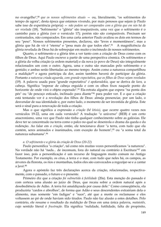 no evangelho",90 que os nossos sofrimentos atuais — ou, literalmente, "os sofrimentos do
tempo de agora", desta época que estamos vivendo, por mais penosos que sejam (e Paulo
sabe isso de experiência própria) — não podem ser comparados com a glória que em nós há de
ser revelada (18). "Sofrimento" e "glória" são inseparáveis, uma vez que o sofrimento é o
caminho para a glória (ver o versículo 17); porém não são comparáveis. Precisam ser
contrastados, não comparados. Em uma carta anterior Paulo avaliou os dois em termos de
seu "peso". Nossos sofrimentos presentes, declarou, são "leves e momentâneos", mas a
glória que há de vir é "eterna" e "pesa mais do que todos eles".91 A magnificência da
glória revelada de Deus há de sobrepujar em muito o incômodo de nossos sofrimentos.
Quarto, o sofrimento e a glória têm a ver tanto com a criação de Deus como com os
filhos de Deus. Aqui Paulo escreve a partir de uma perspectiva cósmica. Os sofrimentos e
a glória da velha criação (a ordem material) e da nova (o povo de Deus) são integralmente
relacionados um com o outro. Agora, uma e outra são marcadas pelo sofrimento e o
gemido; e ambas serão libertadas ao mesmo tempo. Assim como a natureza compartilhou
a maldição92 e agora participa da dor, assim também haverá de participar da glória.
Portanto a natureza criada aguarda, com grande expectativa, que os filhos de Deus sejam revelados
(19). A palavra usada para "grande expectativa" é apokaradokia, que se deriva de kara, a
cabeça. Significa "esperar de cabeça erguida e com os olhos fixos naquele ponto do
horizonte de onde virá o objeto esperado".93 Ela-retrata alguém que espera "na ponta dos
pés" ou "de pescoço esticado, inclinado para diante"94 para poder ver. E o que a criação
está tentando ver é a revelação dos filhos de Deus: almeja presenciar, por um lado, o
desvendar de sua identidade e, por outro lado, o momento de ser investida de glória. Este
será o sinal para a renovação de toda a criação.
Mas o que significa a expressão a criação (hê ktisis), que ocorre quatro vezes nos
versículos 19-22, uma em cada versículo? A tradução "o universo" (REB) é um certo
anacronismo, uma vez que Paulo não tinha qualquer conhecimento sobre as galáxias. Ele
deve ter se concentrado na terra como o palco no qual se desenrola o drama da queda e da
redenção. Ao falar em a criação, então, ele tencionava dizer "a terra, com tudo que ela
contém, seres animados e inanimados, com exceção do homem",95 ou "a soma total da
natureza subumana".96
a. O sofrimento e a glória da criação de Deus (20-22)
Paulo personifica "a criação", tal como nós muitas vezes personificamos "a natureza".
Na verdade não há "nada... de incomum, fora do natural ou contrário à Escritura"97 em
fazer isso, pois a personificação é um recurso de linguagem muito comum no Antigo
Testamento. Por exemplo, os céus, a terra e o mar, com tudo que neles há, os campos, as
árvores da floresta, os rios e montanhas, todos eles são convocados a regozijar-se e a cantar
a Javé.98
Agora o apóstolo faz três declarações acerca da criação, relacionadas, respectivamente, com o passado, o futuro e o presente.
Primeiro diz que a criação foi submetida à futilidade (20a). Esta menção do passado é
com certeza uma alusão ao juízo de Deus, que recaiu sobre a ordem natural após a
desobediência de Adão. A terra foi amaldiçoada por causa dele." Como conseqüência, ela
produziria "cardos e abrolhos", de forma que Adão e seus descendentes extrairiam dela o
alimento, mas somente "em fadigas" e "suor", até que a morte os reclamasse e eles
voltassem ao pó de onde haviam sido tirados. Paulo não faz alusão a estes detalhes. Pelo
contrário, ele resume o resultado da maldição de Deus em uma única palavra, mataiotês,
cujo sentido literal é frustração. Ela significa "nulidade, futilidade, falta de propósito,
149

 