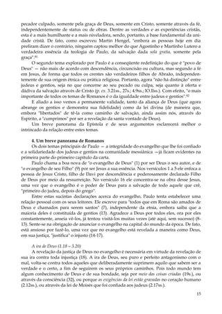 pecador culpado, somente pela graça de Deus, somente em Cristo, somente através da fé,
independentemente de status ou de obras. Dentre as verdades e as experiências cristãs,
esta é a mais humilhante e a mais niveladora, sendo, portanto, a base fundamental da unidade cristã. De fato, como escreveu Martin Hengel, "embora as pessoas hoje em dia
prefiram dizer o contrário, ninguém captou melhor do que Agostinho e Martinho Lutero a
verdadeira essência da teologia de Paulo, da salvação dada sola gratia, somente pela
graça".81
O segundo tema explorado por Paulo é a conseqüente redefinição do que é "povo de
Deus" — não mais de acordo com descendência, circuncisão ou cultura, mas segundo a fé
em Jesus, de forma que todos os crentes são verdadeiros filhos de Abraão, independentemente de sua origem étnica ou prática religiosa. Portanto, agora "não há distinção" entre
judeus e gentios, seja no que concerne ao seu pecado ou culpa, seja quanto à oferta e
dádiva da salvação através de Cristo (p. ex. 3.21ss., 27s.; 4.9ss.; lO.llss.). Com efeito, "o mais
importante de todos os temas de Romanos é o da igualdade entre judeus e gentios".82
E aliado a isso vemos a permanente validade, tanto da aliança de Deus (que agora
abrange os gentios e demonstra sua fidelidade) como da lei divina (de maneira que,
embora "libertados" de tê-la como caminho de salvação, ainda assim nós, através do
Espírito, a "cumprimos" por ser a revelação da santa vontade de Deus).
Um breve panorama da Epístola e de seus argumentos esclarecerá melhor o
intrincado da relação entre estes temas.
4. Um breve panorama de Romanos
Os dois temas principais de Paulo — a integridade do evangelho que lhe foi confiado
e a solidariedade dos judeus e gentios na comunidade messiânica —já ficam evidentes na
primeira parte do primeiro capítulo da carta.
Paulo chama a boa nova de "o evangelho de Deus" (1) por ser Deus o seu autor, e de
"o evangelho de seu Filho" (9) por ser Jesus a sua essência. Nos versículos 1 a 5 ele enfoca a
pessoa de Jesus Cristo, filho de Davi por descendência e poderosamente declarado Filho
de Deus por meio da ressurreição. No versículo 16 ele concentra-se na obra desse Jesus,
uma vez que o evangelho é o poder de Deus para a salvação de todo aquele que crê,
"primeiro do judeu, depois do grego".
Entre estas sucintas declarações acerca do evangelho, Paulo tenta estabelecer uma
relação pessoal com os seus leitores. Ele escreve para "todos que em Roma são amados de
Deus e chamados para serem santos" (7), independente da etnia, embora saiba que a
maioria deles é constituída de gentios (13). Agradece a Deus por todos eles, ora por eles
constantemente, anseia vê-los, já tentou visitá-los muitas vezes (até aqui, sem sucesso) (813). Sente-se na obrigação de anunciar o evangelho na capital do mundo da época. De fato,
está ansioso por fazê-lo, uma vez que no evangelho está revelada a maneira como Deus,
em sua justiça, "justifica" o injusto (14-17).
A ira de Deus (1.18—3.20)
A revelação da justiça de Deus no evangelho é necessária em virtude da revelação de
sua ira contra toda injustiça (18). A ira de Deus, seu puro e perfeito antagonismo com o
mal, volta-se contra todos aqueles que deliberadamente suprimem aquilo que sabem ser a
verdade e o certo, a fim de seguirem os seus próprios caminhos. Pois todo mundo tem
algum conhecimento de Deus e de sua bondade, seja por meio das coisas criadas (19s.), ou
através da consciência (32), ou porque as exigências da lei estão gravadas no coração humano
(2.12ss.), ou através da lei de Moisés que foi confiada aos judeus (2.17ss.).
15

 