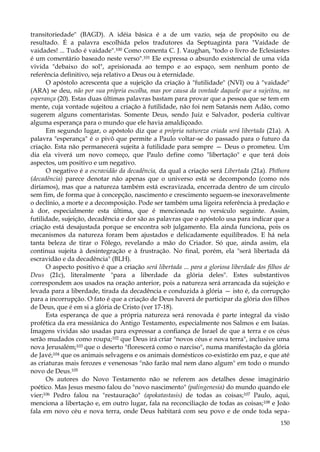 transitoriedade" (BAGD). A idéia básica é a de um vazio, seja de propósito ou de
resultado. É a palavra escolhida pelos tradutores da Septuaginta para "Vaidade de
vaidades! ... Tudo é vaidade".100 Como comenta C. J. Vaughan, "todo o livro de Eclesiastes
é um comentário baseado neste verso".101 Ele expressa o absurdo existencial de uma vida
vivida "debaixo do sol", aprisionada ao tempo e ao espaço, sem nenhum ponto de
referência definitivo, seja relativo a Deus ou à eternidade.
O apóstolo acrescenta que a sujeição da criação à "futilidade" (NVI) ou à "vaidade"
(ARA) se deu, não por sua própria escolha, mas por causa da vontade daquele que a sujeitou, na
esperança (20). Estas duas últimas palavras bastam para provar que a pessoa que se tem em
mente, cuja vontade sujeitou a criação à futilidade, não foi nem Satanás nem Adão, como
sugerem alguns comentaristas. Somente Deus, sendo Juiz e Salvador, poderia cultivar
alguma esperança para o mundo que ele havia amaldiçoado.
Em segundo lugar, o apóstolo diz que a própria natureza criada será libertada (21a). A
palavra "esperança" é o pivô que permite a Paulo voltar-se do passado para o futuro da
criação. Esta não permanecerá sujeita à futilidade para sempre — Deus o prometeu. Um
dia ela viverá um novo começo, que Paulo define como "libertação" e que terá dois
aspectos, um positivo e um negativo.
O negativo é a escravidão da decadência, da qual a criação será Libertada (21a). Phthora
(decadência) parece denotar não apenas que o universo está se decompondo (como nós
diríamos), mas que a natureza também está escravizada, encerrada dentro de um círculo
sem fim, de forma que à concepção, nascimento e crescimento seguem-se inexoravelmente
o declínio, a morte e a decomposição. Pode ser também uma ligeira referência à predação e
à dor, especialmente esta última, que é mencionada no versículo seguinte. Assim,
futilidade, sujeição, decadência e dor são as palavras que o apóstolo usa para indicar que a
criação está desajustada porque se encontra sob julgamento. Ela ainda funciona, pois os
mecanismos da natureza foram bem ajustados e delicadamente equilibrados. E há nela
tanta beleza de tirar o Fôlego, revelando a mão do Criador. Só que, ainda assim, ela
continua sujeita à desintegração e à frustração. No final, porém, ela "será libertada dá
escravidão e da decadência" (BLH).
O aspecto positivo é que a criação será libertada ... para a gloriosa liberdade dos filhos de
Deus (21c), literalmente "para a liberdade da glória deles". Estes substantivos
correspondem aos usados na oração anterior, pois a natureza será arrancada da sujeição e
levada para a liberdade, tirada da decadência e conduzida à glória — isto é, da corrupção
para a incorrupção. O fato é que a criação de Deus haverá de participar da glória dos filhos
de Deus, que é em si a glória de Cristo (ver 17-18).
Esta esperança de que a própria natureza será renovada é parte integral da visão
profética da era messiânica do Antigo Testamento, especialmente nos Salmos e em Isaías.
Imagens vividas são usadas para expressar a confiança de Israel de que a terra e os céus
serão mudados como roupa;102 que Deus irá criar "novos céus e nova terra", inclusive uma
nova Jerusalém;103 que o deserto "florescerá como o narciso", numa manifestação da glória
de Javé;104 que os animais selvagens e os animais domésticos co-existirão em paz, e que até
as criaturas mais ferozes e venenosas "não farão mal nem dano algum" em todo o mundo
novo de Deus.105
Os autores do Novo Testamento não se referem aos detalhes desse imaginário
poético. Mas Jesus mesmo falou do "novo nascimento" (palingenesia) do mundo quando ele
vier;106 Pedro falou na "restauração" (apokatastasis) de todas as coisas;107 Paulo, aqui,
menciona a libertação e, em outro lugar, fala na reconciliação de todas as coisas;108 e João
fala em novo céu e nova terra, onde Deus habitará com seu povo e de onde toda sepa150

 