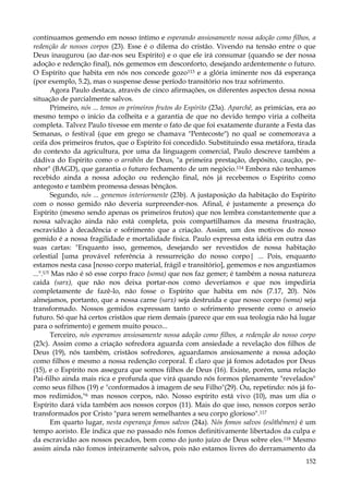 continuamos gemendo em nosso íntimo e esperando ansiosamente nossa adoção como filhos, a
redenção de nossos corpos (23). Esse é o dilema do cristão. Vivendo na tensão entre o que
Deus inaugurou (ao dar-nos seu Espírito) e o que ele irá consumar (quando se der nossa
adoção e redenção final), nós gememos em desconforto, desejando ardentemente o futuro.
O Espírito que habita em nós nos concede gozo113 e a glória iminente nos dá esperança
(por exemplo, 5.2), mas o suspense desse período transitório nos traz sofrimento.
Agora Paulo destaca, através de cinco afirmações, os diferentes aspectos dessa nossa
situação de parcialmente salvos.
Primeiro, nós ... temos os primeiros frutos do Espírito (23a). Aparchê, as primícias, era ao
mesmo tempo o início da colheita e a garantia de que no devido tempo viria a colheita
completa. Talvez Paulo tivesse em mente o fato de que foi exatamente durante a Festa das
Semanas, o festival (que em grego se chamava "Pentecoste") no qual se comemorava a
ceifa dos primeiros frutos, que o Espírito foi concedido. Substituindo essa metáfora, tirada
do contexto da agricultura, por uma da linguagem comercial, Paulo descreve também a
dádiva do Espírito como o arrabõn de Deus, "a primeira prestação, depósito, caução, penhor" (BAGD), que garantia o futuro fechamento de um negócio.114 Embora não tenhamos
recebido ainda a nossa adoção ou redenção final, nós já recebemos o Espírito como
antegosto e também promessa dessas bênçãos.
Segundo, nós ... gememos interiormente (23b). A justaposição da habitação do Espírito
com o nosso gemido não deveria surpreender-nos. Afinal, é justamente a presença do
Espírito (mesmo sendo apenas os primeiros frutos) que nos lembra constantemente que a
nossa salvação ainda não está completa, pois compartilhamos da mesma frustração,
escravidão à decadência e sofrimento que a criação. Assim, um dos motivos do nosso
gemido é a nossa fragilidade e mortalidade física. Paulo expressa esta idéia em outra das
suas cartas: "Enquanto isso, gememos, desejando ser revestidos de nossa habitação
celestial [uma provável referência à ressurreição do nosso corpo| ... Pois, enquanto
estamos nesta casa [nosso corpo material, frágil e transitório], gememos e nos angustiamos
...".U5 Mas não é só esse corpo fraco {soma) que nos faz gemer; é também a nossa natureza
caída (sarx), que não nos deixa portar-nos como deveríamos e que nos impediria
completamente de fazê-lo, não fosse o Espírito que habita em nós (7.17, 20). Nós
almejamos, portanto, que a nossa carne (sarx) seja destruída e que nosso corpo (soma) seja
transformado. Nossos gemidos expressam tanto o sofrimento presente como o anseio
futuro. Só que há certos cristãos que riem demais (parece que em sua teologia não há lugar
para o sofrimento) e gemem muito pouco...
Terceiro, nós esperamos ansiosamente nossa adoção como filhos, a redenção do nosso corpo
(23c). Assim como a criação sofredora aguarda com ansiedade a revelação dos filhos de
Deus (19), nós também, cristãos sofredores, aguardamos ansiosamente a nossa adoção
como filhos e mesmo a nossa redenção corporal. É claro que já fomos adotados por Deus
(15), e o Espírito nos assegura que somos filhos de Deus (16). Existe, porém, uma relação
Pai-filho ainda mais rica e profunda que virá quando nós formos plenamente "revelados"
como seus filhos (19) e "conformados à imagem de seu Filho"(29). Ou, repetindo: nós já fomos redimidos,"6 mas nossos corpos, não. Nosso espírito está vivo (10), mas um dia o
Espírito dará vida também aos nossos corpos (11). Mais do que isso, nossos corpos serão
transformados por Cristo "para serem semelhantes a seu corpo glorioso".117
Em quarto lugar, nesta esperança fomos salvos (24a). Nós fomos salvos (esõthêmen) é um
tempo aoristo. Ele indica que no passado nós fomos definitivamente libertados da culpa e
da escravidão aos nossos pecados, bem como do justo juízo de Deus sobre eles.118 Mesmo
assim ainda não fomos inteiramente salvos, pois não estamos livres do derramamento da
152

 