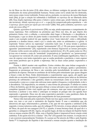 ira de Deus no dia do juízo (5.9); além disso, os últimos vestígios do pecado não foram
erradicados da nossa personalidade humana. Nossa carne (sarx) ainda não foi destruída,
nem nosso corpo (soma) redimido. Fomos salvos, portanto, na esperança de nossa libertação
total (24a), já que a criação foi submetida à futilidade na esperança de ser libertada desta
(20). Essa dupla esperança olha para o futuro e para coisas que, sendo futuras, até agora
são invisíveis. Afinal, esperança que se vê — e que já foi comprovada pela experiência — não
é esperança. Quem espera por aquilo que está vendo? (24b). Nós, pelo contrário, esperamos o que
ainda não vemos (25a).119
Quinto, aguardamo-lo pacientemente (25b), ou seja, ainda esperamos o cumprimento de
nossa esperança. Nós confiamos na promessa que Deus nos deu, de que depois dos
primeiros frutos virá a colheita, a escravidão dará lugar à libertação e a decadência à
incorrupção, e que as dores de parto trarão o nascimento de um novo mundo. Toda esta
seção é um exemplo notável do que significa viver "num intervalo", entre a dificuldade
presente e o destino futuro, entre o já e o ainda não, entre os sofrimentos e a glória. A
expressão "fomos salvos na esperança" concentra tudo isso. E nessa tensão a postura
correta do cristão é a da espera: esperar "ansiosamente" (23, cf. 19) com pura expectativa e
aguardar "pacientemente" (25), suportando com firmeza (hypomonê) as nossas provações.
O mesmo verbo ocorre em ambos os versículos (apekdechomai, 23 e 25, assim como no 19) e
já traz em si mesmo a nota da "ansiedade" (expectativa); já "paciência" ou "perseverança"
vai aparecer no versículo 25, como um acréscimo. É uma combinação significativa. Não é o
caso de esperar com tanta expectativa que se acaba perdendo a paciência, e nem esperar
com tanta paciência que se perde a esperança. São as duas coisas juntas: expectativa e
paciência.
Porém é difícil manter este equilíbrio. Certos cristãos dão uma ênfase exagerada à
paciência. Daí, quando o entusiasmo se vai, eles caem na letargia, apatia e pessimismo.
Esquecem as promessas de Deus e são vencidos pela incredulidade. Já outros não têm
paciência de esperar. Deixam-se arrebatar de tal forma pelo entusiasmo que quase chegam
a forçar a mão de Deus. Estão determinados a experimentar aqui, agora, até aquilo que
ainda não se encontra disponível. Compreensivelmente ansiosos para safar-se da dolorosa
presença do sofrimento e dos gemidos, falam na ressurreição como se já fosse um fato
consumado e como se o corpo não estivesse mais sujeito à fraqueza, à enfermidade, à dor e
à decadência. Tal impaciência, no entanto, é uma forma de presunção. É rebelar-se contra
o Deus da história, que de fato age para efetuar a nossa salvação e que com toda certeza irá
completar (quando Cristo vier) aquilo que ele começou, mas que nunca permitirá que o
forcemos a acelerar o seu ritmo e antecipar os tempos só porque não nos agrada ficar
esperando e gemendo. Deus nos dá uma expectativa paciente e uma paciência cheia de
expectativa enquanto esperamos pelo cumprimento de suas promessas!
Nessa vida marcada pela expectativa Paulo nos traz agora outro encorajamento. Mais
uma vez, tem a ver com o ministério do Espírito Santo. É esse o ministério que ele
descreveu até aqui, relacionando-o, primeiro, à lei, que ele nos capacita a satisfazer (2-8);
segundo, à nossa natureza caída, que ele subjuga (9-13); terceiro, à nossa adoção na família
de Deus, da qual ele nos assegura (14-17); e, quarto, à nossa herança final, da qual ele é a
garantia e o antegosto (18-23). Agora, em quinto lugar, de fala na relação do Espírito Santo
com as nossas orações (26-27). Aliás, sem o Espírito Santo é impossível haver oração cristã
autêntica. É ele quem nos leva a clamar "Aba, Pai" (15) quando nós oramos. A oração em si
é um exercício essencialmente Trinitário. É o acesso ao Pai através do Filho e pelo Espírito
Santo.120 A inspiração do Espírito é tão essencial a nossas orações quanto a mediação do
153

 