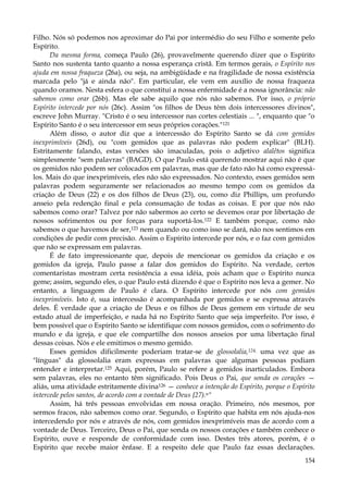 Filho. Nós só podemos nos aproximar do Pai por intermédio do seu Filho e somente pelo
Espírito.
Da mesma forma, começa Paulo (26), provavelmente querendo dizer que o Espírito
Santo nos sustenta tanto quanto a nossa esperança cristã. Em termos gerais, o Espírito nos
ajuda em nossa fraqueza (26a), ou seja, na ambigüidade e na fragilidade de nossa existência
marcada pelo "já e ainda não". Em particular, ele vem em auxílio de nossa fraqueza
quando oramos. Nesta esfera o que constitui a nossa enfermidade é a nossa ignorância: não
sabemos como orar (26b). Mas ele sabe aquilo que nós não sabemos. Por isso, o próprio
Espírito intercede por nós (26c). Assim "os filhos de Deus têm dois intercessores divinos",
escreve John Murray. "Cristo é o seu intercessor nas cortes celestiais ... ", enquanto que "o
Espírito Santo é o seu intercessor em seus próprios corações."121
Além disso, o autor diz que a intercessão do Espírito Santo se dá com gemidos
inexprimíveis (26d), ou "com gemidos que as palavras não podem explicar" (BLH).
Estritamente falando, estas versões são imaculadas, pois o adjetivo alalêtos significa
simplesmente "sem palavras" (BAGD). O que Paulo está querendo mostrar aqui não é que
os gemidos não podem ser colocados em palavras, mas que de fato não há como expressálos. Mais do que inexprimíveis, eles não são expressados. No contexto, esses gemidos sem
palavras podem seguramente ser relacionados ao mesmo tempo com os gemidos da
criação de Deus (22) e os dos filhos de Deus (23), ou, como diz Phillips, um profundo
anseio pela redenção final e pela consumação de todas as coisas. E por que nós não
sabemos como orar? Talvez por não sabermos ao certo se devemos orar por libertação de
nossos sofrimentos ou por forças para suportá-los.122 E também porque, como não
sabemos o que havemos de ser,123 nem quando ou como isso se dará, não nos sentimos em
condições de pedir com precisão. Assim o Espírito intercede por nós, e o faz com gemidos
que não se expressam em palavras.
É de fato impressionante que, depois de mencionar os gemidos da criação e os
gemidos da igreja, Paulo passe a falar dos gemidos do Espírito. Na verdade, certos
comentaristas mostram certa resistência a essa idéia, pois acham que o Espírito nunca
geme; assim, segundo eles, o que Paulo está dizendo é que o Espírito nos leva a gemer. No
entanto, a linguagem de Paulo é clara. O Espírito intercede por nós com gemidos
inexprimíveis. Isto é, sua intercessão é acompanhada por gemidos e se expressa através
deles. É verdade que a criação de Deus e os filhos de Deus gemem em virtude de seu
estado atual de imperfeição, e nada há no Espírito Santo que seja imperfeito. Por isso, é
bem possível que o Espírito Santo se identifique com nossos gemidos, com o sofrimento do
mundo e da igreja, e que ele compartilhe dos nossos anseios por uma libertação final
dessas coisas. Nós e ele emitimos o mesmo gemido.
Esses gemidos dificilmente poderiam tratar-se de glossolalia,124, uma vez que as
"línguas" da glossolalia eram expressas em palavras que algumas pessoas podiam
entender e interpretar.125 Aqui, porém, Paulo se refere a gemidos inarticulados. Embora
sem palavras, eles no entanto têm significado. Pois Deus o Pai, que sonda os corações —
aliás, uma atividade estritamente divina126 — conhece a intenção do Espírito, porque o Espírito
intercede pelos santos, de acordo com a vontade de Deus {27).n"
Assim, há três pessoas envolvidas em nossa oração. Primeiro, nós mesmos, por
sermos fracos, não sabemos como orar. Segundo, o Espírito que habita em nós ajuda-nos
intercedendo por nós e através de nós, com gemidos inexprimíveis mas de acordo com a
vontade de Deus. Terceiro, Deus o Pai, que sonda os nossos corações e também conhece o
Espírito, ouve e responde de conformidade com isso. Destes três atores, porém, é o
Espírito que recebe maior ênfase. E a respeito dele que Paulo faz essas declarações.
154

 