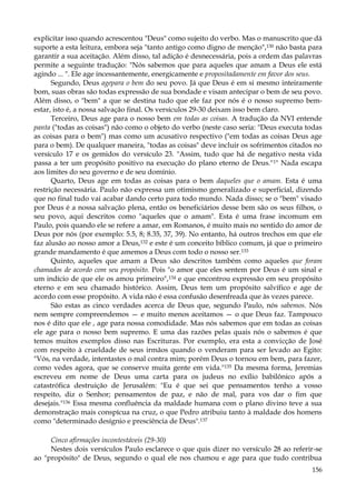 explicitar isso quando acrescentou "Deus" como sujeito do verbo. Mas o manuscrito que dá
suporte a esta leitura, embora seja "tanto antigo como digno de menção",130 não basta para
garantir a sua aceitação. Além disso, tal adição é desnecessária, pois a ordem das palavras
permite a seguinte tradução: "Nós sabemos que para aqueles que amam a Deus ele está
agindo ... ". Ele age incessantemente, energicamente e propositadamente em favor dos seus.
Segundo, Deus agepara o bem do seu povo. Já que Deus é em si mesmo inteiramente
bom, suas obras são todas expressão de sua bondade e visam antecipar o bem de seu povo.
Além disso, o "bem" a que se destina tudo que ele faz por nós é o nosso supremo bemestar, isto é, a nossa salvação final. Os versículos 29-30 deixam isso bem claro.
Terceiro, Deus age para o nosso bem em todas as coisas. A tradução da NVI entende
panta ("todas as coisas") não como o objeto do verbo (neste caso seria: "Deus executa todas
as coisas para o bem") mas como um acusativo respectivo ("em todas as coisas Deus age
para o bem). De qualquer maneira, "todas as coisas" deve incluir os sofrimentos citados no
versículo 17 e os gemidos do versículo 23. "Assim, tudo que há de negativo nesta vida
passa a ter um propósito positivo na execução do plano eterno de Deus." 1" Nada escapa
aos limites do seu governo e de seu domínio.
Quarto, Deus age em todas as coisas para o bem daqueles que o amam. Esta é uma
restrição necessária. Paulo não expressa um otimismo generalizado e superficial, dizendo
que no final tudo vai acabar dando certo para todo mundo. Nada disso; se o "bem" visado
por Deus é a nossa salvação plena, então os beneficiários desse bem são os seus filhos, o
seu povo, aqui descritos como "aqueles que o amam". Esta é uma frase incomum em
Paulo, pois quando ele se refere a amar, em Romanos, é muito mais no sentido do amor de
Deus por nós (por exemplo: 5.5, 8; 8.35, 37, 39). No entanto, há outros trechos em que ele
faz alusão ao nosso amor a Deus,132 e este é um conceito bíblico comum, já que o primeiro
grande mandamento é que amemos a Deus com todo o nosso ser.133
Quinto, aqueles que amam a Deus são descritos também como aqueles que foram
chamados de acordo com seu propósito. Pois "o amor que eles sentem por Deus é um sinal e
um indício de que ele os amou primeiro",134 e que encontrou expressão em seu propósito
eterno e em seu chamado histórico. Assim, Deus tem um propósito salvífico e age de
acordo com esse propósito. A vida não é essa confusão desenfreada que às vezes parece.
São estas as cinco verdades acerca de Deus que, segundo Paulo, nós sabemos. Nós
nem sempre compreendemos — e muito menos aceitamos — o que Deus faz. Tampouco
nos é dito que ele , age para nossa comodidade. Mas nós sabemos que em todas as coisas
ele age para o nosso bem supremo. E uma das razões pelas quais nós o sabemos é que
temos muitos exemplos disso nas Escrituras. Por exemplo, era esta a convicção de José
com respeito à crueldade de seus irmãos quando o venderam para ser levado ao Egito:
"Vós, na verdade, intentastes o mal contra mim; porém Deus o tornou em bem, para fazer,
como vedes agora, que se conserve muita gente em vida."135 Da mesma forma, Jeremias
escreveu em nome de Deus uma carta para os judeus no exílio babilônico após a
catastrófica destruição de Jerusalém: "Eu é que sei que pensamentos tenho a vosso
respeito, diz o Senhor; pensamentos de paz, e não de mal, para vos dar o fim que
desejais."136 Essa mesma confluência da maldade humana com o plano divino teve a sua
demonstração mais conspícua na cruz, o que Pedro atribuiu tanto à maldade dos homens
como "determinado desígnio e presciência de Deus".137
Cinco afirmações incontestáveis (29-30)
Nestes dois versículos Paulo esclarece o que quis dizer no versículo 28 ao referir-se
ao "propósito" de Deus, segundo o qual ele nos chamou e age para que tudo contribua
156

 