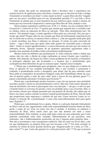 Este ensino não pode ser minimizado. Nem a Escritura nem a experiência nos
autoriza fazê-lo. Se apelarmos para a Escritura, veremos que no decorrer de todo o Antigo
Testamento se reconhece ser Israel "a única nação na terra" a quem Deus decidiu "resgatar
para ser seu povo", escolhido para ser sua "propriedade peculiar";149 e em todo o Novo
Testamento se admite que os seres humanos são por natureza cegos, surdos e mortos, de
forma que sua conversão é impossível, a menos que Deus lhes dê vista, audição e vida.
Nossa própria experiência confirma isso. O Dr. J. I. Packer, em sua excelente obra O
Evangelismo e a Soberania de Deus, I6° aponta que, mesmo que neguem isso, a verdade é que
os cristãos crêem na soberania de Deus na salvação. "Dois fatos demonstram isso", ele
escreve. "Em primeiro lugar, o crente agradece a Deus pela sua conversão. Ora, por que o
crente age assim? Porque sabe em seu coração que Deus foi inteiramente responsável por
ela. O crente não se salvou a si mesmo; Deus o salvou. (...) Há um segundo modo pelo qual
o crente reconhece que Deus é soberano na salvação. O crente ora pela conversão de
outros ... roga a Deus para que opere neles tudo quanto for necessário para a salvação
deles." Assim os nossos agradecimentos e a nossa intercessão provam que nós cremos na
soberania divina. "Quando estamos de pé podemos apresentar argumentos sobre a
questão; mas, postados de joelhos, todos concordamos implicitamente."
Mesmo assim há mistérios que permanecem. E, como criaturas caídas e finitas que
somos, não nos cabe o direito de exigir explicações ao nosso Criador, que é perfeito e
infinito. Não obstante, ele lançou luz sobre o nosso problema de tal maneira a contradizer
as principais objeções que são levantadas e a mostrar que a predestinação gera
conseqüências bem diferentes do que se costuma supor. Vejamos cinco exemplos.
1. Dizem que a predestinação gera arrogância, uma vez que (alega-se) os eleitos de
Deus se gloriam de sua condição privilegiada. Mas o que acontece é justamente o
contrário: a predestinação exclui a arrogância, pois afinal, não dá para entender como
Deus pôde se compadecer de pecadores indignos como eles! Humilhados diante da cruz,
eles só querem gastar o resto de suas vidas "para o louvor da sua gloriosa graça" 152 e
passar a eternidade adorando o Cordeiro que foi morto.153
Dizem que a predestinação produz incerteza e que cria nas pessoas uma ansiedade
neurótica quanto a serem ou não predestinadas e salvas. Mas não é bem assim. Quando se
trata de incrédulos, eles nem se preocupam com a sua salvação — até que, e a não ser que,
o Espírito Santo os convença do pecado, como um prelúdio para a sua conversão. Mas, se
são crentes, mesmo que estejam passando por um período de dúvida, eles sabem que no
final a sua única certeza consiste na eterna vontade predestinadora de Deus. Não há nada
que proporcione mais segurança e conforto do que isso. Como escreveu Lutero ao comentar o versículo 28, a predestinação "é uma coisa maravilhosamente doce para quem
tem o Espírito".154
Dizem que a predestinação leva à apatia. Afinal, se a salvação depende inteiramente
de Deus e não de nós, argumentam, então toda responsabilidade humana diante de Deus
perde a razão de ser. Uma vez mais, isso não é verdade. A Escritura, ao enfatizar a
soberania de Deus, deixa muito claro que isso não diminui em nada a nossa
responsabilidade. Pelo contrário, as duas estão lado a lado em uma antinomia, que é uma
aparente contradição entre duas verdades. Diferentemente de um paradoxo, uma
antinomia "não é deliberadamente produzida; ela nos é imposta pelos próprios fatos ...
Nós não a inventamos e não conseguimos explicá-la. Não há como nos livrar dela, a não
ser que falsifiquemos os próprios fatos que nos levaram a ela".155 Um bom exemplo se
encontra no ensino de Jesus quando declarou que "ninguém pode vir a mim, se o Pai ...
não o atrair"156 e que "vocês não querem vir a mim para terem vida".157 Por que as pessoas
158

 