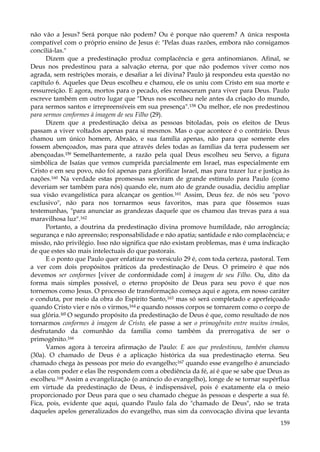 não vão a Jesus? Será porque não podem? Ou é porque não querem? A única resposta
compatível com o próprio ensino de Jesus é: "Pelas duas razões, embora não consigamos
conciliá-las."
Dizem que a predestinação produz complacência e gera antinomianos. Afinal, se
Deus nos predestinou para a salvação eterna, por que não podemos viver como nos
agrada, sem restrições morais, e desafiar a lei divina? Paulo já respondeu esta questão no
capítulo 6. Aqueles que Deus escolheu e chamou, ele os uniu com Cristo em sua morte e
ressurreição. E agora, mortos para o pecado, eles renasceram para viver para Deus. Paulo
escreve também em outro lugar que "Deus nos escolheu nele antes da criação do mundo,
para sermos santos e irrepreensíveis em sua presença".158 Ou melhor, ele nos predestinou
para sermos conformes à imagem de seu Filho (29).
Dizem que a predestinação deixa as pessoas bitoladas, pois os eleitos de Deus
passam a viver voltados apenas para si mesmos. Mas o que acontece é o contrário. Deus
chamou um único homem, Abraão, e sua família apenas, não para que somente eles
fossem abençoados, mas para que através deles todas as famílias da terra pudessem ser
abençoadas.159 Semelhantemente, a razão pela qual Deus escolheu seu Servo, a figura
simbólica de Isaías que vemos cumprida parcialmente em Israel, mas especialmente em
Cristo e em seu povo, não foi apenas para glorificar Israel, mas para trazer luz e justiça às
nações.160 Na verdade estas promessas serviram de grande estímulo para Paulo (como
deveriam ser também para nós) quando ele, num ato de grande ousadia, decidiu ampliar
sua visão evangelística para alcançar os gentios.161 Assim, Deus fez. de nós seu "povo
exclusivo", não para nos tornarmos seus favoritos, mas para que fôssemos suas
testemunhas, "para anunciar as grandezas daquele que os chamou das trevas para a sua
maravilhosa luz".162
Portanto, a doutrina da predestinação divina promove humildade, não arrogância;
segurança e não apreensão; responsabilidade e não apatia; santidade e não complacência; e
missão, não privilégio. Isso não significa que não existam problemas, mas é uma indicação
de que estes são mais intelectuais do que pastorais.
E o ponto que Paulo quer enfatizar no versículo 29 é, com toda certeza, pastoral. Tem
a ver com dois propósitos práticos da predestinação de Deus. O primeiro é que nós
devemos ser conformes [viver de conformidade com] à imagem de seu Filho. Ou, dito da
forma mais simples possível, o eterno propósito de Deus para seu povo é que nos
tornemos como Jesus. O processo de transformação começa aqui e agora, em nosso caráter
e conduta, por meio da obra do Espírito Santo,163 mas só será completado e aperfeiçoado
quando Cristo vier e nós o virmos,164 e quando nossos corpos se tornarem como o corpo de
sua glória.165 O segundo propósito da predestinação de Deus é que, como resultado de nos
tornarmos conformes à imagem de Cristo, ele passe a ser o primogênito entre muitos irmãos,
desfrutando da comunhão da família como também da prerrogativa de ser o
primogênito.166
Vamos agora à terceira afirmação de Paulo: E aos que predestinou, também chamou
(30a). O chamado de Deus é a aplicação histórica da sua predestinação eterna. Seu
chamado chega às pessoas por meio do evangelho;167 quando esse evangelho é anunciado
a elas com poder e elas lhe respondem com a obediência da fé, aí é que se sabe que Deus as
escolheu.168 Assim a evangelização (o anúncio do evangelho), longe de se tornar supérflua
em virtude da predestinação de Deus, é indispensável, pois é exatamente ela o meio
proporcionado por Deus para que o seu chamado chegue às pessoas e desperte a sua fé.
Fica, pois, evidente que aqui, quando Paulo fala do "chamado de Deus", não se trata
daqueles apelos generalizados do evangelho, mas sim da convocação divina que levanta
159

 
