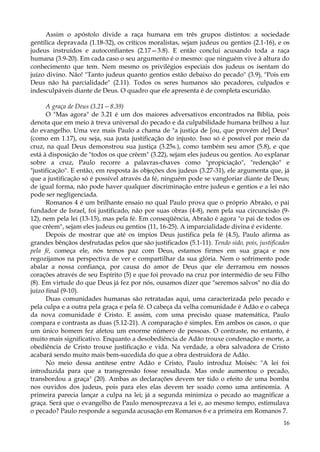 Assim o apóstolo divide a raça humana em três grupos distintos: a sociedade
gentílica depravada (1.18-32), os críticos moralistas, sejam judeus ou gentios (2.1-16), e os
judeus instruídos e autoconfiantes (2.17—3.8). E então conclui acusando toda a raça
humana (3.9-20). Em cada caso o seu argumento é o mesmo: que ninguém vive à altura do
conhecimento que tem. Nem mesmo os privilégios especiais dos judeus os isentam do
juízo divino. Não! "Tanto judeus quanto gentios estão debaixo do pecado" (3.9), "Pois em
Deus não há parcialidade" (2.11). Todos os seres humanos são pecadores, culpados e
indesculpáveis diante de Deus. O quadro que ele apresenta é de completa escuridão.
A graça de Deus (3.21—8.39)
O "Mas agora" de 3.21 é um dos maiores adversativos encontrados na Bíblia, pois
denota que em meio à treva universal do pecado e da culpabilidade humana brilhou a luz
do evangelho. Uma vez mais Paulo a chama de "a justiça de [ou, que provém de] Deus"
(como em 1.17), ou seja, sua justa justificação do injusto. Isso só é possível por meio da
cruz, na qual Deus demonstrou sua justiça (3.25s.), como também seu amor (5.8), e que
está à disposição de "todos os que crêem" (3.22), sejam eles judeus ou gentios. Ao explanar
sobre a cruz, Paulo recorre a palavras-chaves como "propiciação", "redenção" e
"justificação". E então, em resposta às objeções dos judeus (3.27-31), ele argumenta que, já
que a justificação só é possível através da fé, ninguém pode se vangloriar diante de Deus;
de igual forma, não pode haver qualquer discriminação entre judeus e gentios e a lei não
pode ser negligenciada.
Romanos 4 é um brilhante ensaio no qual Paulo prova que o próprio Abraão, o pai
fundador de Israel, foi justificado, não por suas obras (4-8), nem pela sua circuncisão (912), nem pela lei (13-15), mas pela fé. Em conseqüência, Abraão é agora "o pai de todos os
que crêem", sejam eles judeus ou gentios (11, 16-25). A imparcialidade divina é evidente.
Depois de mostrar que até os ímpios Deus justifica pela fé (4.5), Paulo afirma as
grandes bênçãos desfrutadas pelos que são justificados (5.1-11). Tendo sido, pois, justificados
pela fé, começa ele, nós temos paz com Deus, estamos firmes em sua graça e nos
regozijamos na perspectiva de ver e compartilhar da sua glória. Nem o sofrimento pode
abalar a nossa confiança, por causa do amor de Deus que ele derramou em nossos
corações através de seu Espírito (5) e que foi provado na cruz por intermédio de seu Filho
(8). Em virtude do que Deus já fez por nós, ousamos dizer que "seremos salvos" no dia do
juízo final (9-10).
Duas comunidades humanas são retratadas aqui, uma caracterizada pelo pecado e
pela culpa e a outra pela graça e pela fé. O cabeça da velha comunidade é Adão e o cabeça
da nova comunidade é Cristo. E assim, com uma precisão quase matemática, Paulo
compara e contrasta as duas (5.12-21). A comparação é simples. Em ambos os casos, o que
um único homem fez afetou um enorme número de pessoas. O contraste, no entanto, é
muito mais significativo. Enquanto a desobediência de Adão trouxe condenação e morte, a
obediência de Cristo trouxe justificação e vida. Na verdade, a obra salvadora de Cristo
acabará sendo muito mais bem-sucedida do que a obra destruidora de Adão.
No meio dessa antítese entre Adão e Cristo, Paulo introduz Moisés: "A lei foi
introduzida para que a transgressão fosse ressaltada. Mas onde aumentou o pecado,
transbordou a graça" (20). Ambas as declarações devem ter tido o efeito de uma bomba
nos ouvidos dos judeus, pois para eles elas devem ter soado como uma antinomia. A
primeira parecia lançar a culpa na lei; já a segunda minimiza o pecado ao magnificar a
graça. Será que o evangelho de Paulo menosprezava a lei e, ao mesmo tempo, estimulava
o pecado? Paulo responde a segunda acusação em Romanos 6 e a primeira em Romanos 7.
16

 