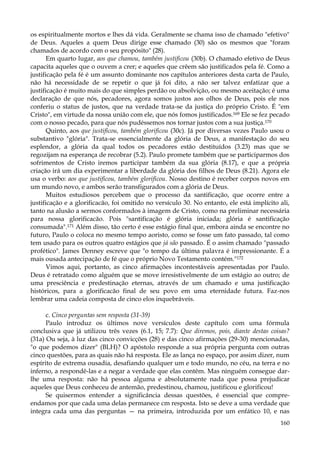 os espiritualmente mortos e lhes dá vida. Geralmente se chama isso de chamado "efetivo"
de Deus. Aqueles a quem Deus dirige esse chamado (30) são os mesmos que "foram
chamados de acordo com o seu propósito" (28).
Em quarto lugar, aos que chamou, também justificou (30b). O chamado efetivo de Deus
capacita aqueles que o ouvem a crer; e aqueles que crêem são justificados pela fé. Como a
justificação pela fé é um assunto dominante nos capítulos anteriores desta carta de Paulo,
não há necessidade de se repetir o que já foi dito, a não ser talvez enfatizar que a
justificação é muito mais do que simples perdão ou absolvição, ou mesmo aceitação; é uma
declaração de que nós, pecadores, agora somos justos aos olhos de Deus, pois ele nos
conferiu o status de justos, que na verdade trata-se da justiça do próprio Cristo. É "em
Cristo", em virtude da nossa união com ele, que nós fomos justificados.169 Ele se fez pecado
com o nosso pecado, para que nós pudéssemos nos tornar justos com a sua justiça.170
Quinto, aos que justificou, também glorificou (30c). Já por diversas vezes Paulo usou o
substantivo "glória". Trata-se essencialmente da glória de Deus, a manifestação do seu
esplendor, a glória da qual todos os pecadores estão destituídos (3.23) mas que se
regozijam na esperança de recobrar (5.2). Paulo promete também que se participarmos dos
sofrimentos de Cristo iremos participar também da sua glória (8.17), e que a própria
criação irá um dia experimentar a liberdade da glória dos filhos de Deus (8.21). Agora ele
usa o verbo: aos que justificou, também glorificou. Nosso destino é receber corpos novos em
um mundo novo, e ambos serão transfigurados com a glória de Deus.
Muitos estudiosos percebem que o processo da santificação, que ocorre entre a
justificação e a glorificacão, foi omitido no versículo 30. No entanto, ele está implícito ali,
tanto na alusão a sermos conformados à imagem de Cristo, como na preliminar necessária
para nossa glorificacão. Pois "santificação é glória iniciada; glória é santificação
consumada".171 Além disso, tão certo é esse estágio final que, embora ainda se encontre no
futuro, Paulo o coloca no mesmo tempo aoristo, como se fosse um fato passado, tal como
tem usado para os outros quatro estágios que já são passado. É o assim chamado "passado
profético". James Denney escreve que "o tempo da última palavra é impressionante. É a
mais ousada antecipação de fé que o próprio Novo Testamento contém."172
Vimos aqui, portanto, as cinco afirmações incontestáveis apresentadas por Paulo.
Deus é retratado como alguém que se move irresistivelmente de um estágio ao outro; de
uma presciência e predestinação eternas, através de um chamado e uma justificação
históricos, para a glorificacão final de seu povo em uma eternidade futura. Faz-nos
lembrar uma cadeia composta de cinco elos inquebráveis.
c. Cinco perguntas sem resposta (31-39)
Paulo introduz os últimos nove versículos deste capítulo com uma fórmula
conclusiva que já utilizou três vezes (6.1, 15; 7.7): Que diremos, pois, diante destas coisas?
(31a) Ou seja, à luz das cinco convicções (28) e das cinco afirmações (29-30) mencionadas,
"o que podemos dizer" (BLH)? O apóstolo responde a sua própria pergunta com outras
cinco questões, para as quais não há resposta. Ele as lança no espaço, por assim dizer, num
espírito de extrema ousadia, desafiando qualquer um e todo mundo, no céu, na terra e no
inferno, a respondê-las e a negar a verdade que elas contêm. Mas ninguém consegue darlhe uma resposta: não há pessoa alguma e absolutamente nada que possa prejudicar
aqueles que Deus conheceu de antemão, predestinou, chamou, justificou e glorificou!
Se quisermos entender a significância dessas questões, é essencial que compreendamos por que cada uma delas permanece cm resposta. Isto se deve a uma verdade que
integra cada uma das perguntas — na primeira, introduzida por um enfático 10, e nas
160

 
