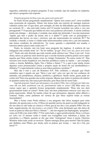 seguintes, embutida na própria pergunta. É essa verdade, seja ela explícita ou implícita,
que deixa a pergunta com resposta.
Primeira pergunta: Se Deus é por nós, quem será contra nós?
Se Paulo tivesse perguntado simplesmente: "Quem será contra nos?", teria recebido
uma enxurrada de respostas. Afinal, nós lemos todo um exército de inimigos temíveis
voltados contra nos. O que dizer, por exemplo, da lista de dificuldades que ele relaciona
no versículo 35 — não está tudo contra nós? O mundo incrédulo nos odeia e vive nos
perseguindo.173 O pecado que habita em nós é um poderoso adversário. A morte continua
sendo um inimigo — derrotado, é verdade, mas ainda não destruído. I 'ara não mencionar
"aquele que tem o poder da morte, isto é, o diabo",174 junto com os principados e
potestades das trevas, ou anjos e demônios, que são mencionados no versículo 38.175 Na
verdade, o mundo, a carne e o diabo estão mancomunados contra nós e, por nós mesmos,
não temos condições de enfrentá-los. "As vezes, quando a calamidade nos assalta, o
universo inteiro parece estar contra nós."176
Paulo, no entanto, não iria fazer uma pergunta tão ingênua. A essência de sua
indagação está contida neste "se": "Se for melhor, "já que" Deus é por nós, quem será contra
nós?" Paulo não está dizendo que todo mundo pode afirmar isso: "Deus é por nós". Com
efeito, talvez as palavras mais terríveis que o ouvido humano poderia jamais ouvir sejam
aquelas que Deus emitiu muitas vezes no Antigo Testamento: "Eu estou contra ti!". Elas
ocorrem com muita freqüência nos oráculos proféticos contra as nações — por exemplo,
contra a Assíria, Babilônia, Egito, Tiro e Sidom e Edom.177 E, o que é pior ainda, foram
algumas vezes pronunciadas contra a própria nação de Israel em sua desobediência e
idolatria,178 e especialmente contra os seus falsos pastores e profetas.179
Mas não é este o caso de Romanos 8.31. Pelo contrário, a situação que Paulo
considera aqui é aquela em que "Deus é por nós", uma vez que ele nos conheceu de
antemão, nos predestinou, chamou, justificou e glorificou. Sendo assim, quem pode ser
contra nós? Para essa questão não existe resposta. Mesmo que todos os poderes do inferno
se ajuntem contra nós, eles nunca prevalecerão, pois Deus está do nosso lado.
Segunda pergunta: Aquele que não poupou a seu próprio Filho, mas o entregou por todos nós,
como não nos dará, juntamente com ele, gratuitamente todas as coisas? (32) Mais uma vez,
vamos supor que o apóstolo tivesse perguntado simplesmente: "Deus não nos dará
graciosamente todas as coisas?" Neste caso, nós bem poderíamos retrucar com uma resposta equivocada. Afinal, há muitas coisas de que precisamos, algumas delas difíceis e
custosas. Então, como podemos ter certeza de que Deus suprirá todas as nossas
necessidades?
Mas a forma como Paulo elabora a sua pergunta não deixa margem para estas
dúvidas: ele aponta para a cruz. O Deus em questão (acerca de quem se está indagando se
ele nos dará ou não todas as coisas) é o Deus que já nos deu o seu próprio Filho. Por um
lado, negativamente, ele não poupou a seu próprio Filho, uma declaração que não deixa de
ecoar as palavras ditas por Deus a Abraão: "... não me negaste [na Septuaginta, "poupaste",
como em 8.32] o teu único filho".180 Por outro lado, e agora positivamente, Deus o entregou
por todos nós. O mesmo verbo é usado nos evangelhos com referência a Judas, aos
sacerdotes e a Pilatos, quando se diz que estes "entregaram" Jesus à morte. Octavius
Winslow tinha toda razão ao escrever: "Quem entregou Jesus para morrer? Não foi Judas,
por dinheiro; nem Pilatos, por medo; nem os judeus, por inveja; — mas foi o Pai, por
amor!"181
161

 