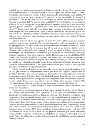 pelo Pai, que, ao fazê-lo, manifestou sua aceitação do sacrifício de seu Filho como a única
base satisfatória para a nossa justificação (4.25).185 E agora (em terceiro lugar) o Cristo
crucificado e ressurreto está à direita de Deus, descansando, após concluir o seu trabalho,186
ocupando o lugar de honra suprema,187 exercendo a sua autoridade de salvar188 e
aguardando o seu triunfo final.189 Em quarto lugar, ele também intercede por nós, pois é o
nosso advogado celestial190 e o nosso sumo sacerdote.191 O próprio fato de ele encontrar-se
à direita do pai é uma prova de que completou a sua obra expiatória; e sua intercessão
significa que ele "continua ... a garantir para o seu povo os benefícios trazidos pela sua
morte".192 Tendo como Salvador esse Cristo (que morreu, ressuscitou, foi exaltado e
intercede por nós), nós sabemos que "agora já não há condenação" para aqueles que se uniram com ele (8.1). Portanto, podemos, com toda confiança, desafiar o universo inteiro, com
todos os seus habitantes, sejam humanos ou demoníacos: Quem nos condenará? Nunca
haverá uma resposta.
Quinta pergunta: Quem nos separará do amor de Cristo"? (35a) "Aqui nós estamos
escalando uma enorme escadaria",193 e esta última questão é o degrau mais alto. Ao atingilo, o próprio Paulo faz agora aquilo que nós vínhamos tentando fazer com relação a suas
outras perguntas. Primeiro ele indaga o que irá separar-nos do amor de Cristo e depois
olha em volta, em busca de uma resposta. A seguir apresenta uma lista, uma espécie de
amostragem, de adversidades e adversários que poderiam ser considerados como algo
capaz de interpor-se entre nós e o amor de Cristo. Ele menciona sete possibilidades (35b):
começa com tributação, angústia e perseguição, que juntos parecem denotar as pressões e
aflições resultantes de um mundo ímpio e hostil. Depois cita fome, ou nudez, ou seja, a falta
de comida ou vestimenta adequada. Já que Jesus, no Sermão do Monte, prometeu estas
coisas aos filhos do Pai celeste,'94 não poderíamos concluir que a ausência delas significa
que ele na verdade não se importa conosco?
Paulo conclui sua lista com perigo, ou espada, provavelmente uma referência ao risco
de vida, por um lado, e à experiência da morte, por outro, seja "espada" "o golpe final da
espada do bandido ou do soldado inimigo ou do executor".195 A disposição para o martírio
é certamente o teste definitivo da fé e da fidelidade cristã. Para reforçar isso, o apóstolo
cita um salmo que descreve a perseguição de Israel pelas nações. O sofrimento deles não
era em virtude de haverem esquecido Javé ou se voltado para um deus estranho. Pelo
contrário, estavam sofrendo por amor a Javé, justamente por terem sido fiéis a ele:
Mas, por amor de ti, somos entregues à morte continuamente, somos considerados como
ovelhas para o matadouro.
Mas então, o que dizer destas sete aflições, para não falar de tantas outras? Afinal, a
lista poderia ser muitíssimo mais comprida! É claro que são sofrimentos reais —
desagradáveis, aviltantes, dolorosos, difíceis de suportar e um desafio à fé. E Paulo sabia
do que estava falando, pois ele mesmo havia experimentado todos eles, e piores ainda.197 É
provável que os cristãos romanos também estivessem vivendo provações similares. Com
efeito, alguns deles haveriam de passar por isso poucos anos depois, ao serem queimados
como tochas vivas para o sádico entretenimento do imperador Nero. Aqueles que, dentre
nós, nunca tiveram de experimentar sofrimentos físicos por causa de Cristo talvez
devessem ler os versículos 35-39 deste capítulo de Romanos junto com os versículos 35-39
de Hebreus 11; ali se encontra uma lista de pessoas anônimas que foram torturadas,
ridicularizadas, açoitadas, acorrentadas, apedrejadas e até serradas ao meio por causa de
sua fé. Diante de tal heroísmo, nenhuma demonstração de volubilidade ou complacência é
capaz de subsistir.
163

 