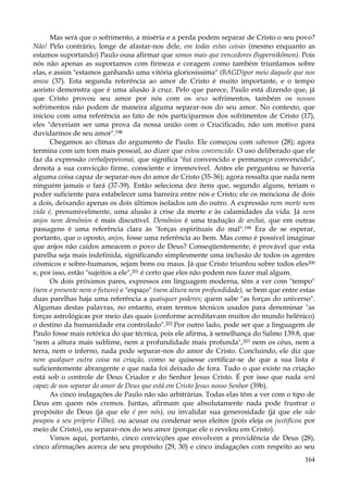 Mas será que o sofrimento, a miséria e a perda podem separar de Cristo o seu povo?
Não! Pelo contrário, longe de afastar-nos dele, em todas estas coisas (mesmo enquanto as
estamos suportando) Paulo ousa afirmar que somos mais que vencedores (hypernikõmen). Pois
nós não apenas as suportamos com firmeza e coragem como também triunfamos sobre
elas, e assim "estamos ganhando uma vitória gloriosíssima" (BAGD)por meio daquele que nos
amou (37). Esta segunda referência ao amor de Cristo é muito importante, e o tempo
aoristo demonstra que é uma alusão à cruz. Pelo que parece, Paulo está dizendo que, já
que Cristo provou seu amor por nós com os seus sofrimentos, também os nossos
sofrimentos não podem de maneira alguma separar-nos do seu amor. No contexto, que
iniciou com uma referência ao fato de nós participarmos dos sofrimentos de Cristo (17),
eles "deveriam ser uma prova da nossa união com o Crucificado, não um motivo para
duvidarmos de seu amor".198
Chegamos ao clímax do argumento de Paulo. Ele começou com sabemos (28); agora
termina com um tom mais pessoal, ao dizer que estou convencido. O uso deliberado que ele
faz da expressão verhalpepeismai, que significa "fui convencido e permaneço convencido",
denota a sua convicção firme, consciente e irremovível. Antes ele perguntou se haveria
alguma coisa capaz de separar-nos do amor de Cristo (35-36); agora ressalta que nada nem
ninguém jamais o fará (37-39). Então seleciona dez itens que, segundo alguns, teriam o
poder suficiente para estabelecer uma barreira entre nós e Cristo; ele os menciona de dois
a dois, deixando apenas os dois últimos isolados um do outro. A expressão nem morte nem
vida é, presumivelmente, uma alusão à crise da morte e às calamidades da vida. Já nem
anjos nem demônios é mais discutível. Demônios é uma tradução de archai, que em outras
passagens é uma referência clara às "forças espirituais do mal".199 Era de se esperar,
portanto, que o oposto, anjos, fosse uma referência ao bem. Mas como é possível imaginar
que anjos não caídos ameacem o povo de Deus? Conseqüentemente, é provável que esta
parelha seja mais indefinida, significando simplesmente uma inclusão de todos os agentes
cósmicos e sobre-humanos, sejam bons ou maus. Já que Cristo triunfou sobre todos eles200
e, por isso, estão "sujeitos a ele",201 é certo que eles não podem nos fazer mal algum.
Os dois próximos pares, expressos em linguagem moderna, têm a ver com "tempo"
(nem o presente nem o futuro) e "espaço" (nem altura nem profundidade), se bem que entre estas
duas parelhas haja uma referência a quaisquer poderes; quem sabe "as forças do universo".
Algumas destas palavras, no entanto, eram termos técnicos usados para denominar "as
forças astrológicas por meio das quais (conforme acreditavam muitos do mundo helênico)
o destino da humanidade era controlado".202 Por outro lado, pode ser que a linguagem de
Paulo fosse mais retórica do que técnica, pois ele afirma, à semelhança do Salmo 139.8, que
"nem a altura mais sublime, nem a profundidade mais profunda",203 nem os céus, nem a
terra, nem o inferno, nada pode separar-nos do amor de Cristo. Concluindo, ele diz que
nem qualquer outra coisa na criação, como se quisesse certificar-se de que a sua lista é
suficientemente abrangente e que nada foi deixado de fora. Tudo o que existe na criação
está sob o controle de Deus Criador e do Senhor Jesus Cristo. É por isso que nada será
capaz de nos separar do amor de Deus que está em Cristo Jesus nosso Senhor (39b).
As cinco indagações de Paulo não são arbitrárias. Todas elas têm a ver com o tipo de
Deus em quem nós cremos. Juntas, afirmam que absolutamente nada pode frustrar o
propósito de Deus (já que ele é por nós), ou invalidar sua generosidade (já que ele não
poupou a seu próprio Filho), ou acusar ou condenar seus eleitos (pois eleja os justificou por
meio de Cristo), ou separar-nos do seu amor (porque ele o revelou em Cristo).
Vimos aqui, portanto, cinco convicções que envolvem a providência de Deus (28),
cinco afirmações acerca de seu propósito (29, 30) e cinco indagações com respeito ao seu
164

 
