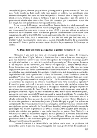 amor (31-39); juntas, elas nos proporcionam quinze garantias quanto ao amor de Deus por
nós. Neste mundo de hoje, onde nada mais parece ser estável, elas constituem uma
necessidade urgente. Em todas as áreas da experiência humana só se lê insegurança. Nenhum de nós, cristãos, é imune à tentação, à dor e à tragédia; o que nós temos é a
promessa de vitória sobre essas coisas. Deus não prometeu que o sofrimento nunca iria
nos afligir, mas sim que ele nunca nos separará do seu amor.
É esse o amor de Deus que, na mais sublime das manifestações, foi demonstrado na
cruz (5.8; 8.32, 37), foi derramado em nossos corações pelo Espírito Santo (5.5), frutificou
em nossos corações como uma resposta de amor (8.28) e que, em virtude da natureza
inabalável de sua firmeza, nunca nos deixará, pois seu compromisso é conduzir-nos com
segurança até a glória final (8.35, 39). Nossa certeza consiste, não em nosso amor por ele —
pois é um amor falho, débil e inconstante — mas em seu amor por nós; este, sim, é
inabalável, fiel e perseverante. Diante disso, a assim chamada doutrina da "perseverança
dos santos"204 deveria ganhar um outro nome: doutrina da perseverança de Deus com os
santos.

C. Deus tem um plano para judeus e gentios Romanos 9—11
"Romanos é um livro tão cheio de problemas quanto um ouriço de espinhos",
escreveu o Dr. Tom Wright. "Muitos já desistiram dele como se fosse um mau negócio;
para eles, Romanos é um livro que contém oito capítulos de 'evangelho' no começo, quatro
de 'aplicação' no final e, no meio, três capítulos de puro enigma."1 Para alguns, Romanos
9—11 não passa de um "parêntesis", um "desvio" ou "apêndice". O próprio Martyn LloydJones denomina esses capítulos "uma espécie de pós-escrito" que lida com um tema
específico.2 Outros vão para o outro extremo: dizem que Romanos 9—11 constitui o cerne
da epístola e que a única função dos capítulos restantes seria a de introdução e conclusão.
Segundo Stendahl, estes capítulos são "o clímax de Romanos",3 o seu "verdadeiro centro de
gravidade".4 Entre estes dois extremos, a maioria dos comentaristas reconhece que, longe
de ser uma digressão, na verdade os capítulos 9 a 11 de Romanos são uma parte integrante
do desenrolar do argumento do apóstolo e constituem "uma parte essencial da Epístola".5
É também quase universal o reconhecimento de que estes três capítulos tratam das
relações existentes entre judeus e gentios, e em especial abordam a posição singular do
povo judeu no propósito de Deus. Paulo já fez alusão a estes temas em uma série de
passagens anteriores.6 Agora ele passa a elaborá-los. Mas, dentro destes parâmetros gerais,
em que se concentra o apóstolo? É aqui que reside a maior discordância. As opiniões dos
estudiosos divergem, na medida em que definem o enfoque de Paulo como sendo: a
eleição soberana de Deus no que diz respeito a judeus e gentios (Robert Haldane); a
inclusão dos gentios e a exclusão dos judeus (Charles Hodge); o papel dos judeus no
cumprimento da profecia (uma preocupação evangélica contemporânea); a solidariedade
entre judeus e gentios na família de Deus (Krister Stendahl); a compatibilidade, ou não, da
justificação pela fé com as promessas de Deus a Israel (Andres Nygren, John Ziesler); a
missão dos cristãos aos gentios, o que inclui também os judeus (Tom Wright); e a
vindicação de Deus ao relacionar o objetivo de suas promessas à presente incredulidade
dos judeus (John Murray, James Denney, D. M. Lloyd-Jones). Mesmo os estudiosos que
procuram identificar um único tema principal admitem prontamente que estes capítulos
abordam também assuntos paralelos.
O tema dominante é a incredulidade dos judeus, assim como os problemas daí
resultantes. Como é que esse povo, privilegiado por Deus, pôde deixar de reconhecer o
165

 