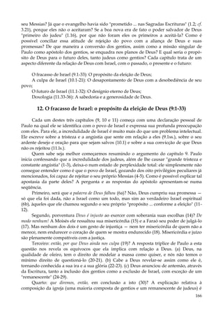 seu Messias? Já que o evangelho havia sido "prometido ... nas Sagradas Escrituras" (1.2; cf.
3.21), porque eles não o aceitaram? Se a boa nova era de fato o poder salvador de Deus
"primeiro do judeu" (1.16), por que não foram eles os primeiros a aceitá-la? Como é
possível conciliar essa atitude de rejeição do povo com a aliança de Deus e suas
promessas? De que maneira a conversão dos gentios, assim como a missão singular de
Paulo como apóstolo dos gentios, se enquadra nos planos de Deus? E qual seria o propósito de Deus para o futuro deles, tanto judeus como gentios? Cada capítulo trata de um
aspecto diferente da relação de Deus com Israel, com o passado, o presente e o futuro:
O fracasso de Israel (9.1-33): O propósito da eleição de Deus;
A culpa de Israel (10.1-21): O desapontamento de Deus com a desobediência de seu
povo;
O futuro de Israel (11.1-32): O desígnio eterno de Deus;
Doxologia (11.33-36): A sabedoria e a generosidade de Deus.

12. O fracasso de Israel: o propósito da eleição de Deus (9:1-33)
Cada um destes três capítulos (9, 10 e 11) começa com uma declaração pessoal de
Paulo na qual ele se identifica com o povo de Israel e expressa sua profunda preocupação
com eles. Para ele, a incredulidade de Israel é muito mais do que um problema intelectual.
Ele escreve sobre a tristeza e a angústia que sente em relação a eles (9.1ss.), sobre o seu
ardente desejo e oração para que sejam salvos (10.1) e sobre a sua convicção de que Deus
não os rejeitou (11.ls.).
Quem sabe seja melhor começarmos resumindo o argumento do capítulo 9. Paulo
inicia confessando que a incredulidade dos judeus, além de lhe causar "grande tristeza e
constante angústia" (1-3), deixa-o num estado de perplexidade total: ele simplesmente não
consegue entender como é que o povo de Israel, gozando dos oito privilégios peculiares já
mencionados, foi capaz de rejeitar o seu próprio Messias (4-5). Como é possível explicar tal
apostasia da parte deles? A pergunta e as respostas do apóstolo apresentam-se numa
seqüência.
Primeiro, será que a palavra de Deus falhou (6a)? Não, Deus cumpriu sua promessa —
só que ela foi dada, não a Israel como um todo, mas sim ao verdadeiro Israel espiritual
(6b), àqueles que ele chamou segundo o seu próprio "propósito ... conforme a eleição" (1112).
Segundo, porventura Deus é injusto ao exercer com soberania suas escolhas (14)? De
modo nenhum! A Moisés ele ressaltou sua misericórdia (15) e a Faraó seu poder de julgá-lo
(17). Mas nenhum dos dois é um gesto de injustiça — nem ter misericórdia de quem não a
merece, nem endurecer o coração de quem se mostra endurecido (18). Misericórdia e juízo
são plenamente compatíveis com a justiça.
Terceiro: então, por que Deus ainda nos culpa (19)? A resposta tríplice de Paulo a esta
questão nos revela os equívocos que ela implica com relação a Deus. (a) Deus, na
qualidade de oleiro, tem o direito de modelar a massa como quiser, e nós não temos o
mínimo direito de questioná-lo (20-21). (b) Cabe a Deus revelar-se assim como ele é,
tornando conhecida a sua ira e a sua glória (22-23). (c) Deus anunciou de antemão, através
da Escritura, tanto a inclusão dos gentios como a exclusão de Israel, com exceção de um
"remanescente" (24-29).
Quarto: que diremos, então, em conclusão a isto (30)? A explicação relativa à
composição da igreja (uma maioria composta de gentios e um remanescente de judeus) é
166

 