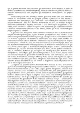 que os gentios creram em Jesus, enquanto que a maioria de Israel "tropeçou na pedra de
tropeço" que Deus havia estabelecido (30-33). Assim a aceitação dos gentios é atribuída à
soberana misericórdia de Deus, enquanto que a rejeição de Israel deve-se à sua própria
rebeldia.
Paulo começa com uma afirmação tríplice, por sinal muito forte, cuja intenção é
colocar sua sinceridade acima de qualquer questão e persuadir os seus leitores a
acreditarem nele. Para começar, digo a verdade em Cristo. Ele tem plena consciência do seu
relacionamento com Cristo e da presença de Cristo em sua vida, ao escrever. A seguir,
como uma contrapartida negativa, não minto — não estou sequer exagerando. E, por
último, minha consciência o confirma no Espírito Santo (1). Ele sabe que a consciência humana
é falível e culturalmente condicionada; no entanto, afirma que a sua é iluminada pelo
próprio Espírito da verdade.
E que verdade é essa que ele afirma com tanta veemência? Trata-se do amor que ele
sempre alimentou por seu povo, o povo de Israel, que rejeitou a Cristo. Isso traz ao seu
coração uma grande tristeza e constante angústia (2). Em seguida ele os chama de meus irmãos
e os de minha raça (afinal, ser membro da família cristã e da "nação santa" de Deus não
anula os nossos laços naturais de família e nacionalidade), declarando que eu até desejaria
ser amaldiçoado e separado de Cristo, por amor de meus irmãos, os de minha raça (3). Paulo não
está dizendo isso literalmente, uma vez que acabou de declarar sua firme convicção de que
nada poderia jamais separá-lo do amor de Cristo (8.35, 38s.) Ao usar essa forma verbal ele
subentende que, se fosse possível concretizar esse desejo, ele até poderia considerar a
idéia. A semelhança de Moisés que, ao suplicar por perdão para o povo de Israel, ousou
orar pedindo a Deus: "Agora, pois, perdoa-lhe o pecado; ou, se não, risca-me, peço-te, do livro
que escreueste",1 Paulo diz que estaria disposto até mesmo a ser amaldiçoado, caso fosse
este o meio de levar Israel à salvação. Denney chama isso de "uma fagulha do fogo do
amor substitutivo de Cristo", pois Paulo está pronto para morrer no lugar deles. Lutero
comenta: "Parece inacreditável que um homem se disponha a ser amaldiçoado a fim de
que os malditos possam se salvar."9
A angústia do apóstolo em face da incredulidade de Israel é a i n d a mais intensa
quando ele considera os privilégios inigualáveis que Deus concedeu a seu povo; alguns ele
já mencionara anteriormente (2.17ss. e 3.1ss.); agora, porém, ele apresenta uma lista mais
completa. Deles é a adoção, pois Deus disse: "Israel é meu filho, meu primogênito"10 e "sou
pai para Israel";11 deles é a glória divina, a saber, o visível esplendor de Deus, que primeiro
encheu o tabernáculo12 e depois o templo,13 e que veio a fazer morada permanente no
Santo dos Santos, a fim de que Javé pudesse ser descrito como "o Senhor dos Exércitos que
se assenta acima dos querubins".14 A eles pertencem também as alianças — uma referência
óbvia à primeira aliança de Deus com Abraão, mas também a suas múltiplas renovações e
elaborações dadas a Isaque e Jacó, Moisés15 e Davi;16 a concessão da lei, a única revelação da
vontade de Deus falada a viva voz e escrita com seu próprio dedo;17 a adoração no templo (se
bem que a palavra "templo" não ocorra na sentença original em grego), inclusive todas as
prescrições relativas ao sacerdócio e aos sacrifícios; e as promessas (4), particularmente
aquelas relacionadas à vinda do Messias como profeta de Deus, sacerdote e rei. Além disso
tudo, deles são os patriarcas, não apenas Abraão, Isaque e Jacó, mas também os progenitores
das doze tribos e outras figuras importantes como Moisés, Josué, Samuel e Davi; e, acima
de tudo, a partir deles se traça a linhagem humana de Cristo (5a), que Mateus leva até Abraão e
Lucas até Adão. Calvino comenta, e com justiça: "Se ele honrou toda a raça humana,
estabelecendo com esta um vínculo ao compartilhar a nossa natureza, muito mais ainda
honrou os judeus, com os quais quis estabelecer um laço íntimo de afinidade."18
167

 