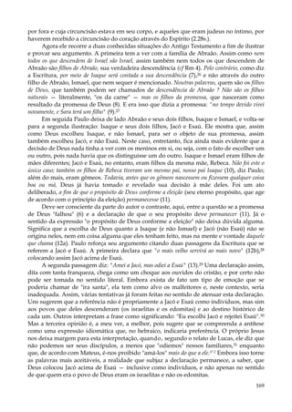 por fora e cuja circuncisão estava em seu corpo, e aqueles que eram judeus no íntimo, por
haverem recebido a circuncisão do coração através do Espírito (2.28s.).
Agora ele recorre a duas conhecidas situações do Antigo Testamento a fim de ilustrar
e provar seu argumento. A primeira tem a ver com a família de Abraão. Assim como nem
todos os que descendem de Israel são Israel, assim também nem todos os que descendem de
Abraão são filhos de Abraão, sua verdadeira descendência (cf Rm 4). Pelo contrário, como diz
a Escritura, por meio de Isaque será contada a sua descendência (7),26 e não através do outro
filho de Abraão, Ismael, que nem sequer é mencionado. Noutras palavras, quem são os filhos
de Deus, que também podem ser chamados de descendência de Abraão ? Não são os filhos
naturais — literalmente, "os da carne" — mas os filhos da promessa, que nasceram como
resultado da promessa de Deus (8). E era isso que dizia a promessa: "no tempo devido virei
novamente, e Sara terá um filho" (9).27
Em seguida Paulo deixa de lado Abraão e seus dois filhos, Isaque e Ismael, e volta-se
para a segunda ilustração: Isaque e seus dois filhos, Jacó e Esaú. Ele mostra que, assim
como Deus escolheu Isaque, e não Ismael, para ser o objeto de sua promessa, assim
também escolheu Jacó, e não Esaú. Neste caso, entretanto, fica ainda mais evidente que a
decisão de Deus nada tinha a ver com os meninos em si, ou seja, com o fato de escolher um
ou outro, pois nada havia que os distinguisse um do outro. Isaque e Ismael eram filhos de
mães diferentes; Jacó e Esaú, no entanto, eram filhos da mesma mãe, Rebeca. Não foi este o
único caso; também os filhos de Rebeca tiveram um mesmo pai, nosso pai Isaque (10), diz Paulo;
além do mais, eram gêmeos. Todavia, antes que os gêmeos nascessem ou fizessem qualquer coisa
boa ou má, Deus já havia tomado e revelado sua decisão à mãe deles. Foi um ato
deliberado, a fim de que o propósito de Deus conforme a eleição (seu eterno propósito, que age
de acordo com o princípio da eleição) permanecesse (11).
Deve ser consciente da parte do autor o contraste, aqui, entre a questão se a promessa
de Deus "falhou" (6) e a declaração de que o seu propósito deve permanecer (11). Já o
sentido da expressão "o propósito de Deus conforme a eleição" não deixa dúvida alguma.
Significa que a escolha de Deus quanto a Isaque (e não Ismael) e Jacó (não Esaú) não se
origina neles, nem em coisa alguma que eles tenham feito, mas na mente e vontade daquele
que chama (12a). Paulo reforça seu argumento citando duas passagens da Escritura que se
referem a Jacó e Esaú. A primeira declara que "o mais velho servirá ao mais novo" (12b),28
colocando assim Jacó acima de Esaú.
A segunda passagem diz: "Amei a Jacó, mas odiei a Esaú" (13).29 Uma declaração assim,
dita com tanta franqueza, chega como um choque aos ouvidos do cristão, e por certo não
pode ser tomada no sentido literal. Embora exista de fato um tipo de emoção que se
poderia chamar de "ira santa", ela tem como alvo os malfeitores e, neste contexto, seria
inadequada. Assim, várias tentativas já foram feitas no sentido de atenuar esta declaração.
Uns sugerem que a referência não é propriamente a Jacó e Esaú como indivíduos, mas sim
aos povos que deles descenderam (os israelitas e os edomitas) e ao destino histórico de
cada um. Outros interpretam a frase como significando: "Eu escolhi Jacó e rejeitei Esaú". 30
Mas a terceira opinião é, a meu ver, a melhor, pois sugere que se compreenda a antítese
como uma expressão idiomática que, no hebraico, indicaria preferência. O próprio Jesus
nos deixa margem para esta interpretação, quando, segundo o relato de Lucas, ele diz que
não podemos ser seus discípulos, a menos que "odiemos" nossos familiares,31 enquanto
que, de acordo com Mateus, é-nos proibido "amá-los" mais do que a ele.3'2 Embora isso torne
as palavras mais aceitáveis, a realidade que subjaz a declaração permanece, a saber, que
Deus colocou Jacó acima de Esaú — inclusive como indivíduos, e não apenas no sentido
de que quem era o povo de Deus eram os israelitas e não os edomitas.
169

 