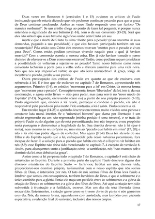 Duas vezes em Romanos 6 (versículos 1 e 15) ouvimos os críticos de Paulo
insinuando que ele estaria dizendo que nós podemos continuar pecando para que a graça
de Deus continue perdoando. Ambas as vezes Paulo responde com um furioso "De
maneira nenhuma!". Se um cristão chega ao ponto de fazer tal pergunta, é porque nunca
entendeu o significado do seu batismo (1-14), nem o da sua conversão (15-23). Será que
eles não sabiam que o seu batismo significou união com Cristo em sua
morte e que a morte de Cristo foi uma "morte para o pecado" (ir ao encontro de suas
demandas, pagando a sua penalidade) e que eles haviam participado também em sua
ressurreição? Pela união com Cristo eles mesmos estavam "mortos para o pecado e vivos
para Deus". Como, então, podiam continuar vivendo naquilo para o qual já haviam
morrido? Com a conversão ocorria a mesma coisa. Eles já não haviam tomado o passo
decisivo de oferecer-se a Deus como seus escravos? Então, como podiam sequer considerar
a possibilidade de voltarem a sujeitar-se ao pecado? Tanto nosso batismo como nossa
conversão fecharam a porta para a velha vida e abriram caminho para uma vida nova.
Não que nos seja impossível voltar; só que isto seria inconcebível. A graça, longe de
incentivar o pecado, proíbe a sua prática.
Outra preocupação dos críticos de Paulo era quanto ao que ele ensinava com
referência à lei. E é isso que ele esclarece no capítulo 7 de Romanos, apresentando três
argumentos. Primeiro (1-6), os cristãos "morreram para a lei" em Cristo, da mesma forma
que "morreram para o pecado". Conseqüentemente, foram "libertados" da lei, isto é, da sua
condenação, e agora estão livres — não para pecar, mas para servir no "novo modo do
Espírito" (7-13). Segundo, escrevendo (creio eu) a partir de seu próprio passado (7-13),
Paulo argumenta que, embora a lei revele, provoque e condene o pecado, ela não é
responsável pelo pecado ou pela morte. Pelo contrário, a lei é santa. Paulo exonera a lei.
Em terceiro lugar (14-25) o apóstolo descreve em termos muito vividos uma penosa e
constante luta moral interior. Se o "miserável homem" que clama por libertação é um
cristão regenerado ou um não-regenerado (minha posição é uma terceira), e se trata do
próprio Paulo ou de alguém que ele está personificando, isso não importa; o seu propósito
nesta passagem é demonstrar a fragilidade da lei. Sua derrota deve-se, não à lei (que é
santa), nem mesmo ao seu próprio eu, mas sim ao "pecado que habita em mim" (17, 20); e
isto a lei não tem poder algum de controlar. Mas agora (8.1-4) Deus fez através do seu
Filho e do Espírito aquilo que a lei, enfraquecida pela nossa natureza pecaminosa, fora
incapaz de fazer. E a solução para o pecado que habita em nós é o Espírito vir habitar em
nós (8.9); esse Espírito não tinha sido mencionado no capítulo 7, à exceção do versículo 6.
Assim, para alcançarmos tanto a justificação como a santificação, nós "não estamos sob o
domínio da lei, mas debaixo da graça".
Assim como a lei perpassa todo o capítulo 7 de Romanos, o capítulo 8 está cheio de
referências ao Espírito. Durante a primeira parte do capítulo Paulo descreve alguns dos
diversos ministérios do Espírito Santo — livrar-nos, habitar em nós, dar-nos vida,
proporcionar-nos domínio próprio, testemunhar com o nosso espírito que nós somos
filhos de Deus, e interceder por nós. O fato de nós sermos filhos de Deus leva Paulo a
lembrar que somos, em conseqüência, também herdeiros de Deus, e que o sofrimento é o
único caminho para a glória. Então ele traça um paralelo entre os sofrimentos e a glória da
criação de Deus e os sofrimentos e a glória dos filhos de Deus. Até aqui a criação tem sido
submetida à frustração e à futilidade, escreve. Mas um dia ela será libertada dessa
escravidão. Entrementes, a criação geme como se tivesse dores de parto, e nós gememos
com ela. Nós, da mesma forma, aguardamos com ansiedade, mas também com paciente
expectativa, a redenção final do universo, inclusive dos nossos corpos.
17

 